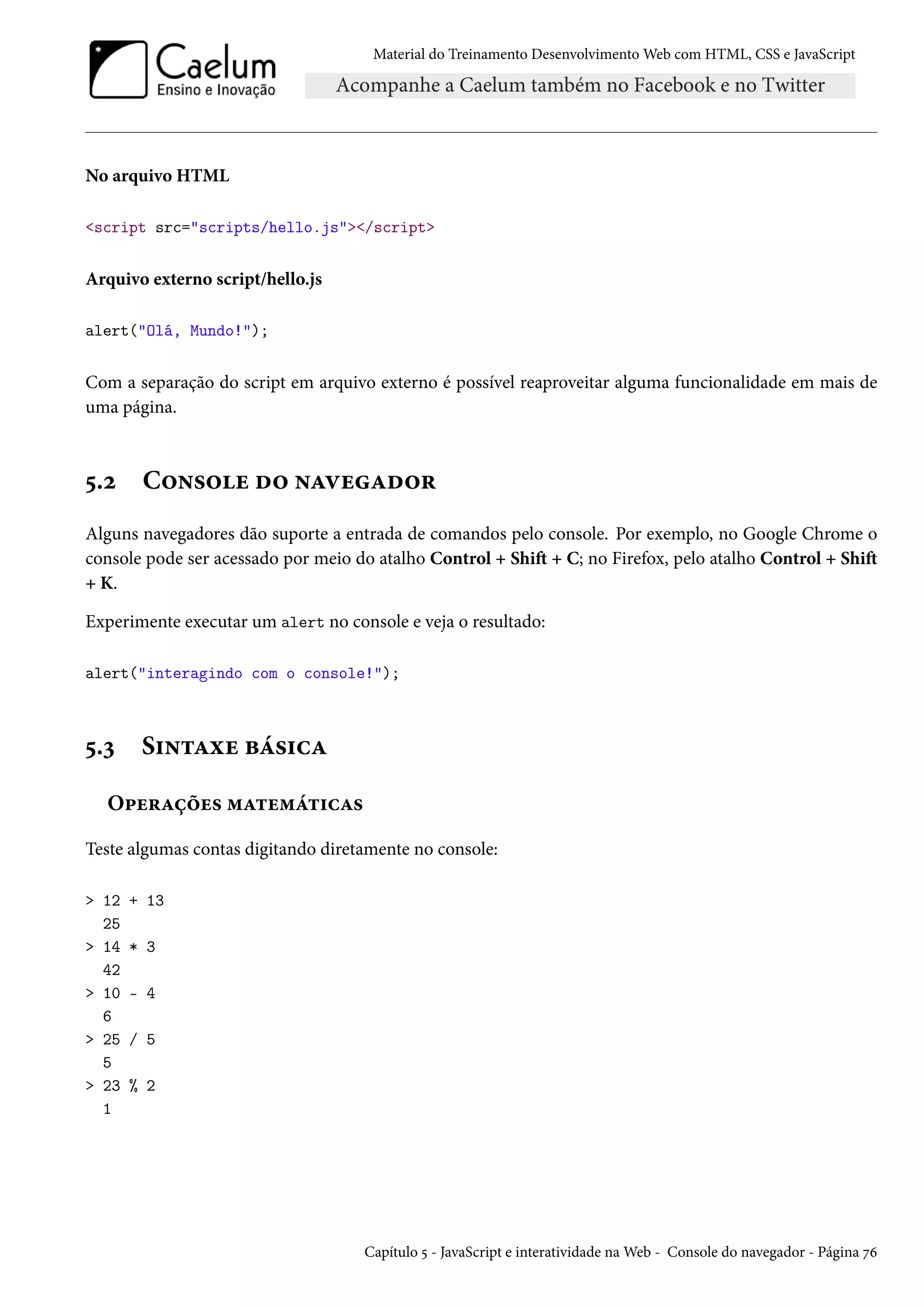 Material do Treinamento DesenvolvimentoWeb com HTML, CSS e JavaScript No arquivo HTML script src=scripts/hello.js/script Arquivo externo script/hello.js alert(Olá, Mundo!); Com a separação do script em arquivo externo é possível reaproveitar alguma funcionalidade em mais de uma página. ¢.ó C™•«™u o™ •ZêuZo™§ Alguns navegadores dão suporte a entrada de comandos pelo console. Por exemplo, no Google Chrome o console pode ser acessado por meio do atalho Control + ShiŸ + C; no Firefox, pelo atalho Control + ShiŸ + K. Experimente executar um alert no console e veja o resultado: alert(interagindo com o console!); ¢.ì S†•±Zìu fa«†hZ O£u§Zcou« “Z±u“a±†hZ« Teste algumas contas digitando diretamente no console: 12 + 13 25 14 * 3 42 10 - 4 6 25 / 5 5 23 % 2 1 Capítulo ¢ - JavaScript e interatividade naWeb - Console do navegador - Página ßä 