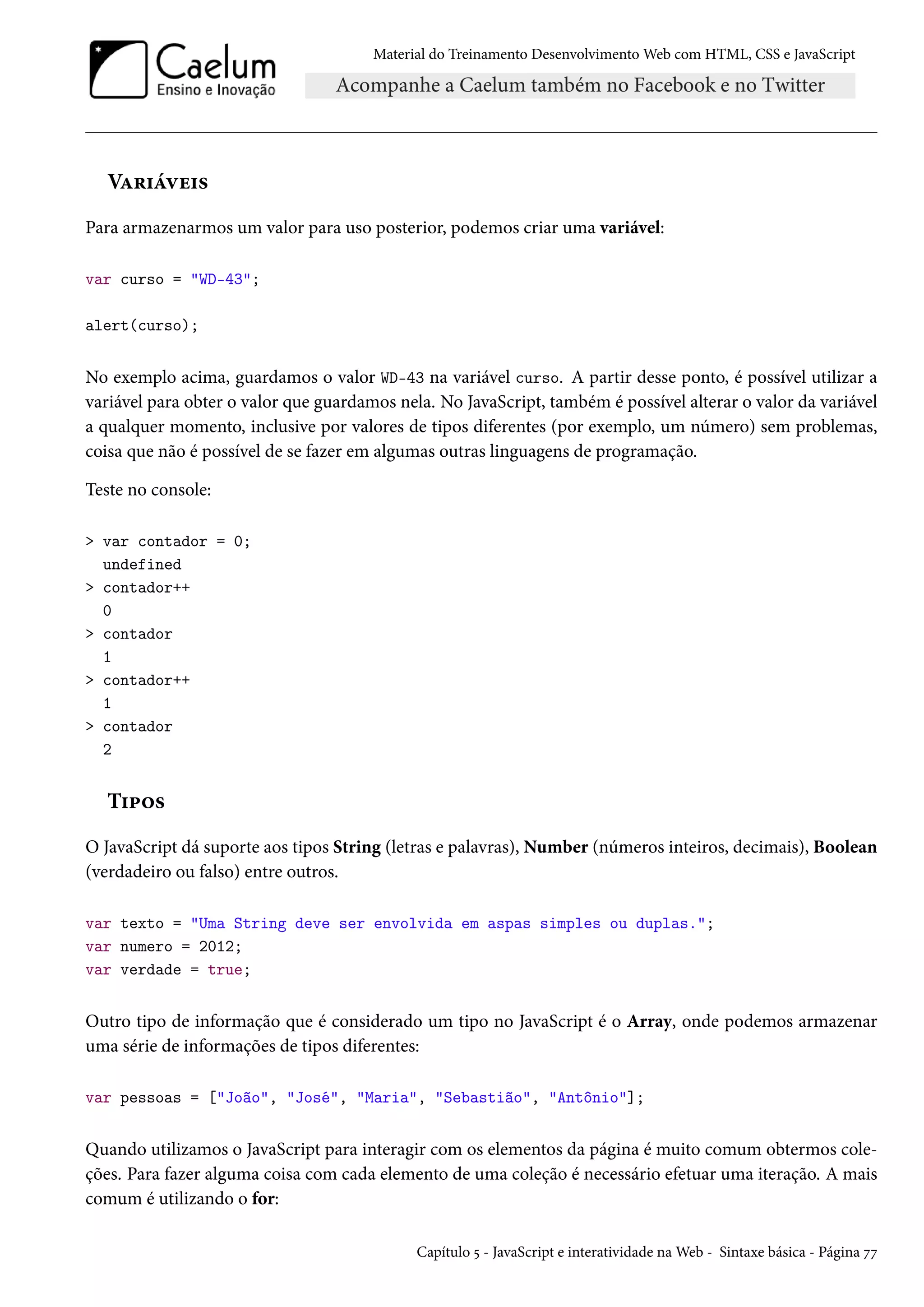 Material do Treinamento DesenvolvimentoWeb com HTML, CSS e JavaScript VZ§†aêu†« Para armazenarmos um valor para uso posterior, podemos criar uma variável: var curso = WD-43; alert(curso); No exemplo acima, guardamos o valor WD-43 na variável curso. A partir desse ponto, é possível utilizar a variável para obter o valor que guardamos nela. No JavaScript, também é possível alterar o valor da variável a qualquer momento, inclusive por valores de tipos diferentes (por exemplo, um número) sem problemas, coisa que não é possível de se fazer em algumas outras linguagens de programação. Teste no console: var contador = 0; undefined contador++ 0 contador 1 contador++ 1 contador 2 T†£™« O JavaScript dá suporte aos tipos String (letras e palavras), Number (números inteiros, decimais), Boolean (verdadeiro ou falso) entre outros. var texto = Uma String deve ser envolvida em aspas simples ou duplas.; var numero = 2012; var verdade = true; Outro tipo de informação que é considerado um tipo no JavaScript é o Array, onde podemos armazenar uma série de informações de tipos diferentes: var pessoas = [João, José, Maria, Sebastião, Antônio]; Quando utilizamos o JavaScript para interagir com os elementos da página é muito comum obtermos cole-ções. Para fazer alguma coisa com cada elemento de uma coleção é necessário efetuar uma iteração. A mais comum é utilizando o for: Capítulo ¢ - JavaScript e interatividade naWeb - Sintaxe básica - Página ßß 
