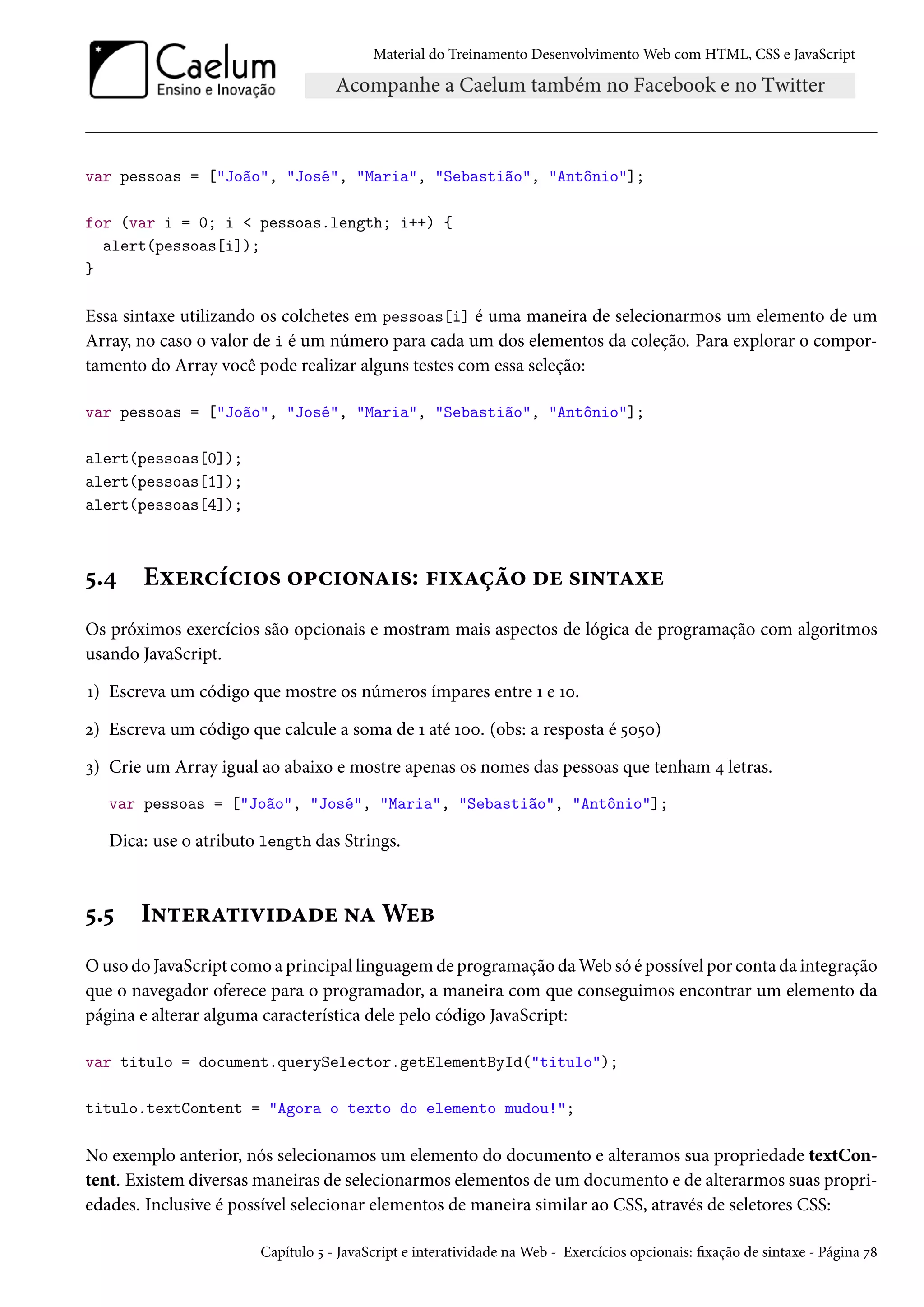 Material do Treinamento DesenvolvimentoWeb com HTML, CSS e JavaScript var pessoas = [João, José, Maria, Sebastião, Antônio]; for (var i = 0; i pessoas.length; i++) { alert(pessoas[i]); } Essa sintaxe utilizando os colchetes em pessoas[i] é uma maneira de selecionarmos um elemento de um Array, no caso o valor de i é um número para cada um dos elementos da coleção. Para explorar o compor-tamento do Array você pode realizar alguns testes com essa seleção: var pessoas = [João, José, Maria, Sebastião, Antônio]; alert(pessoas[0]); alert(pessoas[1]); alert(pessoas[4]); ¢.¦ Eìu§hih†™« ™£h†™•Z†«: €†ìZca™ ou «†•±Zìu Os próximos exercícios são opcionais e mostram mais aspectos de lógica de programação com algoritmos usando JavaScript. Õ) Escreva um código que mostre os números ímpares entre Õ e Õþ. ó) Escreva um código que calcule a soma de Õ até Õþþ. (obs: a resposta é ¢þ¢þ) ì) Crie um Array igual ao abaixo e mostre apenas os nomes das pessoas que tenham ¦ letras. var pessoas = [João, José, Maria, Sebastião, Antônio]; Dica: use o atributo length das Strings. ¢.¢ I•±u§Z±†ê†oZou •ZWuf Ouso do JavaScript como a principal linguagemde programação daWeb só é possível por conta da integração que o navegador oferece para o programador, a maneira com que conseguimos encontrar um elemento da página e alterar alguma característica dele pelo código JavaScript: var titulo = document.querySelector.getElementById(titulo); titulo.textContent = Agora o texto do elemento mudou!; No exemplo anterior, nós selecionamos um elemento do documento e alteramos sua propriedade textCon-tent. Existem diversasmaneiras de selecionarmos elementos de um documento e de alterarmos suas propri-edades. Inclusive é possível selecionar elementos de maneira similar ao CSS, através de seletores CSS: Capítulo ¢ - JavaScript e interatividade naWeb - Exercícios opcionais: xação de sintaxe - Página ß˜ 