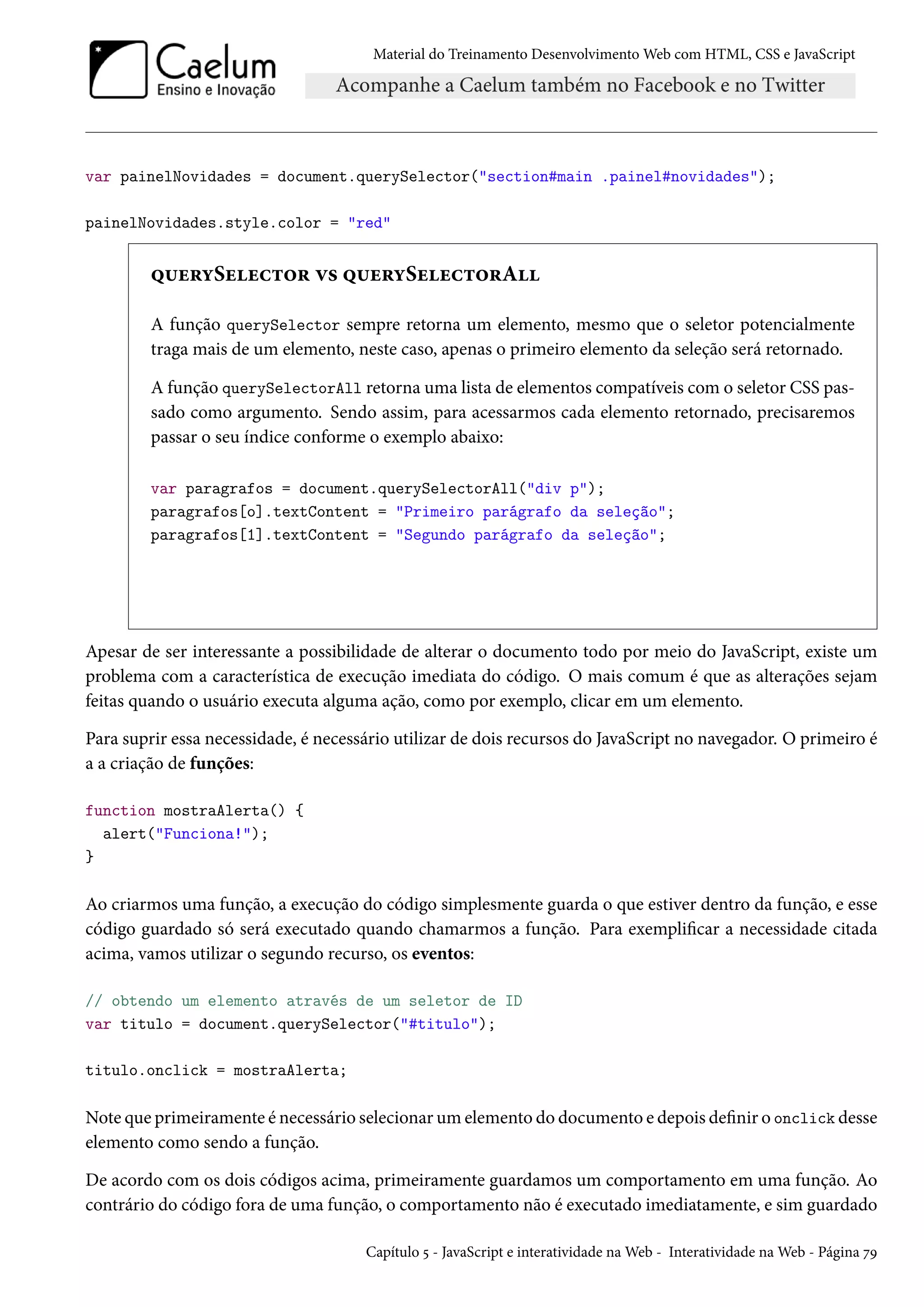 Material do Treinamento DesenvolvimentoWeb com HTML, CSS e JavaScript var painelNovidades = document.querySelector(section#main .painel#novidades); painelNovidades.style.color = red ¤¶u§íSuuh±™§ ê« ¤¶u§íSuuh±™§A A função querySelector sempre retorna um elemento, mesmo que o seletor potencialmente traga mais de um elemento, neste caso, apenas o primeiro elemento da seleção será retornado. A função querySelectorAll retorna uma lista de elementos compatíveis como seletor CSS pas-sado como argumento. Sendo assim, para acessarmos cada elemento retornado, precisaremos passar o seu índice conforme o exemplo abaixo: var paragrafos = document.querySelectorAll(div p); paragrafos[o].textContent = Primeiro parágrafo da seleção; paragrafos[1].textContent = Segundo parágrafo da seleção; Apesar de ser interessante a possibilidade de alterar o documento todo por meio do JavaScript, existe um problema com a característica de execução imediata do código. O mais comum é que as alterações sejam feitas quando o usuário executa alguma ação, como por exemplo, clicar em um elemento. Para suprir essa necessidade, é necessário utilizar de dois recursos do JavaScript no navegador. O primeiro é a a criação de funções: function mostraAlerta() { alert(Funciona!); } Ao criarmos uma função, a execução do código simplesmente guarda o que estiver dentro da função, e esse código guardado só será executado quando chamarmos a função. Para exemplicar a necessidade citada acima, vamos utilizar o segundo recurso, os eventos: // obtendo um elemento através de um seletor de ID var titulo = document.querySelector(#titulo); titulo.onclick = mostraAlerta; Note que primeiramente é necessário selecionarumelemento do documento e depois denir o onclick desse elemento como sendo a função. De acordo com os dois códigos acima, primeiramente guardamos um comportamento em uma função. Ao contrário do código fora de uma função, o comportamento não é executado imediatamente, e sim guardado Capítulo ¢ - JavaScript e interatividade naWeb - Interatividade naWeb - Página ßÉ 