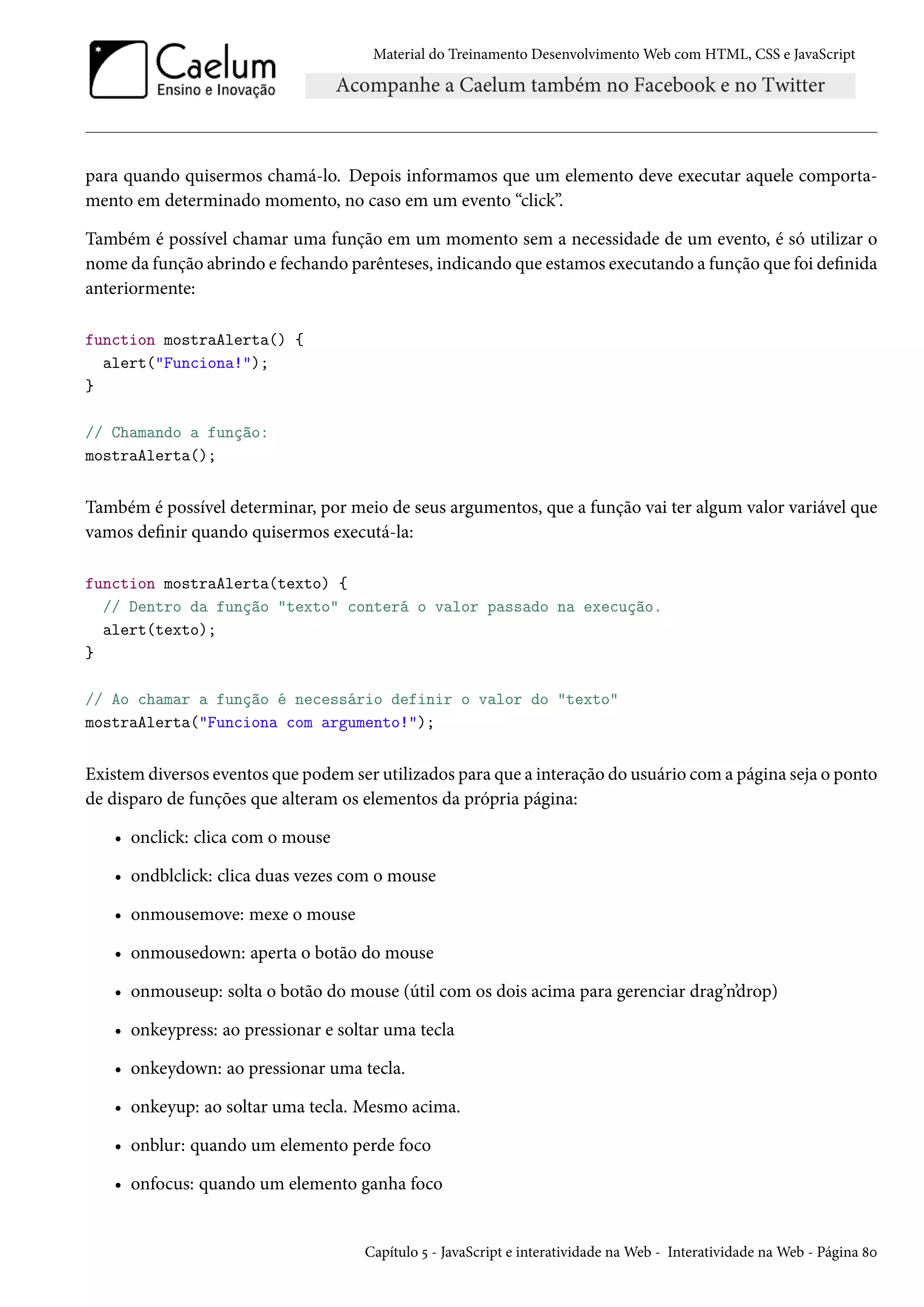 Material do Treinamento DesenvolvimentoWeb com HTML, CSS e JavaScript para quando quisermos chamá-lo. Depois informamos que um elemento deve executar aquele comporta-mento em determinado momento, no caso em um evento “click”. Também é possível chamar uma função em um momento sem a necessidade de um evento, é só utilizar o nome da função abrindo e fechando parênteses, indicando que estamos executando a função que foi denida anteriormente: function mostraAlerta() { alert(Funciona!); } // Chamando a função: mostraAlerta(); Também é possível determinar, por meio de seus argumentos, que a função vai ter algum valor variável que vamos denir quando quisermos executá-la: function mostraAlerta(texto) { // Dentro da função texto conterá o valor passado na execução. alert(texto); } // Ao chamar a função é necessário definir o valor do texto mostraAlerta(Funciona com argumento!); Existem diversos eventos que podem ser utilizados para que a interação do usuário coma página seja o ponto de disparo de funções que alteram os elementos da própria página: • onclick: clica com o mouse • ondblclick: clica duas vezes com o mouse • onmousemove: mexe o mouse • onmousedown: aperta o botão do mouse • onmouseup: solta o botão do mouse (útil com os dois acima para gerenciar drag’n’drop) • onkeypress: ao pressionar e soltar uma tecla • onkeydown: ao pressionar uma tecla. • onkeyup: ao soltar uma tecla. Mesmo acima. • onblur: quando um elemento perde foco • onfocus: quando um elemento ganha foco Capítulo ¢ - JavaScript e interatividade naWeb - Interatividade naWeb - Página ˜þ 