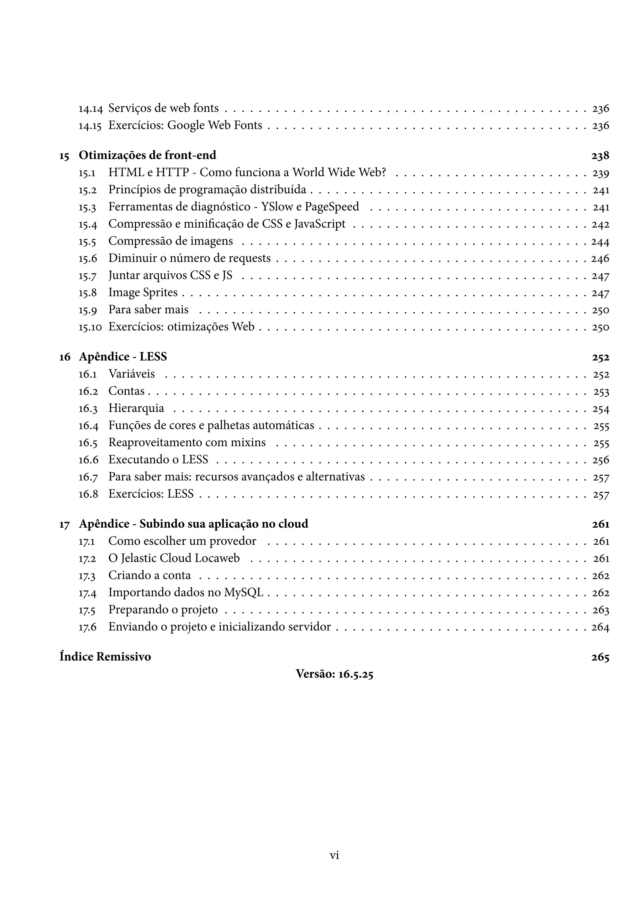 Õ¦.Õ¦ Serviços de web fonts . . . . . . . . . . . . . . . . . . . . . . . . . . . . . . . . . . . . . . . . . . . óìä Õ¦.Õ¢ Exercícios: GoogleWeb Fonts . . . . . . . . . . . . . . . . . . . . . . . . . . . . . . . . . . . . . . óìä Õ¢ Otimizações de front-end óì˜ Õ¢.Õ HTML e HTTP - Como funciona aWorldWideWeb? . . . . . . . . . . . . . . . . . . . . . . . óìÉ Õ¢.ó Princípios de programação distribuída . . . . . . . . . . . . . . . . . . . . . . . . . . . . . . . . . ó¦Õ Õ¢.ì Ferramentas de diagnóstico - YSlow e PageSpeed . . . . . . . . . . . . . . . . . . . . . . . . . . ó¦Õ Õ¢.¦ Compressão e minicação de CSS e JavaScript . . . . . . . . . . . . . . . . . . . . . . . . . . . . ó¦ó Õ¢.¢ Compressão de imagens . . . . . . . . . . . . . . . . . . . . . . . . . . . . . . . . . . . . . . . . . ó¦¦ Õ¢.ä Diminuir o número de requests . . . . . . . . . . . . . . . . . . . . . . . . . . . . . . . . . . . . . ó¦ä Õ¢.ß Juntar arquivos CSS e JS . . . . . . . . . . . . . . . . . . . . . . . . . . . . . . . . . . . . . . . . . ó¦ß Õ¢.˜ Image Sprites . . . . . . . . . . . . . . . . . . . . . . . . . . . . . . . . . . . . . . . . . . . . . . . . ó¦ß Õ¢.É Para saber mais . . . . . . . . . . . . . . . . . . . . . . . . . . . . . . . . . . . . . . . . . . . . . . ó¢þ Õ¢.Õþ Exercícios: otimizaçõesWeb . . . . . . . . . . . . . . . . . . . . . . . . . . . . . . . . . . . . . . . ó¢þ Õä Apêndice - LESS ó¢ó Õä.Õ Variáveis . . . . . . . . . . . . . . . . . . . . . . . . . . . . . . . . . . . . . . . . . . . . . . . . . . ó¢ó Õä.ó Contas . . . . . . . . . . . . . . . . . . . . . . . . . . . . . . . . . . . . . . . . . . . . . . . . . . . . ó¢ì Õä.ì Hierarquia . . . . . . . . . . . . . . . . . . . . . . . . . . . . . . . . . . . . . . . . . . . . . . . . . ó¢¦ Õä.¦ Funções de cores e palhetas automáticas . . . . . . . . . . . . . . . . . . . . . . . . . . . . . . . . ó¢¢ Õä.¢ Reaproveitamento com mixins . . . . . . . . . . . . . . . . . . . . . . . . . . . . . . . . . . . . . ó¢¢ Õä.ä Executando o LESS . . . . . . . . . . . . . . . . . . . . . . . . . . . . . . . . . . . . . . . . . . . . ó¢ä Õä.ß Para saber mais: recursos avançados e alternativas . . . . . . . . . . . . . . . . . . . . . . . . . . ó¢ß Õä.˜ Exercícios: LESS . . . . . . . . . . . . . . . . . . . . . . . . . . . . . . . . . . . . . . . . . . . . . . ó¢ß Õß Apêndice - Subindo sua aplicação no cloud óäÕ Õß.Õ Como escolher um provedor . . . . . . . . . . . . . . . . . . . . . . . . . . . . . . . . . . . . . . óäÕ Õß.ó O Jelastic Cloud Locaweb . . . . . . . . . . . . . . . . . . . . . . . . . . . . . . . . . . . . . . . . óäÕ Õß.ì Criando a conta . . . . . . . . . . . . . . . . . . . . . . . . . . . . . . . . . . . . . . . . . . . . . . óäó Õß.¦ Importando dados no MySQL . . . . . . . . . . . . . . . . . . . . . . . . . . . . . . . . . . . . . . óäó Õß.¢ Preparando o projeto . . . . . . . . . . . . . . . . . . . . . . . . . . . . . . . . . . . . . . . . . . . óäì Õß.ä Enviando o projeto e inicializando servidor . . . . . . . . . . . . . . . . . . . . . . . . . . . . . . óä¦ Índice Remissivo óä¢ Versão: Õä.¢.ó¢ vi 