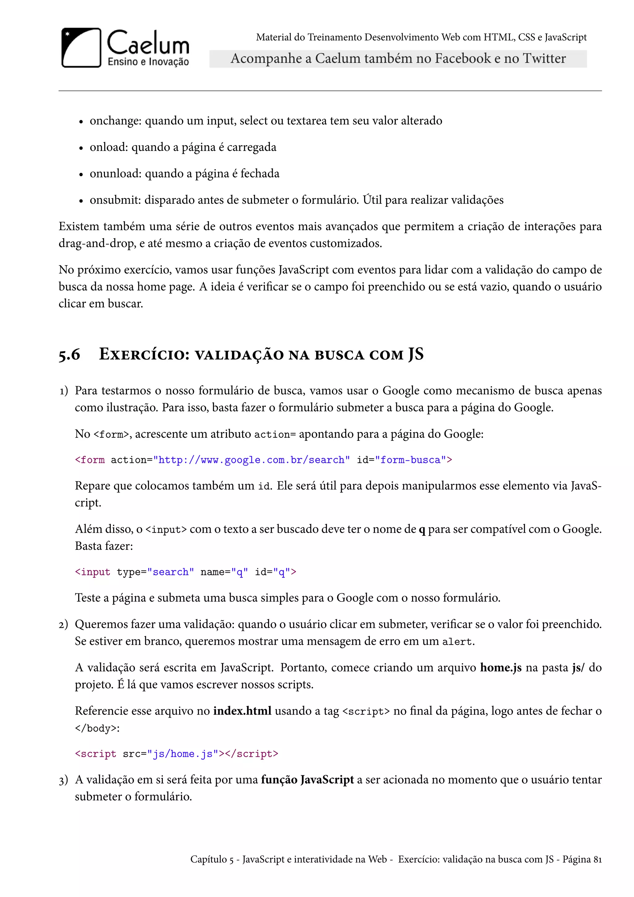 Material do Treinamento DesenvolvimentoWeb com HTML, CSS e JavaScript • onchange: quando um input, select ou textarea tem seu valor alterado • onload: quando a página é carregada • onunload: quando a página é fechada • onsubmit: disparado antes de submeter o formulário. Útil para realizar validações Existem também uma série de outros eventos mais avançados que permitem a criação de interações para drag-and-drop, e até mesmo a criação de eventos customizados. No próximo exercício, vamos usar funções JavaScript com eventos para lidar com a validação do campo de busca da nossa home page. A ideia é vericar se o campo foi preenchido ou se está vazio, quando o usuário clicar em buscar. ¢.ä Eìu§hih†™: êZ†oZca™ •Z f¶«hZ h™“ JS Õ) Para testarmos o nosso formulário de busca, vamos usar o Google como mecanismo de busca apenas como ilustração. Para isso, basta fazer o formulário submeter a busca para a página do Google. No form, acrescente um atributo action= apontando para a página do Google: form action=http://www.google.com.br/search id=form-busca Repare que colocamos também um id. Ele será útil para depois manipularmos esse elemento via JavaS-cript. Além disso, o input como texto a ser buscado deve ter o nome de q para ser compatível como Google. Basta fazer: input type=search name=q id=q Teste a página e submeta uma busca simples para o Google com o nosso formulário. ó) Queremos fazer uma validação: quando o usuário clicar em submeter, vericar se o valor foi preenchido. Se estiver em branco, queremos mostrar uma mensagem de erro em um alert. A validação será escrita em JavaScript. Portanto, comece criando um arquivo home.js na pasta js/ do projeto. É lá que vamos escrever nossos scripts. Referencie esse arquivo no index.html usando a tag script no nal da página, logo antes de fechar o /body: script src=js/home.js/script ì) A validação em si será feita por uma função JavaScript a ser acionada no momento que o usuário tentar submeter o formulário. Capítulo ¢ - JavaScript e interatividade naWeb - Exercício: validação na busca com JS - Página ˜Õ 
