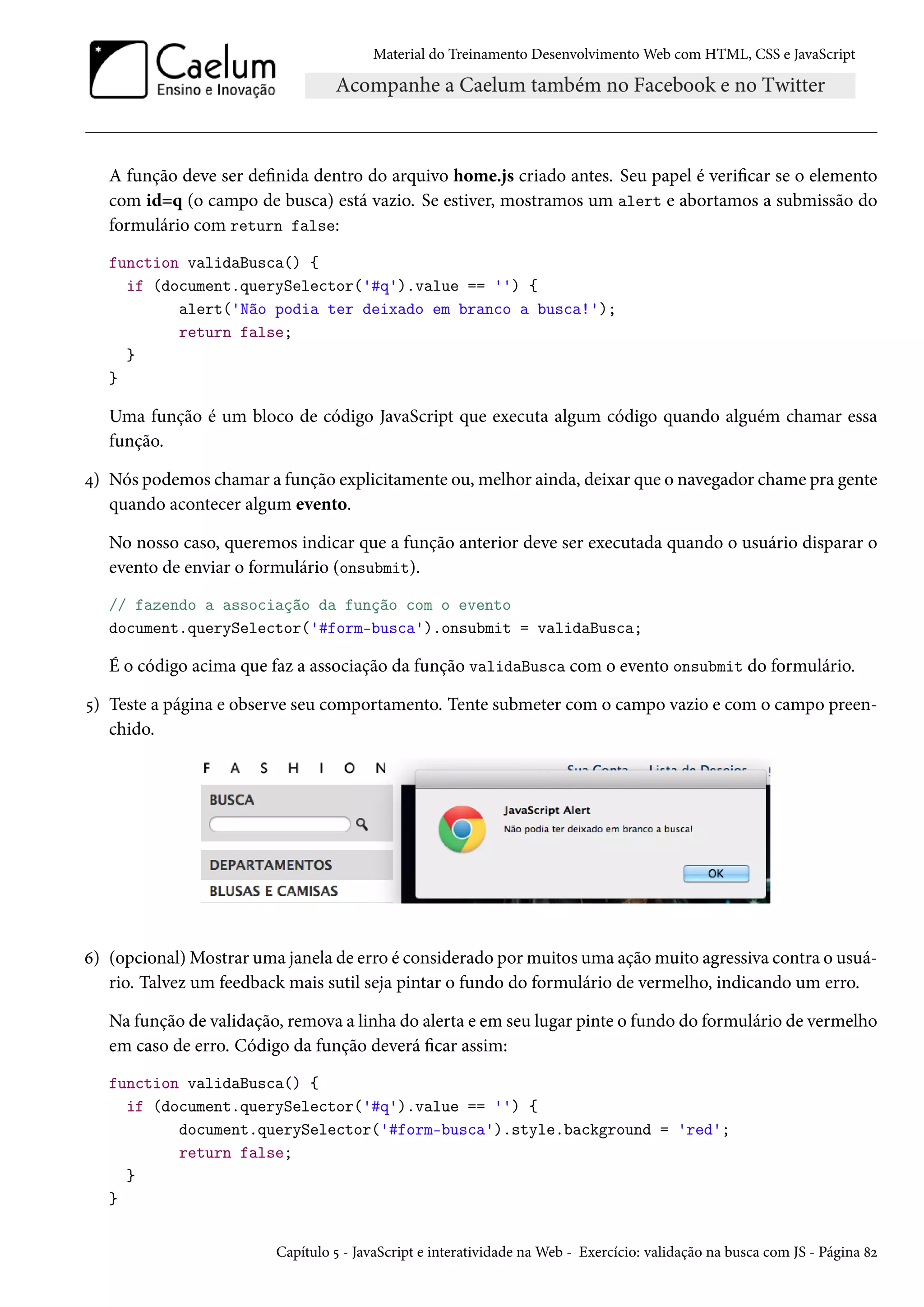 Material do Treinamento DesenvolvimentoWeb com HTML, CSS e JavaScript A função deve ser denida dentro do arquivo home.js criado antes. Seu papel é vericar se o elemento com id=q (o campo de busca) está vazio. Se estiver, mostramos um alert e abortamos a submissão do formulário com return false: function validaBusca() { if (document.querySelector('#q').value == '') { alert('Não podia ter deixado em branco a busca!'); return false; } } Uma função é um bloco de código JavaScript que executa algum código quando alguém chamar essa função. ¦) Nós podemos chamar a função explicitamente ou,melhor ainda, deixar que o navegador chame pra gente quando acontecer algum evento. No nosso caso, queremos indicar que a função anterior deve ser executada quando o usuário disparar o evento de enviar o formulário (onsubmit). // fazendo a associação da função com o evento document.querySelector('#form-busca').onsubmit = validaBusca; É o código acima que faz a associação da função validaBusca com o evento onsubmit do formulário. ¢) Teste a página e observe seu comportamento. Tente submeter com o campo vazio e com o campo preen-chido. ä) (opcional)Mostrar uma janela de erro é considerado pormuitos uma açãomuito agressiva contra o usuá-rio. Talvez um feedback mais sutil seja pintar o fundo do formulário de vermelho, indicando um erro. Na função de validação, remova a linha do alerta e em seu lugar pinte o fundo do formulário de vermelho em caso de erro. Código da função deverá car assim: function validaBusca() { if (document.querySelector('#q').value == '') { document.querySelector('#form-busca').style.background = 'red'; return false; } } Capítulo ¢ - JavaScript e interatividade naWeb - Exercício: validação na busca com JS - Página ˜ó 