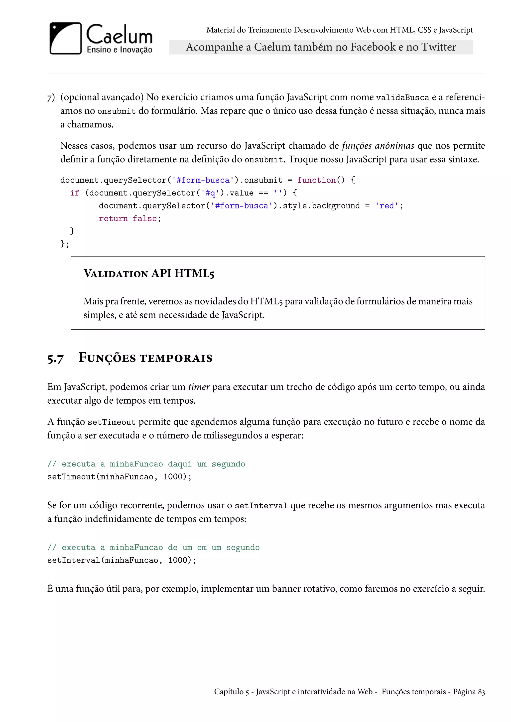 Material do Treinamento DesenvolvimentoWeb com HTML, CSS e JavaScript ß) (opcional avançado) No exercício criamos uma função JavaScript com nome validaBusca e a referenci-amos no onsubmit do formulário. Mas repare que o único uso dessa função é nessa situação, nunca mais a chamamos. Nesses casos, podemos usar um recurso do JavaScript chamado de funções anônimas que nos permite denir a função diretamente na denição do onsubmit. Troque nosso JavaScript para usar essa sintaxe. document.querySelector('#form-busca').onsubmit = function() { if (document.querySelector('#q').value == '') { document.querySelector('#form-busca').style.background = 'red'; return false; } }; VZ†oZ±†™• API HTML¢ Mais pra frente, veremos as novidades doHTML¢ para validação de formulários demaneiramais simples, e até sem necessidade de JavaScript. ¢.ß F¶•cou« ±u“£™§Z†« Em JavaScript, podemos criar um timer para executar um trecho de código após um certo tempo, ou ainda executar algo de tempos em tempos. A função setTimeout permite que agendemos alguma função para execução no futuro e recebe o nome da função a ser executada e o número de milissegundos a esperar: // executa a minhaFuncao daqui um segundo setTimeout(minhaFuncao, 1000); Se for um código recorrente, podemos usar o setInterval que recebe os mesmos argumentos mas executa a função indenidamente de tempos em tempos: // executa a minhaFuncao de um em um segundo setInterval(minhaFuncao, 1000); É uma função útil para, por exemplo, implementar um banner rotativo, como faremos no exercício a seguir. Capítulo ¢ - JavaScript e interatividade naWeb - Funções temporais - Página ˜ì 