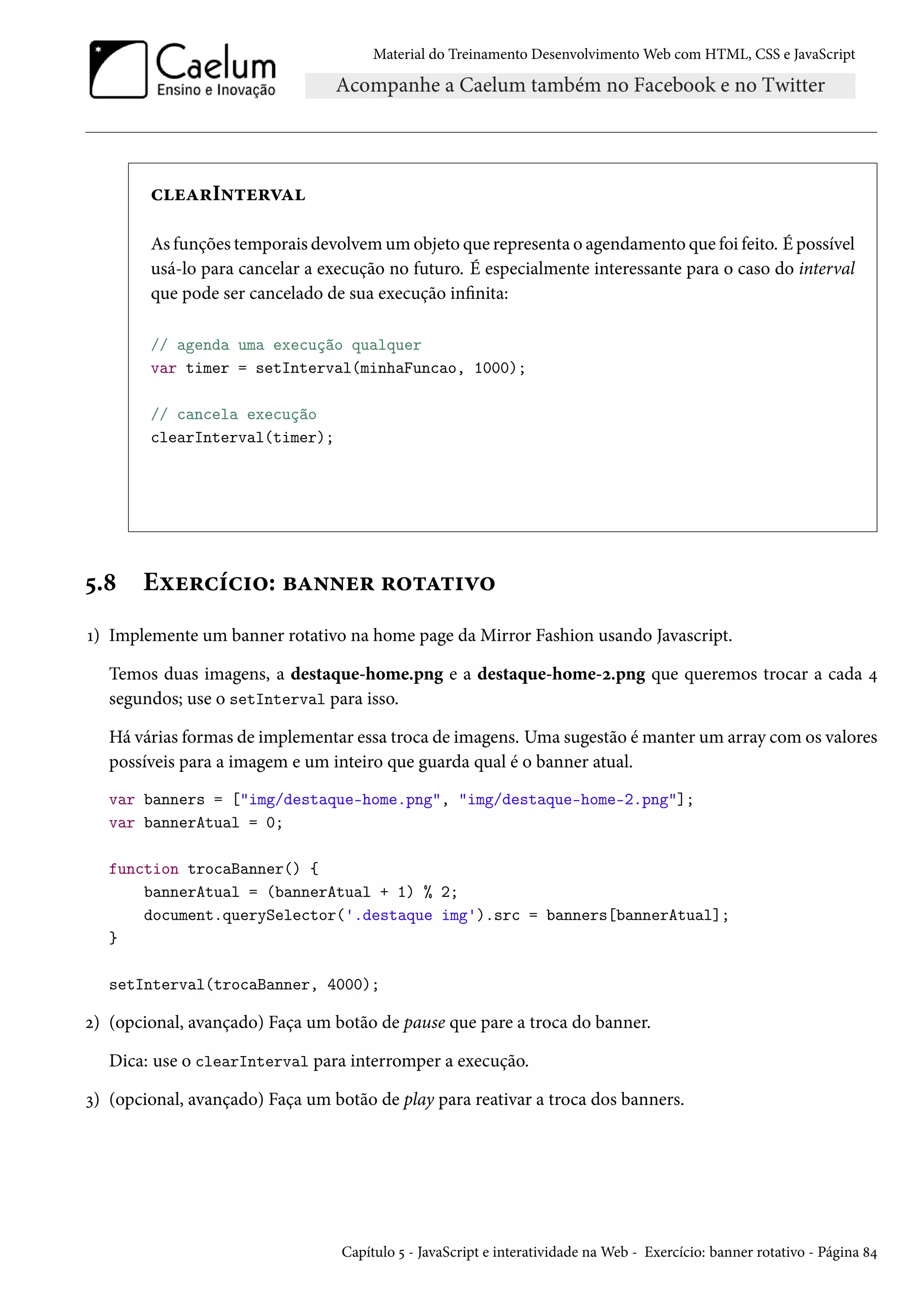 Material do Treinamento DesenvolvimentoWeb com HTML, CSS e JavaScript huZ§I•±u§êZ As funções temporais devolvemumobjeto que representa o agendamento que foi feito. É possível usá-lo para cancelar a execução no futuro. É especialmente interessante para o caso do interval que pode ser cancelado de sua execução innita: // agenda uma execução qualquer var timer = setInterval(minhaFuncao, 1000); // cancela execução clearInterval(timer); ¢.˜ Eìu§hih†™: fZ••u§ §™±Z±†ê™ Õ) Implemente um banner rotativo na home page da Mirror Fashion usando Javascript. Temos duas imagens, a destaque-home.png e a destaque-home-ó.png que queremos trocar a cada ¦ segundos; use o setInterval para isso. Há várias formas de implementar essa troca de imagens. Uma sugestão émanter um array comos valores possíveis para a imagem e um inteiro que guarda qual é o banner atual. var banners = [img/destaque-home.png, img/destaque-home-2.png]; var bannerAtual = 0; function trocaBanner() { bannerAtual = (bannerAtual + 1) % 2; document.querySelector('.destaque img').src = banners[bannerAtual]; } setInterval(trocaBanner, 4000); ó) (opcional, avançado) Faça um botão de pause que pare a troca do banner. Dica: use o clearInterval para interromper a execução. ì) (opcional, avançado) Faça um botão de play para reativar a troca dos banners. Capítulo ¢ - JavaScript e interatividade naWeb - Exercício: banner rotativo - Página ˜¦ 