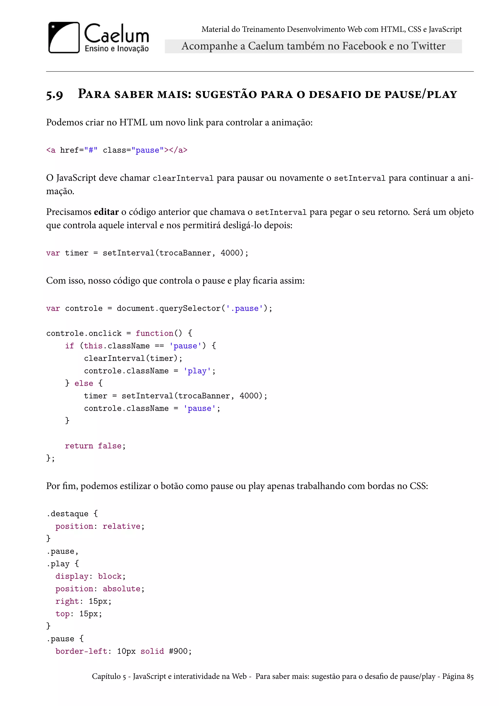 Material do Treinamento DesenvolvimentoWeb com HTML, CSS e JavaScript ¢.É PZ§Z «Zfu§ “Z†«: «¶u«±a™ £Z§Z ™ ou«Z€†™ ou £Z¶«u/£Zí Podemos criar no HTML um novo link para controlar a animação: a href=# class=pause/a O JavaScript deve chamar clearInterval para pausar ou novamente o setInterval para continuar a ani-mação. Precisamos editar o código anterior que chamava o setInterval para pegar o seu retorno. Será um objeto que controla aquele interval e nos permitirá desligá-lo depois: var timer = setInterval(trocaBanner, 4000); Com isso, nosso código que controla o pause e play caria assim: var controle = document.querySelector('.pause'); controle.onclick = function() { if (this.className == 'pause') { clearInterval(timer); controle.className = 'play'; } else { timer = setInterval(trocaBanner, 4000); controle.className = 'pause'; } return false; }; Por m, podemos estilizar o botão como pause ou play apenas trabalhando com bordas no CSS: .destaque { position: relative; } .pause, .play { display: block; position: absolute; right: 15px; top: 15px; } .pause { border-left: 10px solid #900; Capítulo ¢ - JavaScript e interatividade naWeb - Para saber mais: sugestão para o desao de pause/play - Página ˜¢ 