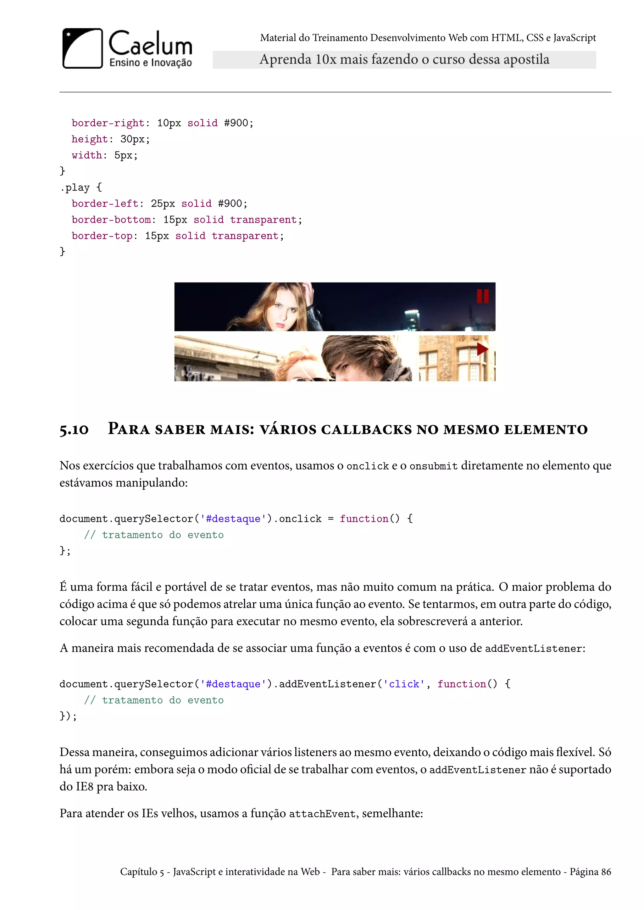 Material do Treinamento DesenvolvimentoWeb com HTML, CSS e JavaScript border-right: 10px solid #900; height: 30px; width: 5px; } .play { border-left: 25px solid #900; border-bottom: 15px solid transparent; border-top: 15px solid transparent; } ¢.Õþ PZ§Z «Zfu§ “Z†«: êa§†™« hZfZhŽ« •™ “u«“™ uu“u•±™ Nos exercícios que trabalhamos com eventos, usamos o onclick e o onsubmit diretamente no elemento que estávamos manipulando: document.querySelector('#destaque').onclick = function() { // tratamento do evento }; É uma forma fácil e portável de se tratar eventos, mas não muito comum na prática. O maior problema do código acima é que só podemos atrelar uma única função ao evento. Se tentarmos, em outra parte do código, colocar uma segunda função para executar no mesmo evento, ela sobrescreverá a anterior. A maneira mais recomendada de se associar uma função a eventos é com o uso de addEventListener: document.querySelector('#destaque').addEventListener('click', function() { // tratamento do evento }); Dessamaneira, conseguimos adicionar vários listeners aomesmo evento, deixando o códigomais žexível. Só há um porém: embora seja omodo ocial de se trabalhar comeventos, o addEventListener não é suportado do IE˜ pra baixo. Para atender os IEs velhos, usamos a função attachEvent, semelhante: Capítulo ¢ - JavaScript e interatividade naWeb - Para saber mais: vários callbacks no mesmo elemento - Página ˜ä 