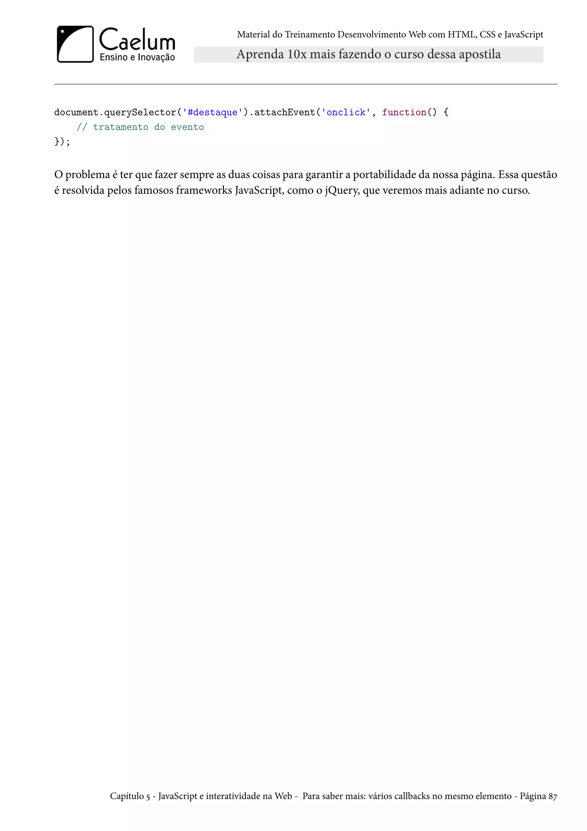 Material do Treinamento DesenvolvimentoWeb com HTML, CSS e JavaScript document.querySelector('#destaque').attachEvent('onclick', function() { // tratamento do evento }); O problema é ter que fazer sempre as duas coisas para garantir a portabilidade da nossa página. Essa questão é resolvida pelos famosos frameworks JavaScript, como o jQuery, que veremos mais adiante no curso. Capítulo ¢ - JavaScript e interatividade naWeb - Para saber mais: vários callbacks no mesmo elemento - Página ˜ß 