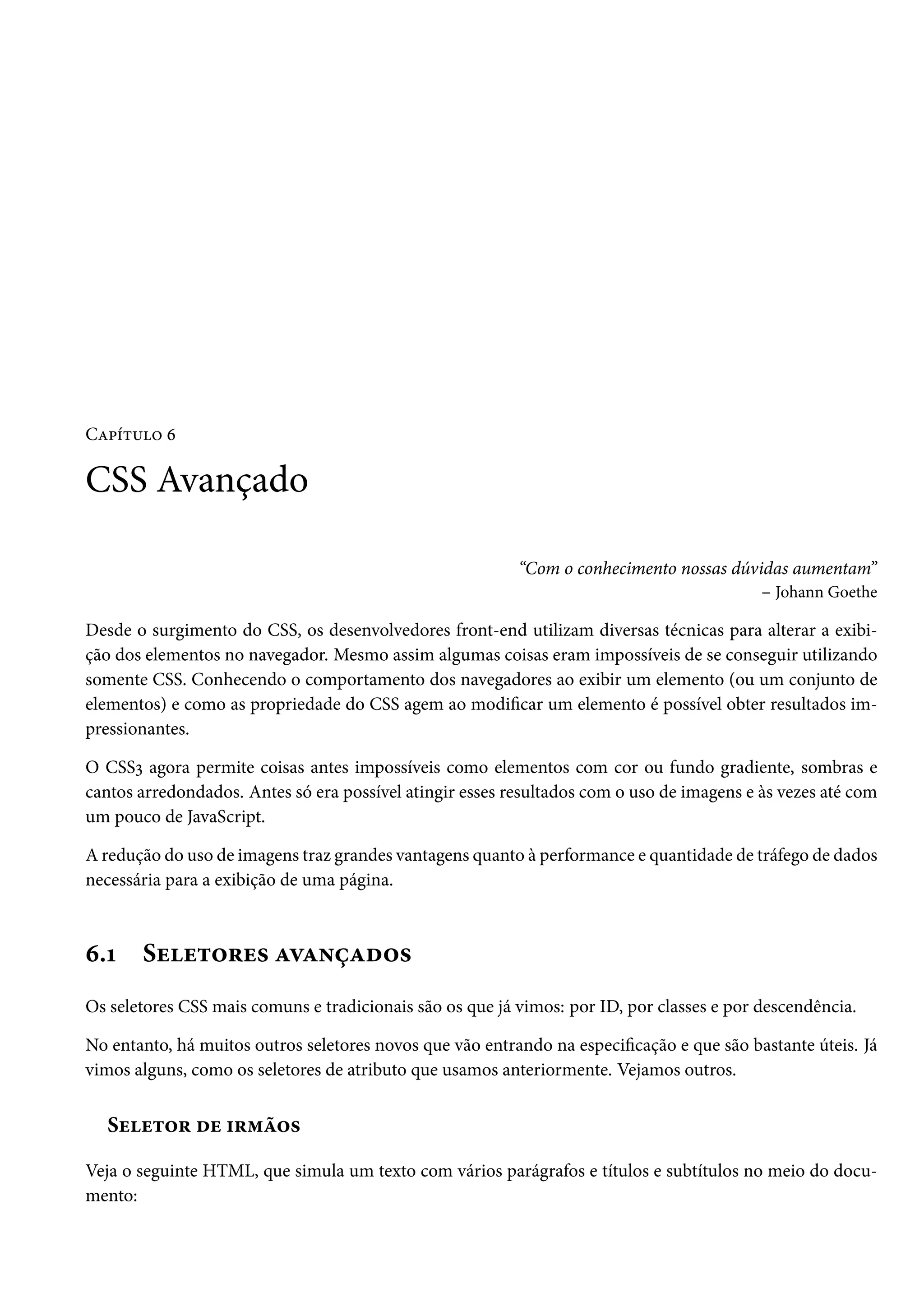 CZ£i±¶™ ä CSS Avançado “Com o conhecimento nossas dúvidas aumentam” – Johann Goethe Desde o surgimento do CSS, os desenvolvedores front-end utilizam diversas técnicas para alterar a exibi-ção dos elementos no navegador. Mesmo assim algumas coisas eram impossíveis de se conseguir utilizando somente CSS. Conhecendo o comportamento dos navegadores ao exibir um elemento (ou um conjunto de elementos) e como as propriedade do CSS agem ao modicar um elemento é possível obter resultados im-pressionantes. O CSSì agora permite coisas antes impossíveis como elementos com cor ou fundo gradiente, sombras e cantos arredondados. Antes só era possível atingir esses resultados com o uso de imagens e às vezes até com um pouco de JavaScript. A redução do uso de imagens traz grandes vantagens quanto à performance e quantidade de tráfego de dados necessária para a exibição de uma página. ä.Õ Suu±™§u« ZêZ•cZo™« Os seletores CSS mais comuns e tradicionais são os que já vimos: por ID, por classes e por descendência. No entanto, há muitos outros seletores novos que vão entrando na especicação e que são bastante úteis. Já vimos alguns, como os seletores de atributo que usamos anteriormente. Vejamos outros. Suu±™§ ou †§“a™« Veja o seguinte HTML, que simula um texto com vários parágrafos e títulos e subtítulos no meio do docu-mento: 
