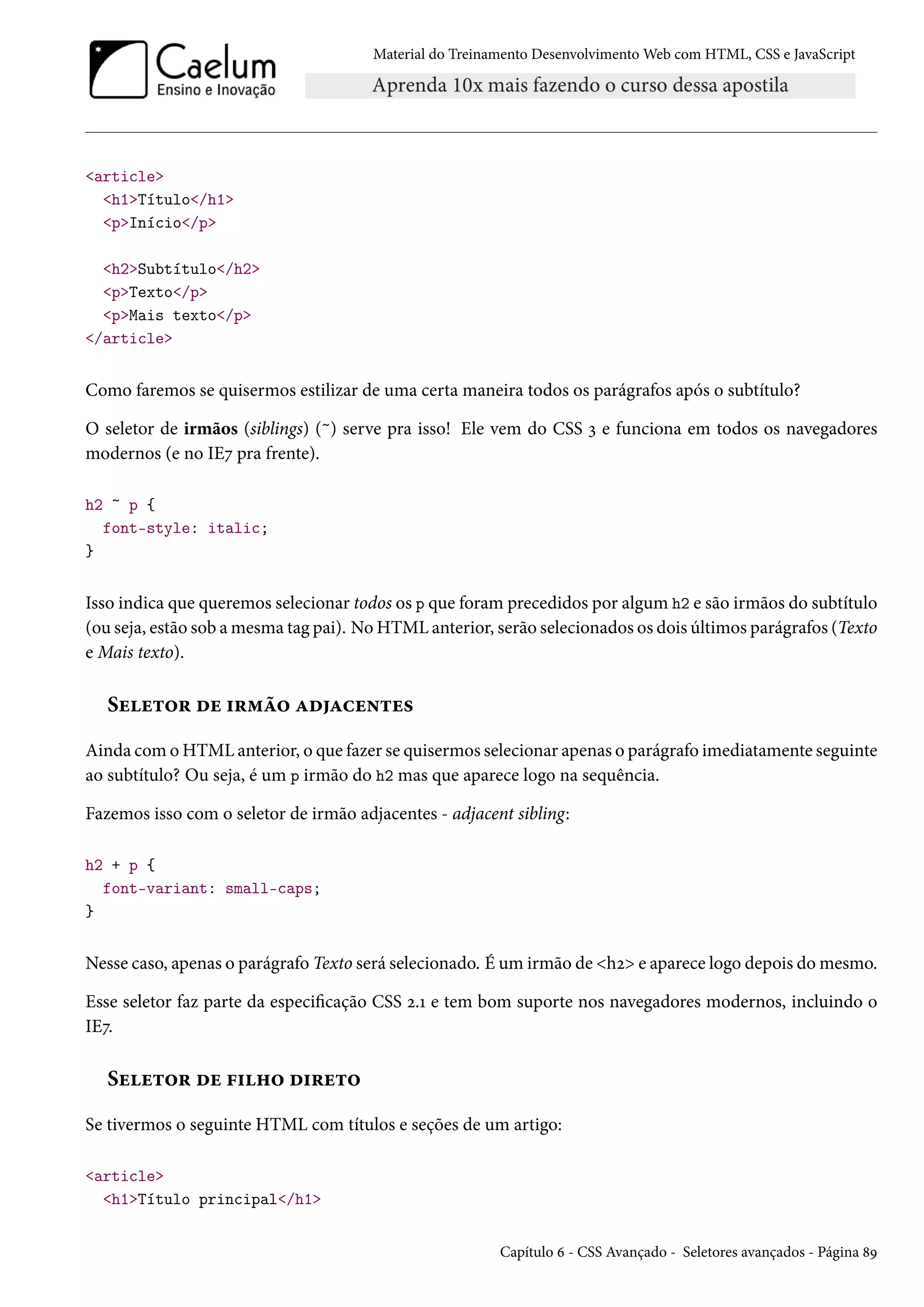 Material do Treinamento DesenvolvimentoWeb com HTML, CSS e JavaScript article h1Título/h1 pInício/p h2Subtítulo/h2 pTexto/p pMais texto/p /article Como faremos se quisermos estilizar de uma certa maneira todos os parágrafos após o subtítulo? O seletor de irmãos (siblings) (~) serve pra isso! Ele vem do CSS ì e funciona em todos os navegadores modernos (e no IEß pra frente). h2 ~ p { font-style: italic; } Isso indica que queremos selecionar todos os p que foramprecedidos por algum h2 e são irmãos do subtítulo (ou seja, estão sob amesma tag pai). NoHTMLanterior, serão selecionados os dois últimos parágrafos (Texto e Mais texto). Suu±™§ ou †§“a™ ZoZhu•±u« Ainda comoHTMLanterior, o que fazer se quisermos selecionar apenas o parágrafo imediatamente seguinte ao subtítulo? Ou seja, é um p irmão do h2 mas que aparece logo na sequência. Fazemos isso com o seletor de irmão adjacentes - adjacent sibling: h2 + p { font-variant: small-caps; } Nesse caso, apenas o parágrafo Texto será selecionado. É um irmão de hó e aparece logo depois domesmo. Esse seletor faz parte da especicação CSS ó.Õ e tem bom suporte nos navegadores modernos, incluindo o IEß. Suu±™§ ou €†„™ o†§u±™ Se tivermos o seguinte HTML com títulos e seções de um artigo: article h1Título principal/h1 Capítulo ä - CSS Avançado - Seletores avançados - Página ˜É 