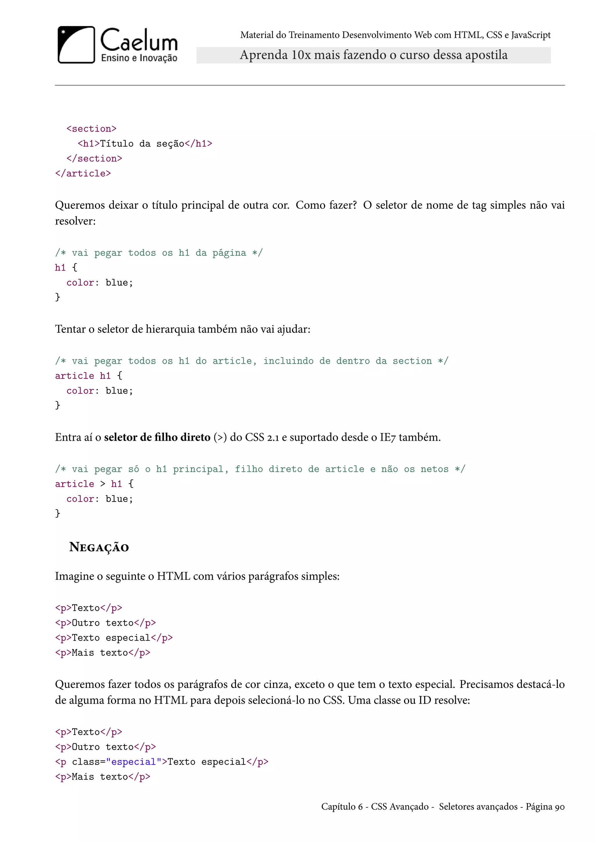 Material do Treinamento DesenvolvimentoWeb com HTML, CSS e JavaScript section h1Título da seção/h1 /section /article Queremos deixar o título principal de outra cor. Como fazer? O seletor de nome de tag simples não vai resolver: /* vai pegar todos os h1 da página */ h1 { color: blue; } Tentar o seletor de hierarquia também não vai ajudar: /* vai pegar todos os h1 do article, incluindo de dentro da section */ article h1 { color: blue; } Entra aí o seletor de lho direto () do CSS ó.Õ e suportado desde o IEß também. /* vai pegar só o h1 principal, filho direto de article e não os netos */ article h1 { color: blue; } NuZca™ Imagine o seguinte o HTML com vários parágrafos simples: pTexto/p pOutro texto/p pTexto especial/p pMais texto/p Queremos fazer todos os parágrafos de cor cinza, exceto o que tem o texto especial. Precisamos destacá-lo de alguma forma no HTML para depois selecioná-lo no CSS. Uma classe ou ID resolve: pTexto/p pOutro texto/p p class=especialTexto especial/p pMais texto/p Capítulo ä - CSS Avançado - Seletores avançados - Página Éþ 