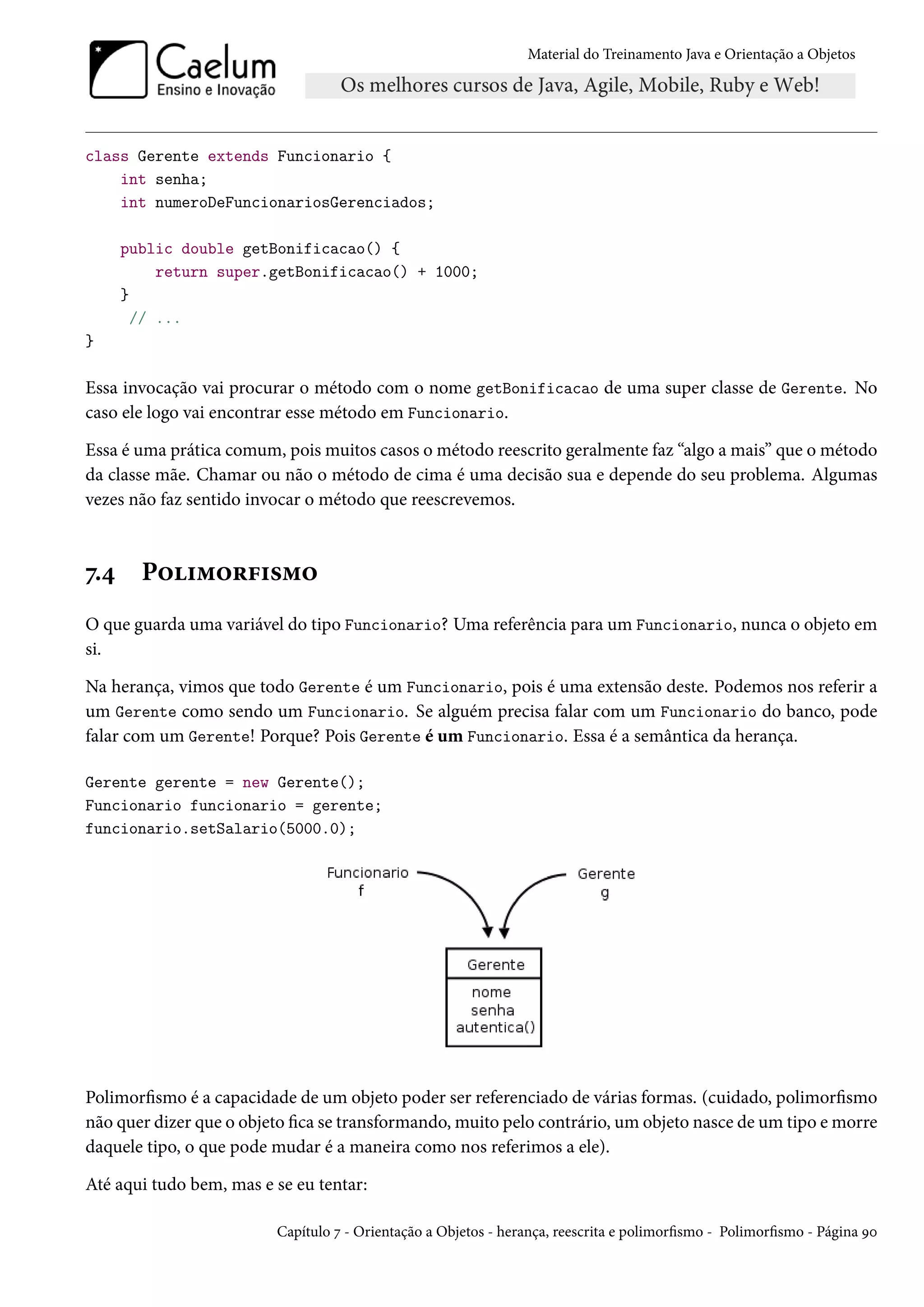 Material do Treinamento Java e Orientação a Objetos




class Gerente extends Funcionario {
    int senha;
    int numeroDeFuncionariosGerenciados;

      public double getBonificacao() {
           return super.getBonificacao() + 1000;
      }
        // ...
}

Essa invocação vai procurar o método com o nome getBonificacao de uma super classe de Gerente. No
caso ele logo vai encontrar esse método em Funcionario.

Essa é uma prática comum, pois muitos casos o método reescrito geralmente faz “algo a mais” que o método
da classe mãe. Chamar ou não o método de cima é uma decisão sua e depende do seu problema. Algumas
vezes não faz sentido invocar o método que reescrevemos.



7.4     Polimorfismo
O que guarda uma variável do tipo Funcionario? Uma referência para um Funcionario, nunca o objeto em
si.

Na herança, vimos que todo Gerente é um Funcionario, pois é uma extensão deste. Podemos nos referir a
um Gerente como sendo um Funcionario. Se alguém precisa falar com um Funcionario do banco, pode
falar com um Gerente! Porque? Pois Gerente é um Funcionario. Essa é a semântica da herança.

Gerente gerente = new Gerente();
Funcionario funcionario = gerente;
funcionario.setSalario(5000.0);




Polimorfismo é a capacidade de um objeto poder ser referenciado de várias formas. (cuidado, polimorfismo
não quer dizer que o objeto fica se transformando, muito pelo contrário, um objeto nasce de um tipo e morre
daquele tipo, o que pode mudar é a maneira como nos referimos a ele).

Até aqui tudo bem, mas e se eu tentar:

                         Capítulo 7 - Orientação a Objetos - herança, reescrita e polimorfismo - Polimorfismo - Página 90
 