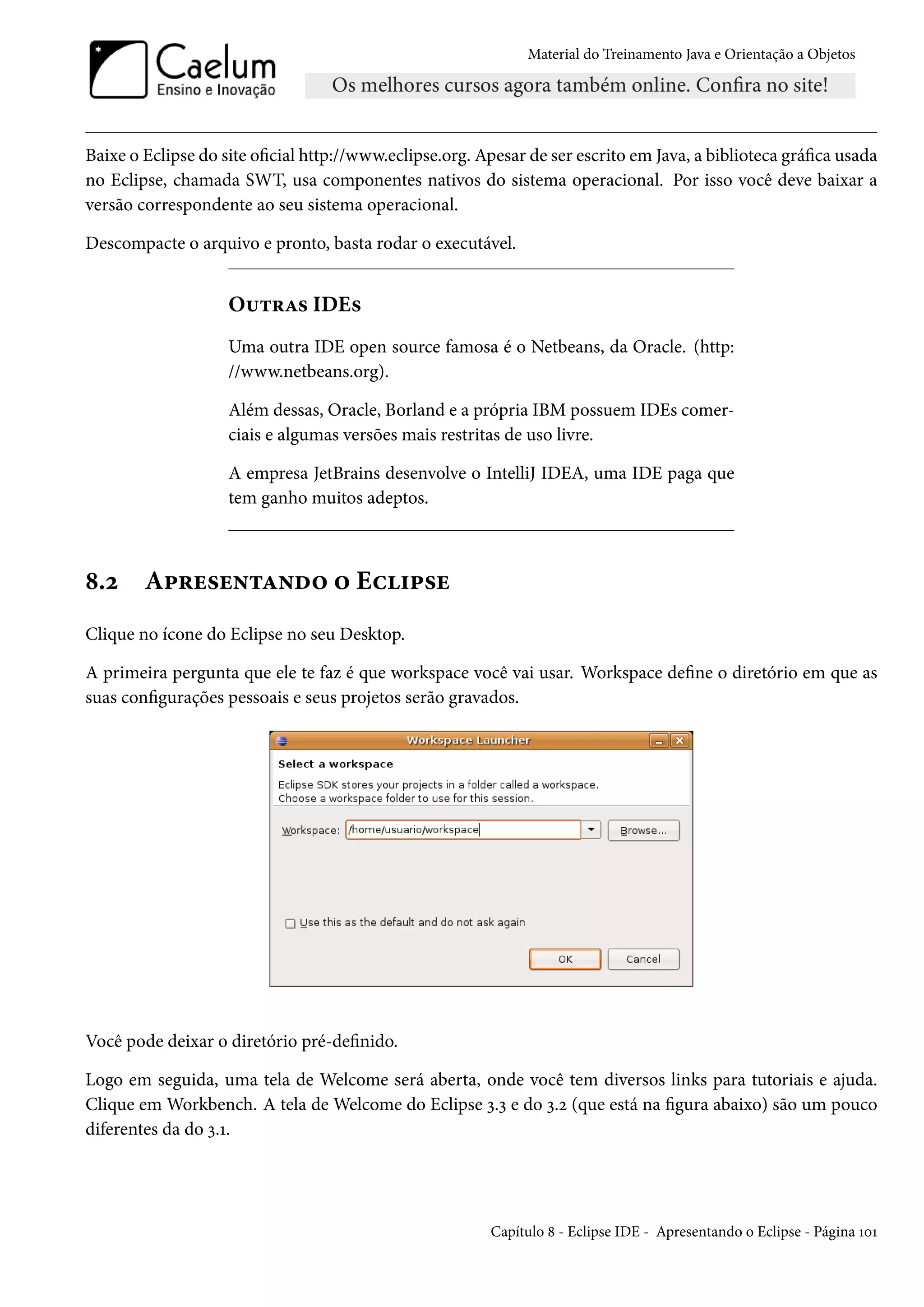 Material do Treinamento Java e Orientação a Objetos




Baixe o Eclipse do site oficial http://www.eclipse.org. Apesar de ser escrito em Java, a biblioteca gráfica usada
no Eclipse, chamada SWT, usa componentes nativos do sistema operacional. Por isso você deve baixar a
versão correspondente ao seu sistema operacional.

Descompacte o arquivo e pronto, basta rodar o executável.


                    Outras IDEs
                    Uma outra IDE open source famosa é o Netbeans, da Oracle. (http:
                    //www.netbeans.org).

                    Além dessas, Oracle, Borland e a própria IBM possuem IDEs comer-
                    ciais e algumas versões mais restritas de uso livre.

                    A empresa JetBrains desenvolve o IntelliJ IDEA, uma IDE paga que
                    tem ganho muitos adeptos.



8.2     Apresentando o Eclipse
Clique no ícone do Eclipse no seu Desktop.

A primeira pergunta que ele te faz é que workspace você vai usar. Workspace define o diretório em que as
suas configurações pessoais e seus projetos serão gravados.




Você pode deixar o diretório pré-definido.

Logo em seguida, uma tela de Welcome será aberta, onde você tem diversos links para tutoriais e ajuda.
Clique em Workbench. A tela de Welcome do Eclipse 3.3 e do 3.2 (que está na figura abaixo) são um pouco
diferentes da do 3.1.




                                                         Capítulo 8 - Eclipse IDE - Apresentando o Eclipse - Página 101
 