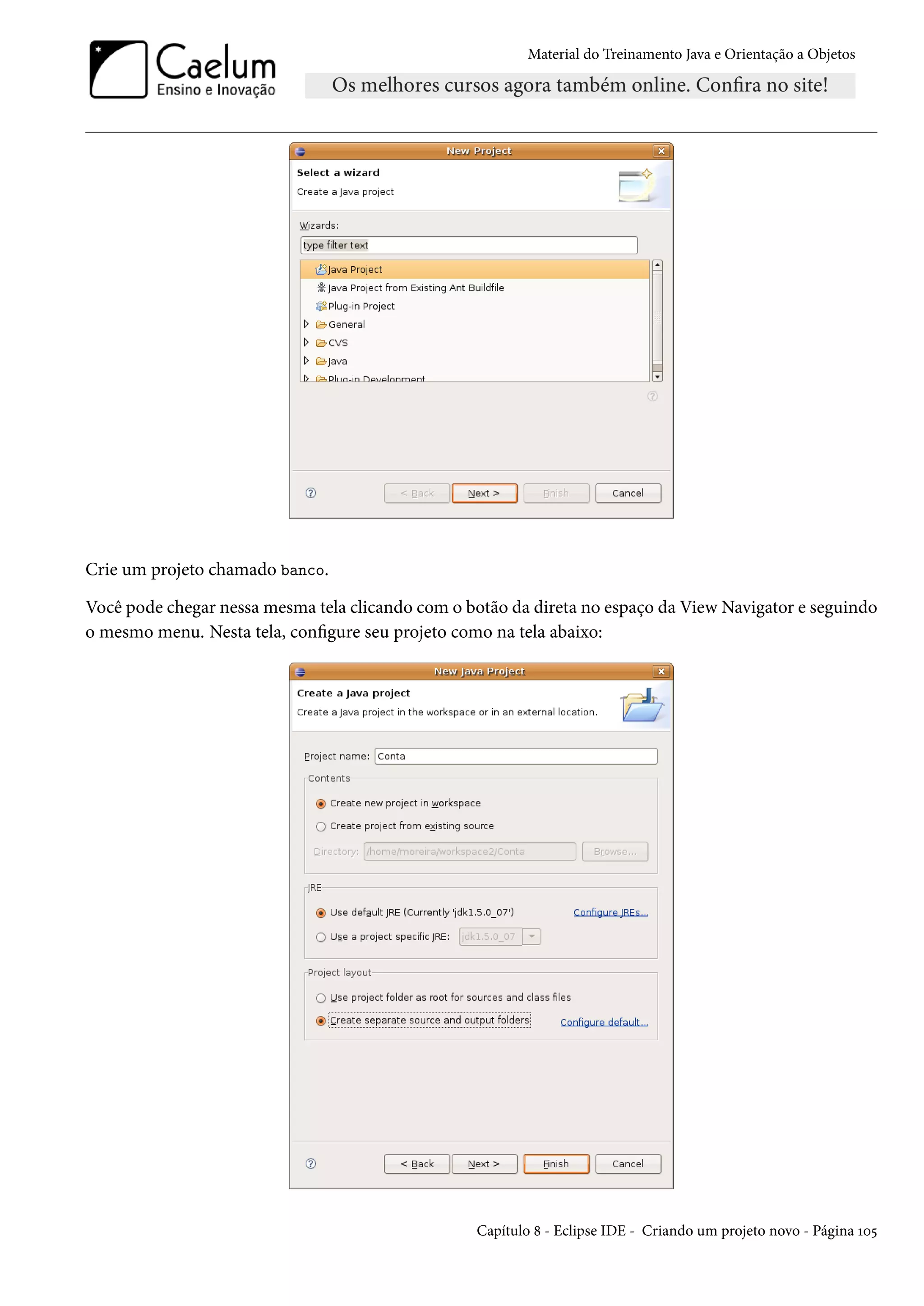 Material do Treinamento Java e Orientação a Objetos




Crie um projeto chamado banco.

Você pode chegar nessa mesma tela clicando com o botão da direta no espaço da View Navigator e seguindo
o mesmo menu. Nesta tela, configure seu projeto como na tela abaixo:




                                                  Capítulo 8 - Eclipse IDE - Criando um projeto novo - Página 105
 