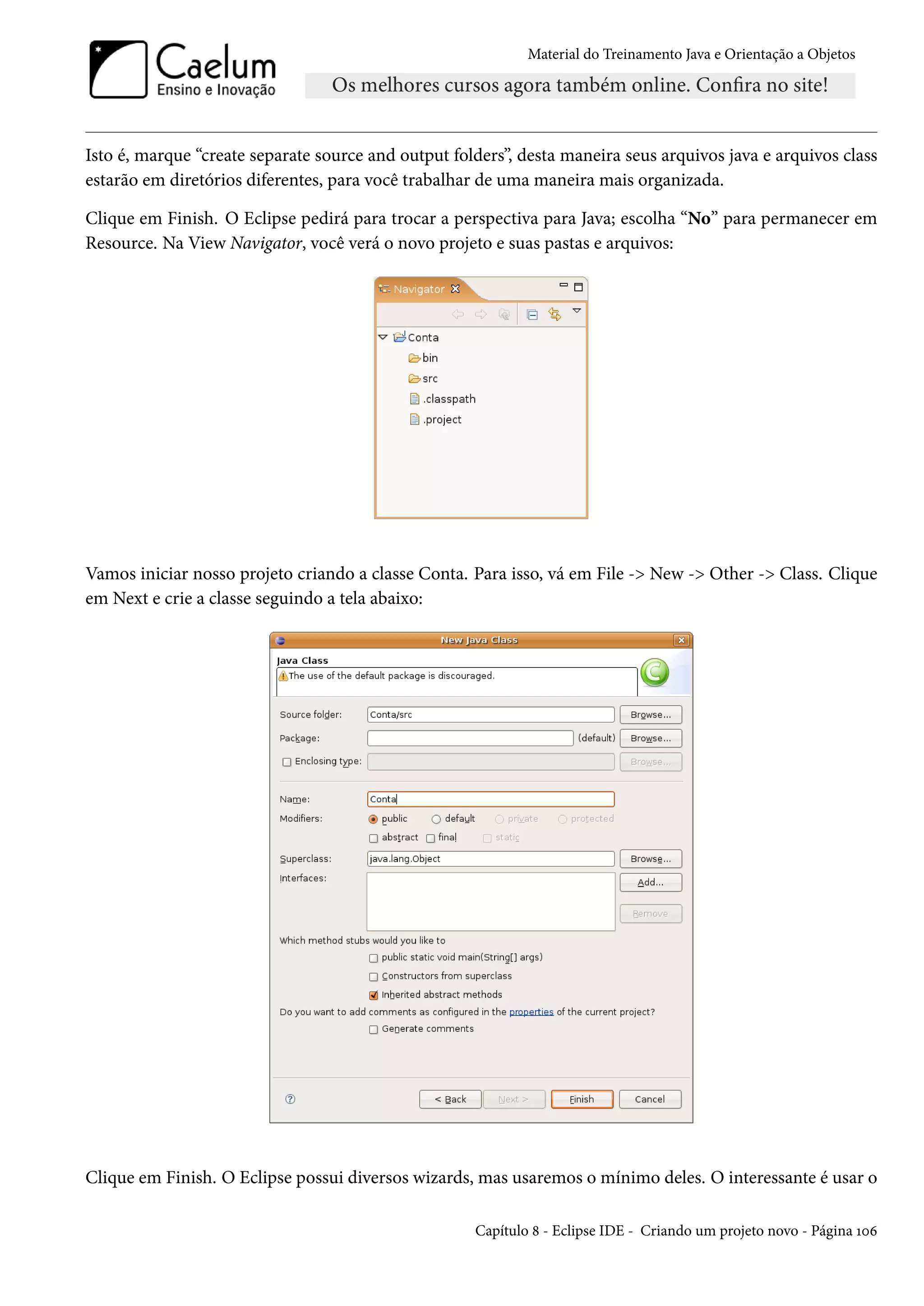 Material do Treinamento Java e Orientação a Objetos




Isto é, marque “create separate source and output folders”, desta maneira seus arquivos java e arquivos class
estarão em diretórios diferentes, para você trabalhar de uma maneira mais organizada.

Clique em Finish. O Eclipse pedirá para trocar a perspectiva para Java; escolha “No” para permanecer em
Resource. Na View Navigator, você verá o novo projeto e suas pastas e arquivos:




Vamos iniciar nosso projeto criando a classe Conta. Para isso, vá em File -> New -> Other -> Class. Clique
em Next e crie a classe seguindo a tela abaixo:




Clique em Finish. O Eclipse possui diversos wizards, mas usaremos o mínimo deles. O interessante é usar o

                                                     Capítulo 8 - Eclipse IDE - Criando um projeto novo - Página 106
 