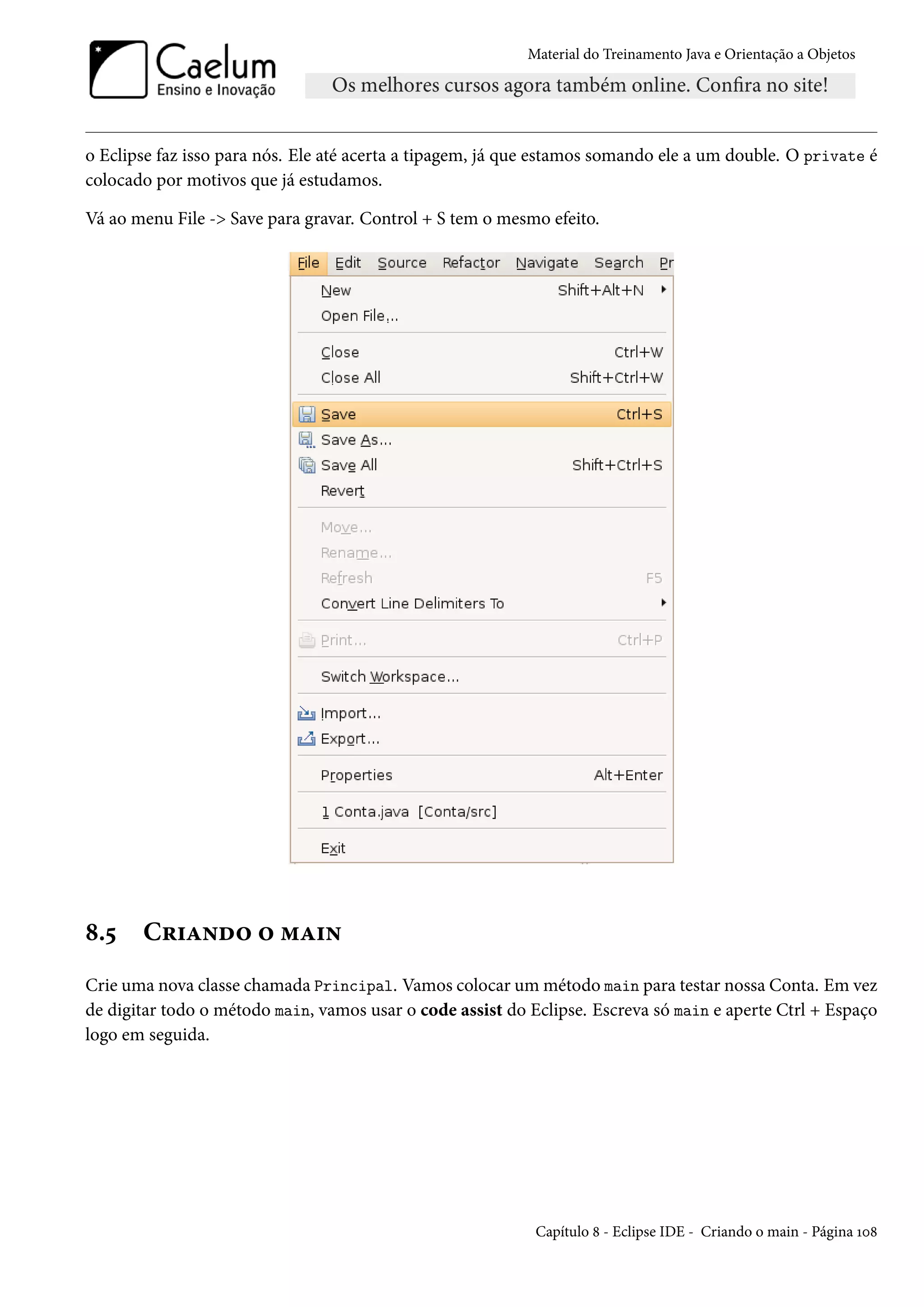 Material do Treinamento Java e Orientação a Objetos




o Eclipse faz isso para nós. Ele até acerta a tipagem, já que estamos somando ele a um double. O private é
colocado por motivos que já estudamos.

Vá ao menu File -> Save para gravar. Control + S tem o mesmo efeito.




8.5    Criando o main
Crie uma nova classe chamada Principal. Vamos colocar um método main para testar nossa Conta. Em vez
de digitar todo o método main, vamos usar o code assist do Eclipse. Escreva só main e aperte Ctrl + Espaço
logo em seguida.




                                                            Capítulo 8 - Eclipse IDE - Criando o main - Página 108
 