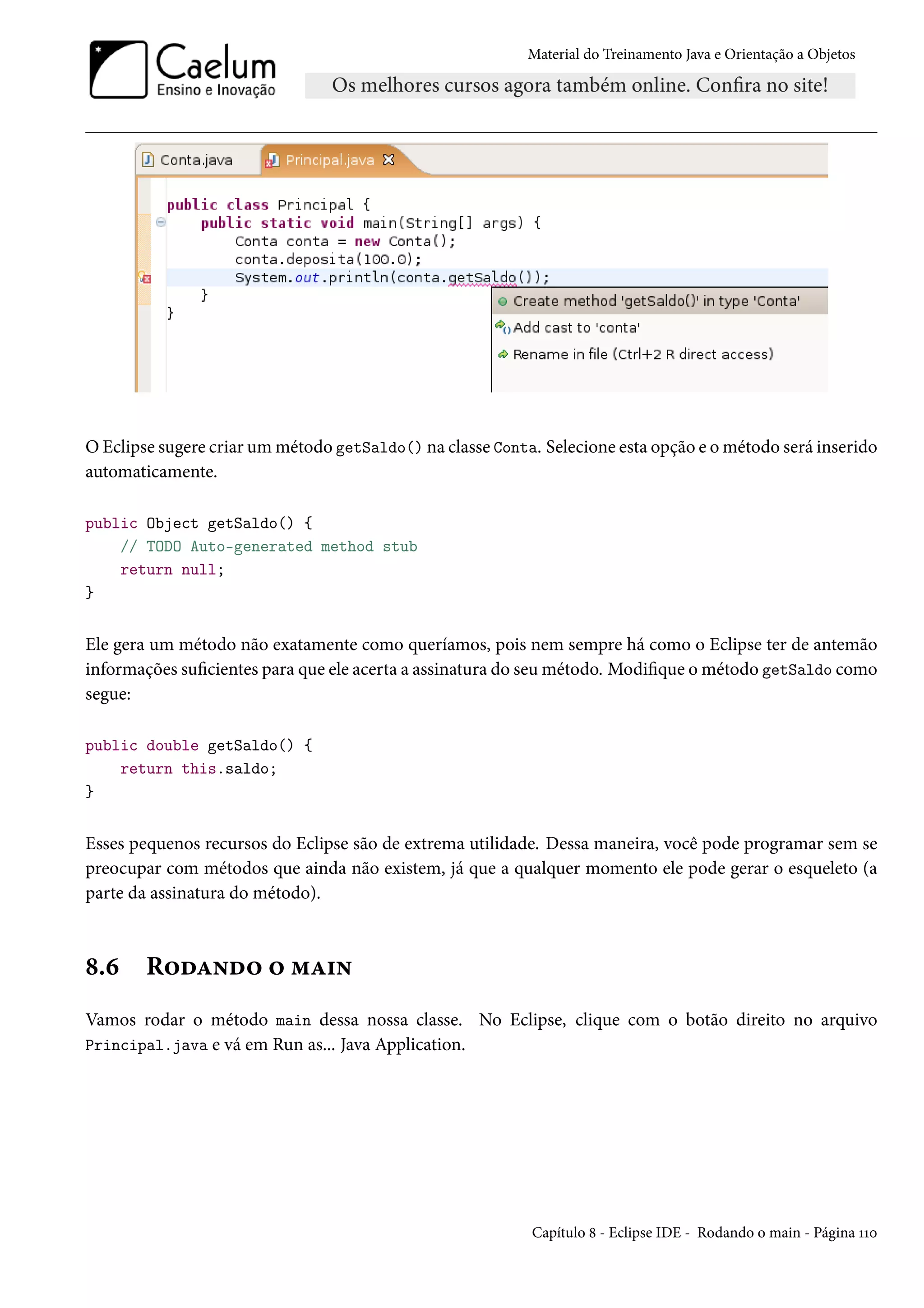 Material do Treinamento Java e Orientação a Objetos




O Eclipse sugere criar um método getSaldo() na classe Conta. Selecione esta opção e o método será inserido
automaticamente.

public Object getSaldo() {
    // TODO Auto-generated method stub
    return null;
}


Ele gera um método não exatamente como queríamos, pois nem sempre há como o Eclipse ter de antemão
informações suficientes para que ele acerta a assinatura do seu método. Modifique o método getSaldo como
segue:

public double getSaldo() {
    return this.saldo;
}


Esses pequenos recursos do Eclipse são de extrema utilidade. Dessa maneira, você pode programar sem se
preocupar com métodos que ainda não existem, já que a qualquer momento ele pode gerar o esqueleto (a
parte da assinatura do método).



8.6     Rodando o main
Vamos rodar o método main dessa nossa classe. No Eclipse, clique com o botão direito no arquivo
Principal.java e vá em Run as... Java Application.




                                                           Capítulo 8 - Eclipse IDE - Rodando o main - Página 110
 