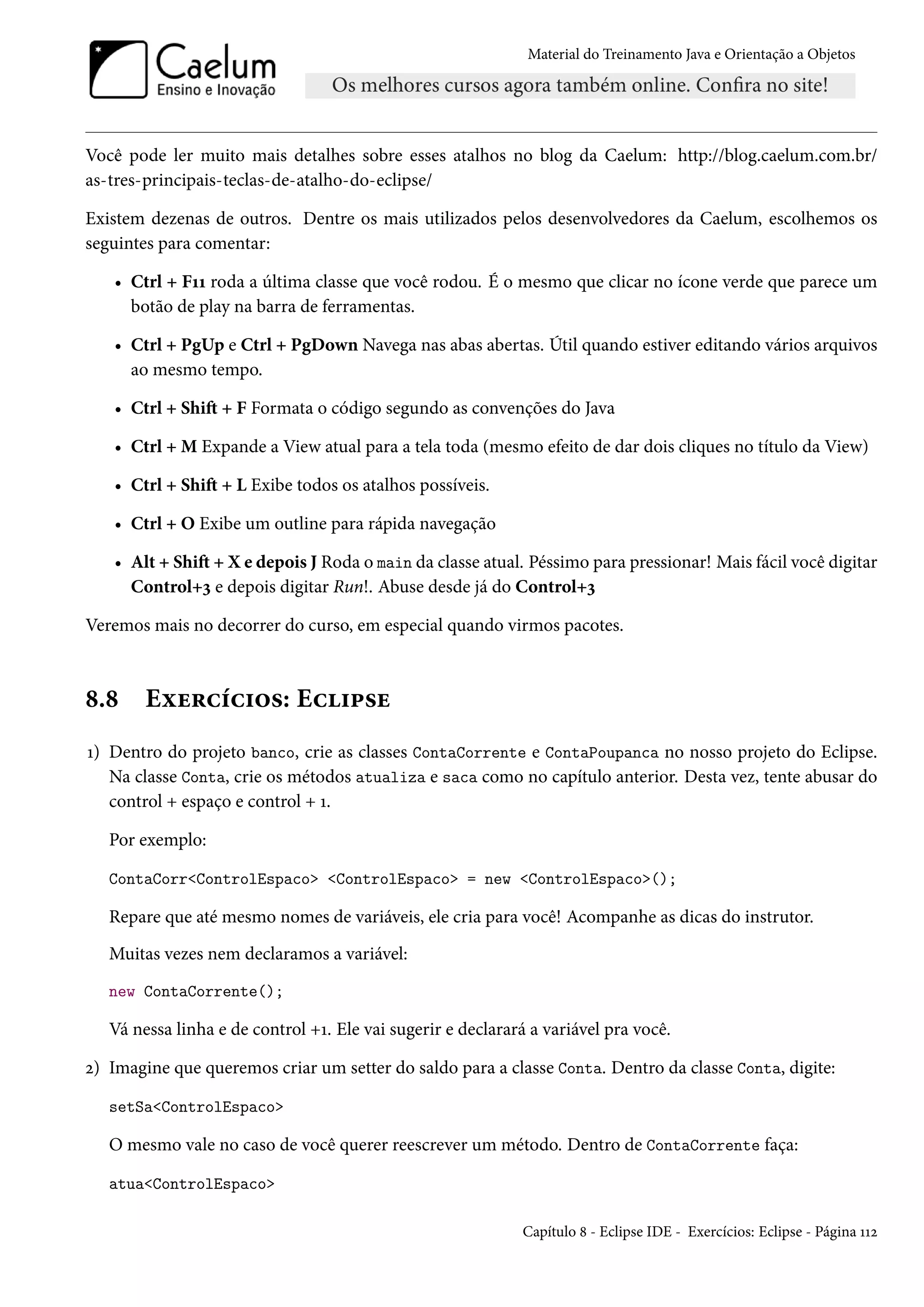 Material do Treinamento Java e Orientação a Objetos




Você pode ler muito mais detalhes sobre esses atalhos no blog da Caelum: http://blog.caelum.com.br/
as-tres-principais-teclas-de-atalho-do-eclipse/

Existem dezenas de outros. Dentre os mais utilizados pelos desenvolvedores da Caelum, escolhemos os
seguintes para comentar:

   • Ctrl + F11 roda a última classe que você rodou. É o mesmo que clicar no ícone verde que parece um
     botão de play na barra de ferramentas.

   • Ctrl + PgUp e Ctrl + PgDown Navega nas abas abertas. Útil quando estiver editando vários arquivos
     ao mesmo tempo.

   • Ctrl + Shift + F Formata o código segundo as convenções do Java

   • Ctrl + M Expande a View atual para a tela toda (mesmo efeito de dar dois cliques no título da View)

   • Ctrl + Shift + L Exibe todos os atalhos possíveis.

   • Ctrl + O Exibe um outline para rápida navegação

   • Alt + Shift + X e depois J Roda o main da classe atual. Péssimo para pressionar! Mais fácil você digitar
     Control+3 e depois digitar Run!. Abuse desde já do Control+3

Veremos mais no decorrer do curso, em especial quando virmos pacotes.



8.8     Exercícios: Eclipse
1) Dentro do projeto banco, crie as classes ContaCorrente e ContaPoupanca no nosso projeto do Eclipse.
   Na classe Conta, crie os métodos atualiza e saca como no capítulo anterior. Desta vez, tente abusar do
   control + espaço e control + 1.

   Por exemplo:

   ContaCorr<ControlEspaco> <ControlEspaco> = new <ControlEspaco>();

   Repare que até mesmo nomes de variáveis, ele cria para você! Acompanhe as dicas do instrutor.
   Muitas vezes nem declaramos a variável:
   new ContaCorrente();

   Vá nessa linha e de control +1. Ele vai sugerir e declarará a variável pra você.

2) Imagine que queremos criar um setter do saldo para a classe Conta. Dentro da classe Conta, digite:

   setSa<ControlEspaco>

   O mesmo vale no caso de você querer reescrever um método. Dentro de ContaCorrente faça:

   atua<ControlEspaco>

                                                             Capítulo 8 - Eclipse IDE - Exercícios: Eclipse - Página 112
 