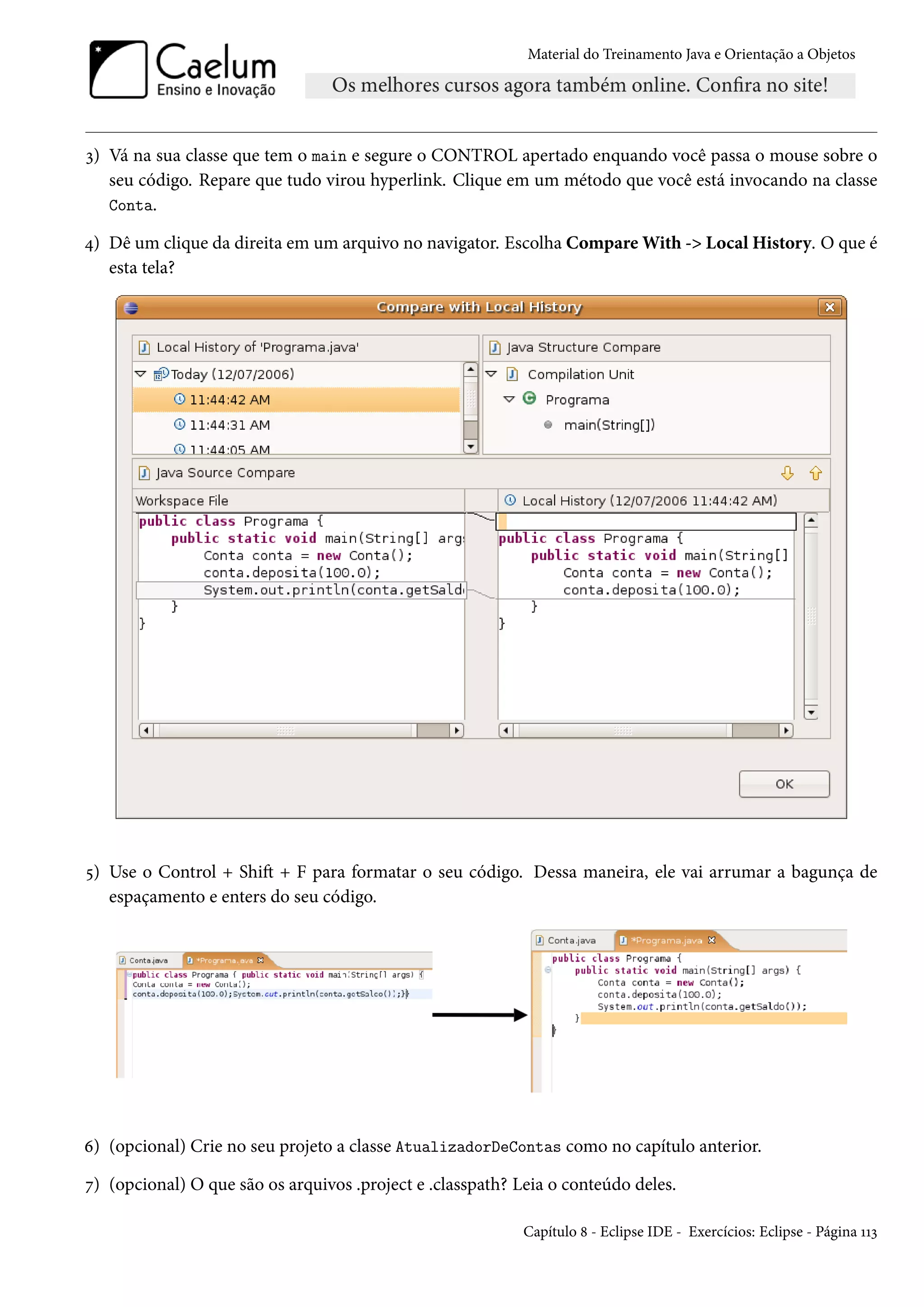 Material do Treinamento Java e Orientação a Objetos




3) Vá na sua classe que tem o main e segure o CONTROL apertado enquando você passa o mouse sobre o
   seu código. Repare que tudo virou hyperlink. Clique em um método que você está invocando na classe
   Conta.

4) Dê um clique da direita em um arquivo no navigator. Escolha Compare With -> Local History. O que é
   esta tela?




5) Use o Control + Shift + F para formatar o seu código. Dessa maneira, ele vai arrumar a bagunça de
   espaçamento e enters do seu código.




6) (opcional) Crie no seu projeto a classe AtualizadorDeContas como no capítulo anterior.

7) (opcional) O que são os arquivos .project e .classpath? Leia o conteúdo deles.

                                                            Capítulo 8 - Eclipse IDE - Exercícios: Eclipse - Página 113
 