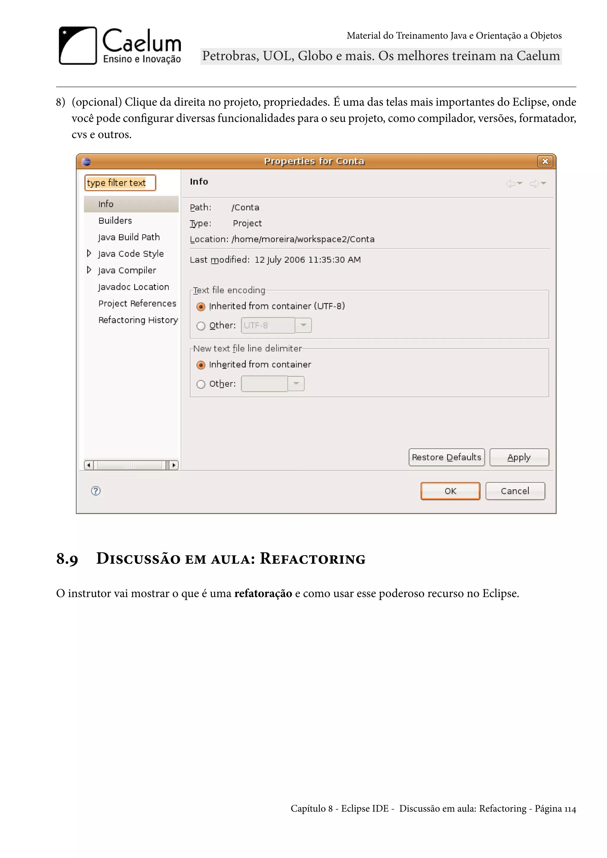 Material do Treinamento Java e Orientação a Objetos




8) (opcional) Clique da direita no projeto, propriedades. É uma das telas mais importantes do Eclipse, onde
   você pode configurar diversas funcionalidades para o seu projeto, como compilador, versões, formatador,
   cvs e outros.




8.9     Discussão em aula: Refactoring
O instrutor vai mostrar o que é uma refatoração e como usar esse poderoso recurso no Eclipse.




                                                Capítulo 8 - Eclipse IDE - Discussão em aula: Refactoring - Página 114
 