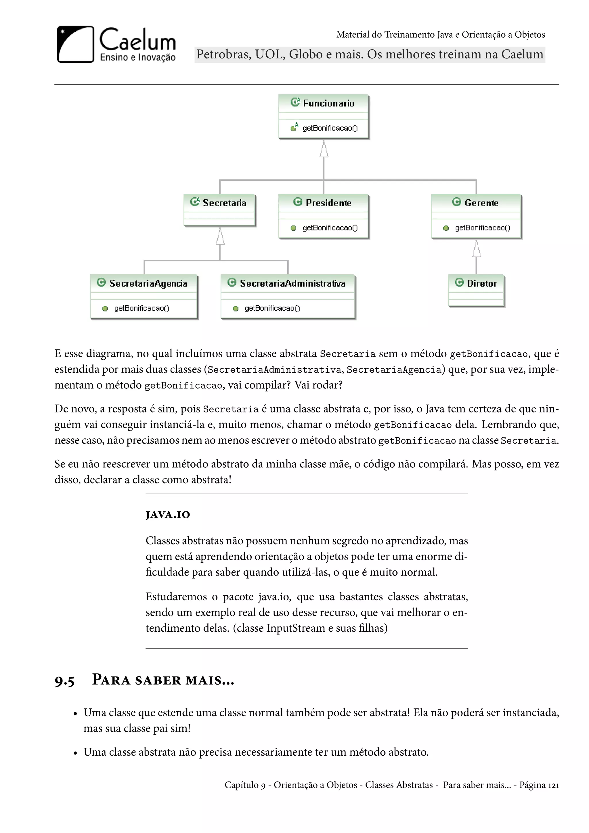 Material do Treinamento Java e Orientação a Objetos




E esse diagrama, no qual incluímos uma classe abstrata Secretaria sem o método getBonificacao, que é
estendida por mais duas classes (SecretariaAdministrativa, SecretariaAgencia) que, por sua vez, imple-
mentam o método getBonificacao, vai compilar? Vai rodar?

De novo, a resposta é sim, pois Secretaria é uma classe abstrata e, por isso, o Java tem certeza de que nin-
guém vai conseguir instanciá-la e, muito menos, chamar o método getBonificacao dela. Lembrando que,
nesse caso, não precisamos nem ao menos escrever o método abstrato getBonificacao na classe Secretaria.

Se eu não reescrever um método abstrato da minha classe mãe, o código não compilará. Mas posso, em vez
disso, declarar a classe como abstrata!

                   java.io
                   Classes abstratas não possuem nenhum segredo no aprendizado, mas
                   quem está aprendendo orientação a objetos pode ter uma enorme di-
                   ficuldade para saber quando utilizá-las, o que é muito normal.

                   Estudaremos o pacote java.io, que usa bastantes classes abstratas,
                   sendo um exemplo real de uso desse recurso, que vai melhorar o en-
                   tendimento delas. (classe InputStream e suas filhas)



9.5    Para saber mais...
   • Uma classe que estende uma classe normal também pode ser abstrata! Ela não poderá ser instanciada,
     mas sua classe pai sim!

   • Uma classe abstrata não precisa necessariamente ter um método abstrato.

                                    Capítulo 9 - Orientação a Objetos - Classes Abstratas - Para saber mais... - Página 121
 