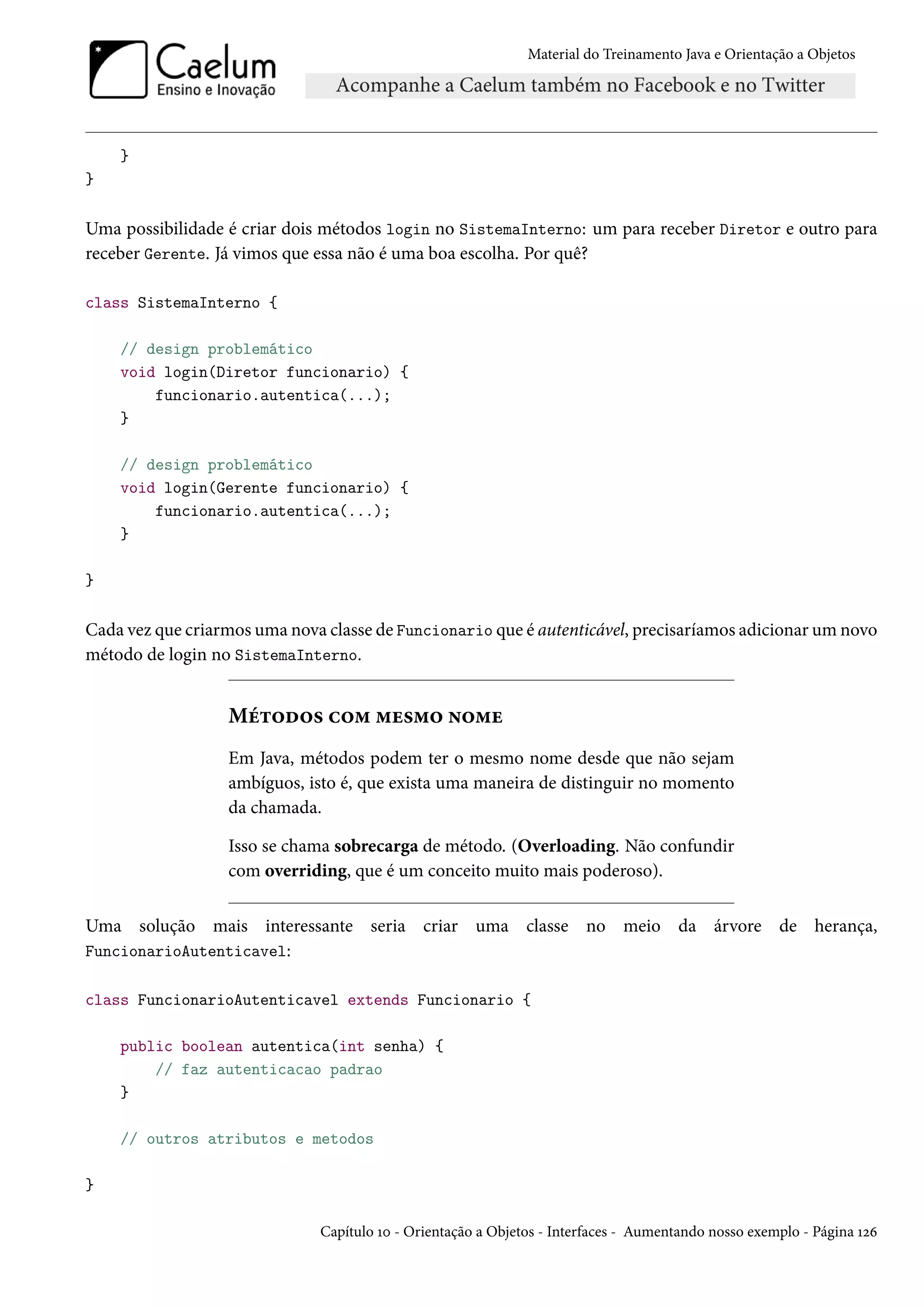 Material do Treinamento Java e Orientação a Objetos




    }
}

Uma possibilidade é criar dois métodos login no SistemaInterno: um para receber Diretor e outro para
receber Gerente. Já vimos que essa não é uma boa escolha. Por quê?

class SistemaInterno {

    // design problemático
    void login(Diretor funcionario) {
        funcionario.autentica(...);
    }

    // design problemático
    void login(Gerente funcionario) {
        funcionario.autentica(...);
    }

}

Cada vez que criarmos uma nova classe de Funcionario que é autenticável, precisaríamos adicionar um novo
método de login no SistemaInterno.


                  Métodos com mesmo nome
                  Em Java, métodos podem ter o mesmo nome desde que não sejam
                  ambíguos, isto é, que exista uma maneira de distinguir no momento
                  da chamada.

                  Isso se chama sobrecarga de método. (Overloading. Não confundir
                  com overriding, que é um conceito muito mais poderoso).

Uma solução mais interessante seria criar uma classe no meio da árvore de herança,
FuncionarioAutenticavel:

class FuncionarioAutenticavel extends Funcionario {

    public boolean autentica(int senha) {
        // faz autenticacao padrao
    }

    // outros atributos e metodos

}

                              Capítulo 10 - Orientação a Objetos - Interfaces - Aumentando nosso exemplo - Página 126
 