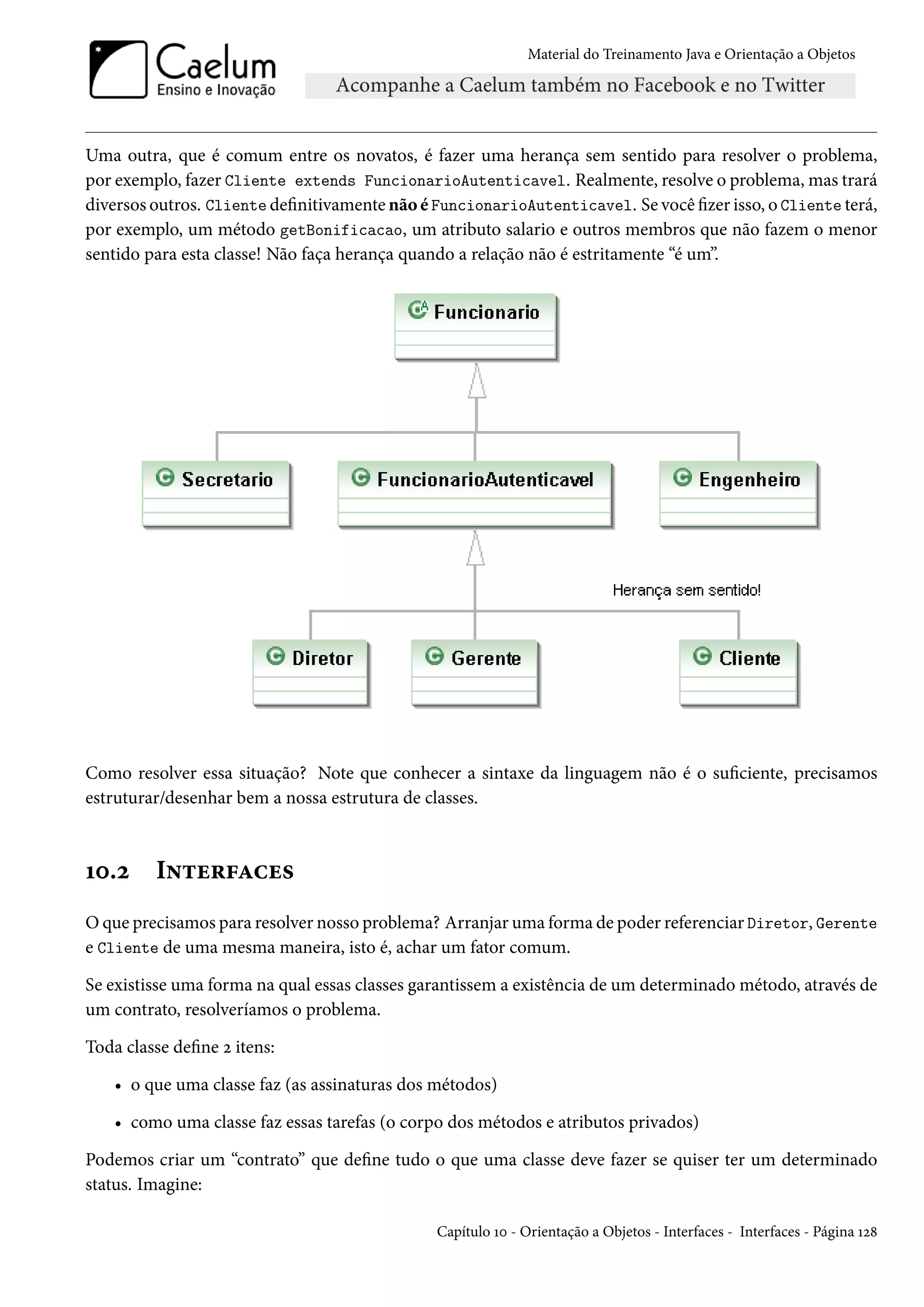Material do Treinamento Java e Orientação a Objetos




Uma outra, que é comum entre os novatos, é fazer uma herança sem sentido para resolver o problema,
por exemplo, fazer Cliente extends FuncionarioAutenticavel. Realmente, resolve o problema, mas trará
diversos outros. Cliente definitivamente não é FuncionarioAutenticavel. Se você fizer isso, o Cliente terá,
por exemplo, um método getBonificacao, um atributo salario e outros membros que não fazem o menor
sentido para esta classe! Não faça herança quando a relação não é estritamente “é um”.




Como resolver essa situação? Note que conhecer a sintaxe da linguagem não é o suficiente, precisamos
estruturar/desenhar bem a nossa estrutura de classes.



10.2      Interfaces
O que precisamos para resolver nosso problema? Arranjar uma forma de poder referenciar Diretor, Gerente
e Cliente de uma mesma maneira, isto é, achar um fator comum.

Se existisse uma forma na qual essas classes garantissem a existência de um determinado método, através de
um contrato, resolveríamos o problema.

Toda classe define 2 itens:

    • o que uma classe faz (as assinaturas dos métodos)

    • como uma classe faz essas tarefas (o corpo dos métodos e atributos privados)

Podemos criar um “contrato” que define tudo o que uma classe deve fazer se quiser ter um determinado
status. Imagine:

                                               Capítulo 10 - Orientação a Objetos - Interfaces - Interfaces - Página 128
 