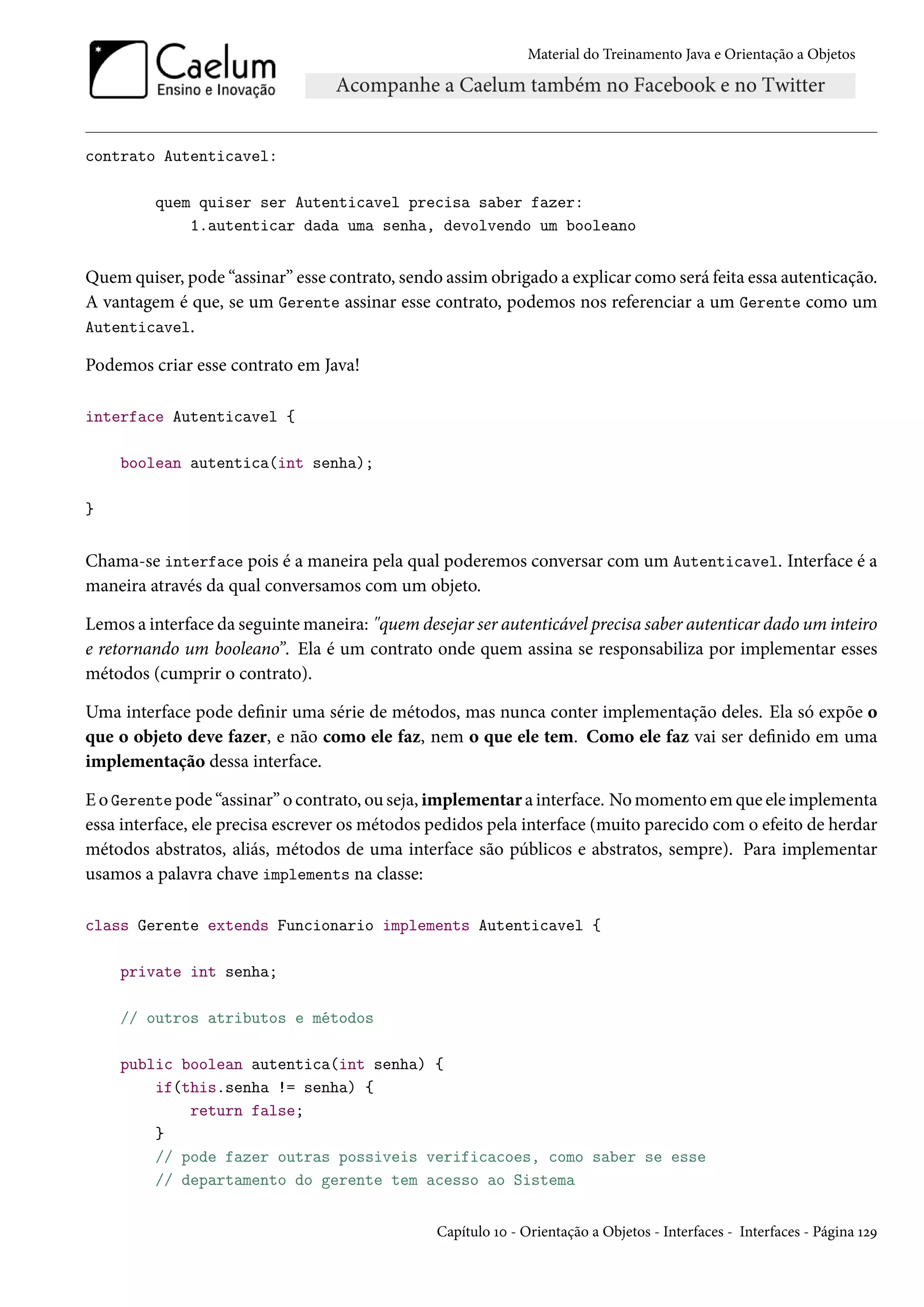Material do Treinamento Java e Orientação a Objetos




contrato Autenticavel:

         quem quiser ser Autenticavel precisa saber fazer:
             1.autenticar dada uma senha, devolvendo um booleano


Quem quiser, pode “assinar” esse contrato, sendo assim obrigado a explicar como será feita essa autenticação.
A vantagem é que, se um Gerente assinar esse contrato, podemos nos referenciar a um Gerente como um
Autenticavel.

Podemos criar esse contrato em Java!

interface Autenticavel {

    boolean autentica(int senha);

}


Chama-se interface pois é a maneira pela qual poderemos conversar com um Autenticavel. Interface é a
maneira através da qual conversamos com um objeto.

Lemos a interface da seguinte maneira: "quem desejar ser autenticável precisa saber autenticar dado um inteiro
e retornando um booleano”. Ela é um contrato onde quem assina se responsabiliza por implementar esses
métodos (cumprir o contrato).

Uma interface pode definir uma série de métodos, mas nunca conter implementação deles. Ela só expõe o
que o objeto deve fazer, e não como ele faz, nem o que ele tem. Como ele faz vai ser definido em uma
implementação dessa interface.

E o Gerente pode “assinar” o contrato, ou seja, implementar a interface. No momento em que ele implementa
essa interface, ele precisa escrever os métodos pedidos pela interface (muito parecido com o efeito de herdar
métodos abstratos, aliás, métodos de uma interface são públicos e abstratos, sempre). Para implementar
usamos a palavra chave implements na classe:

class Gerente extends Funcionario implements Autenticavel {

    private int senha;

    // outros atributos e métodos

    public boolean autentica(int senha) {
        if(this.senha != senha) {
            return false;
        }
        // pode fazer outras possiveis verificacoes, como saber se esse
        // departamento do gerente tem acesso ao Sistema


                                                Capítulo 10 - Orientação a Objetos - Interfaces - Interfaces - Página 129
 