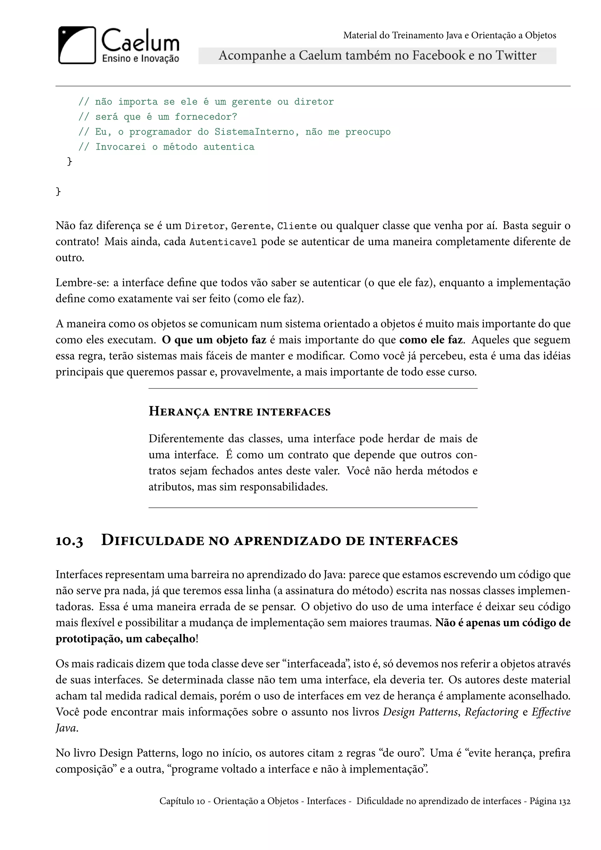 Material do Treinamento Java e Orientação a Objetos




        //   não importa se ele é um gerente ou diretor
        //   será que é um fornecedor?
        //   Eu, o programador do SistemaInterno, não me preocupo
        //   Invocarei o método autentica
    }

}


Não faz diferença se é um Diretor, Gerente, Cliente ou qualquer classe que venha por aí. Basta seguir o
contrato! Mais ainda, cada Autenticavel pode se autenticar de uma maneira completamente diferente de
outro.

Lembre-se: a interface define que todos vão saber se autenticar (o que ele faz), enquanto a implementação
define como exatamente vai ser feito (como ele faz).

A maneira como os objetos se comunicam num sistema orientado a objetos é muito mais importante do que
como eles executam. O que um objeto faz é mais importante do que como ele faz. Aqueles que seguem
essa regra, terão sistemas mais fáceis de manter e modificar. Como você já percebeu, esta é uma das idéias
principais que queremos passar e, provavelmente, a mais importante de todo esse curso.


                      Herança entre interfaces
                      Diferentemente das classes, uma interface pode herdar de mais de
                      uma interface. É como um contrato que depende que outros con-
                      tratos sejam fechados antes deste valer. Você não herda métodos e
                      atributos, mas sim responsabilidades.



10.3         Dificuldade no aprendizado de interfaces
Interfaces representam uma barreira no aprendizado do Java: parece que estamos escrevendo um código que
não serve pra nada, já que teremos essa linha (a assinatura do método) escrita nas nossas classes implemen-
tadoras. Essa é uma maneira errada de se pensar. O objetivo do uso de uma interface é deixar seu código
mais flexível e possibilitar a mudança de implementação sem maiores traumas. Não é apenas um código de
prototipação, um cabeçalho!

Os mais radicais dizem que toda classe deve ser “interfaceada”, isto é, só devemos nos referir a objetos através
de suas interfaces. Se determinada classe não tem uma interface, ela deveria ter. Os autores deste material
acham tal medida radical demais, porém o uso de interfaces em vez de herança é amplamente aconselhado.
Você pode encontrar mais informações sobre o assunto nos livros Design Patterns, Refactoring e Effective
Java.

No livro Design Patterns, logo no início, os autores citam 2 regras “de ouro”. Uma é “evite herança, prefira
composição” e a outra, “programe voltado a interface e não à implementação”.

                        Capítulo 10 - Orientação a Objetos - Interfaces - Dificuldade no aprendizado de interfaces - Página 132
 