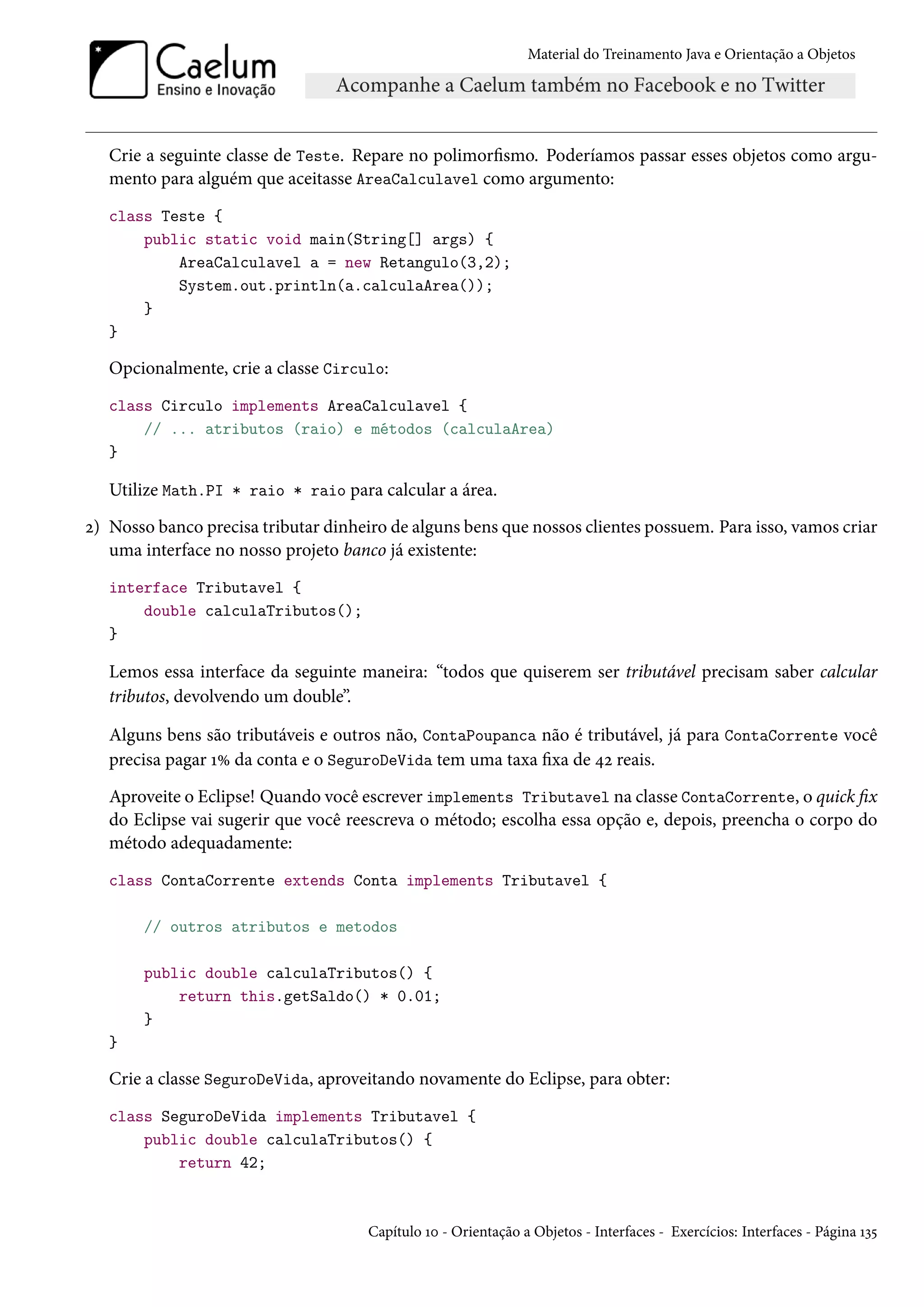 Material do Treinamento Java e Orientação a Objetos




   Crie a seguinte classe de Teste. Repare no polimorfismo. Poderíamos passar esses objetos como argu-
   mento para alguém que aceitasse AreaCalculavel como argumento:
   class Teste {
       public static void main(String[] args) {
           AreaCalculavel a = new Retangulo(3,2);
           System.out.println(a.calculaArea());
       }
   }

   Opcionalmente, crie a classe Circulo:
   class Circulo implements AreaCalculavel {
       // ... atributos (raio) e métodos (calculaArea)
   }

   Utilize Math.PI * raio * raio para calcular a área.
2) Nosso banco precisa tributar dinheiro de alguns bens que nossos clientes possuem. Para isso, vamos criar
   uma interface no nosso projeto banco já existente:
   interface Tributavel {
       double calculaTributos();
   }

   Lemos essa interface da seguinte maneira: “todos que quiserem ser tributável precisam saber calcular
   tributos, devolvendo um double”.

   Alguns bens são tributáveis e outros não, ContaPoupanca não é tributável, já para ContaCorrente você
   precisa pagar 1% da conta e o SeguroDeVida tem uma taxa fixa de 42 reais.
   Aproveite o Eclipse! Quando você escrever implements Tributavel na classe ContaCorrente, o quick fix
   do Eclipse vai sugerir que você reescreva o método; escolha essa opção e, depois, preencha o corpo do
   método adequadamente:
   class ContaCorrente extends Conta implements Tributavel {

       // outros atributos e metodos

       public double calculaTributos() {
           return this.getSaldo() * 0.01;
       }
   }

   Crie a classe SeguroDeVida, aproveitando novamente do Eclipse, para obter:
   class SeguroDeVida implements Tributavel {
       public double calculaTributos() {
           return 42;



                                      Capítulo 10 - Orientação a Objetos - Interfaces - Exercícios: Interfaces - Página 135
 