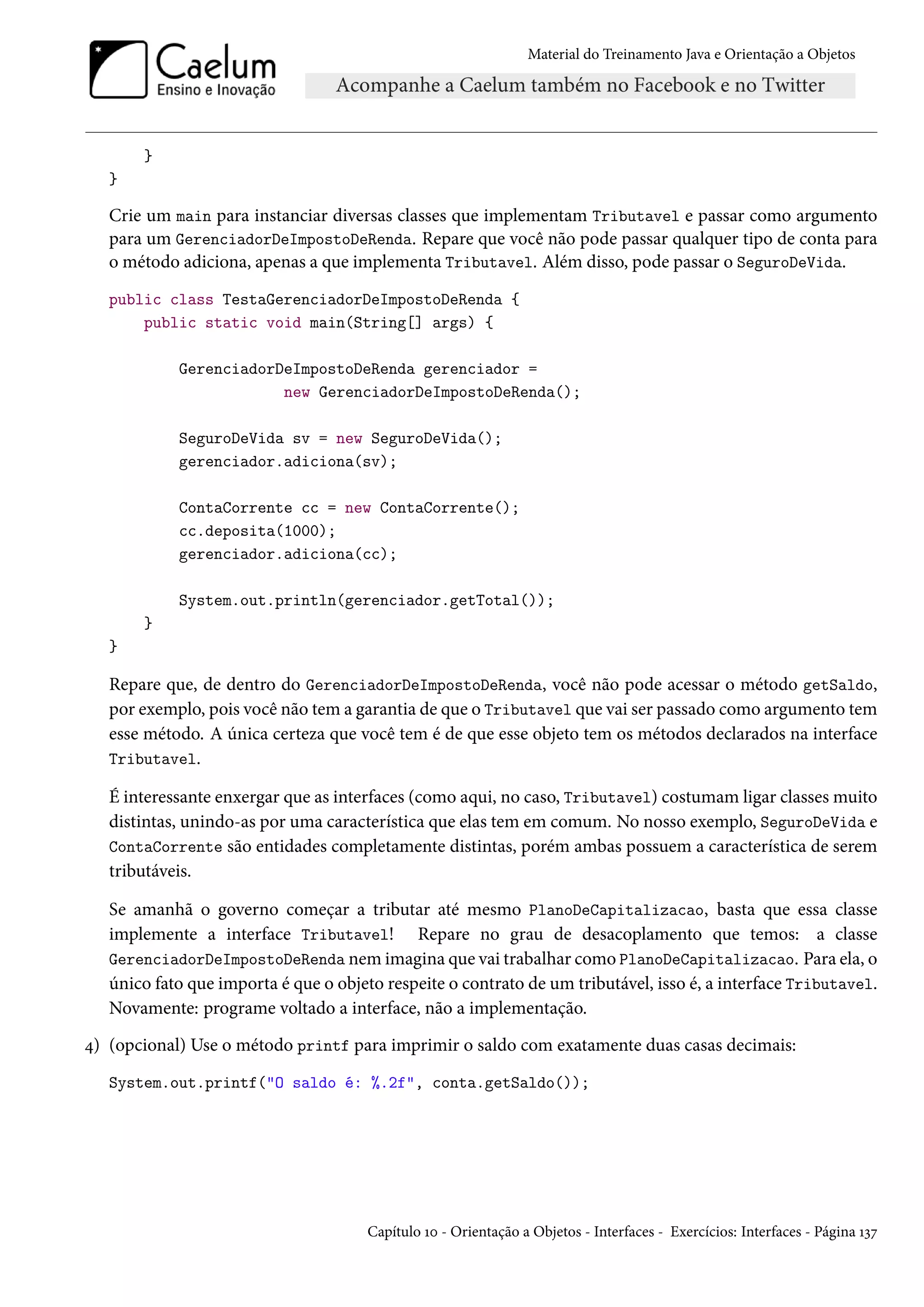 Material do Treinamento Java e Orientação a Objetos




       }
   }

   Crie um main para instanciar diversas classes que implementam Tributavel e passar como argumento
   para um GerenciadorDeImpostoDeRenda. Repare que você não pode passar qualquer tipo de conta para
   o método adiciona, apenas a que implementa Tributavel. Além disso, pode passar o SeguroDeVida.
   public class TestaGerenciadorDeImpostoDeRenda {
       public static void main(String[] args) {

            GerenciadorDeImpostoDeRenda gerenciador =
                        new GerenciadorDeImpostoDeRenda();

            SeguroDeVida sv = new SeguroDeVida();
            gerenciador.adiciona(sv);

            ContaCorrente cc = new ContaCorrente();
            cc.deposita(1000);
            gerenciador.adiciona(cc);

            System.out.println(gerenciador.getTotal());
       }
   }

   Repare que, de dentro do GerenciadorDeImpostoDeRenda, você não pode acessar o método getSaldo,
   por exemplo, pois você não tem a garantia de que o Tributavel que vai ser passado como argumento tem
   esse método. A única certeza que você tem é de que esse objeto tem os métodos declarados na interface
   Tributavel.

   É interessante enxergar que as interfaces (como aqui, no caso, Tributavel) costumam ligar classes muito
   distintas, unindo-as por uma característica que elas tem em comum. No nosso exemplo, SeguroDeVida e
   ContaCorrente são entidades completamente distintas, porém ambas possuem a característica de serem
   tributáveis.

   Se amanhã o governo começar a tributar até mesmo PlanoDeCapitalizacao, basta que essa classe
   implemente a interface Tributavel! Repare no grau de desacoplamento que temos: a classe
   GerenciadorDeImpostoDeRenda nem imagina que vai trabalhar como PlanoDeCapitalizacao. Para ela, o
   único fato que importa é que o objeto respeite o contrato de um tributável, isso é, a interface Tributavel.
   Novamente: programe voltado a interface, não a implementação.
4) (opcional) Use o método printf para imprimir o saldo com exatamente duas casas decimais:
   System.out.printf("O saldo é: %.2f", conta.getSaldo());




                                      Capítulo 10 - Orientação a Objetos - Interfaces - Exercícios: Interfaces - Página 137
 