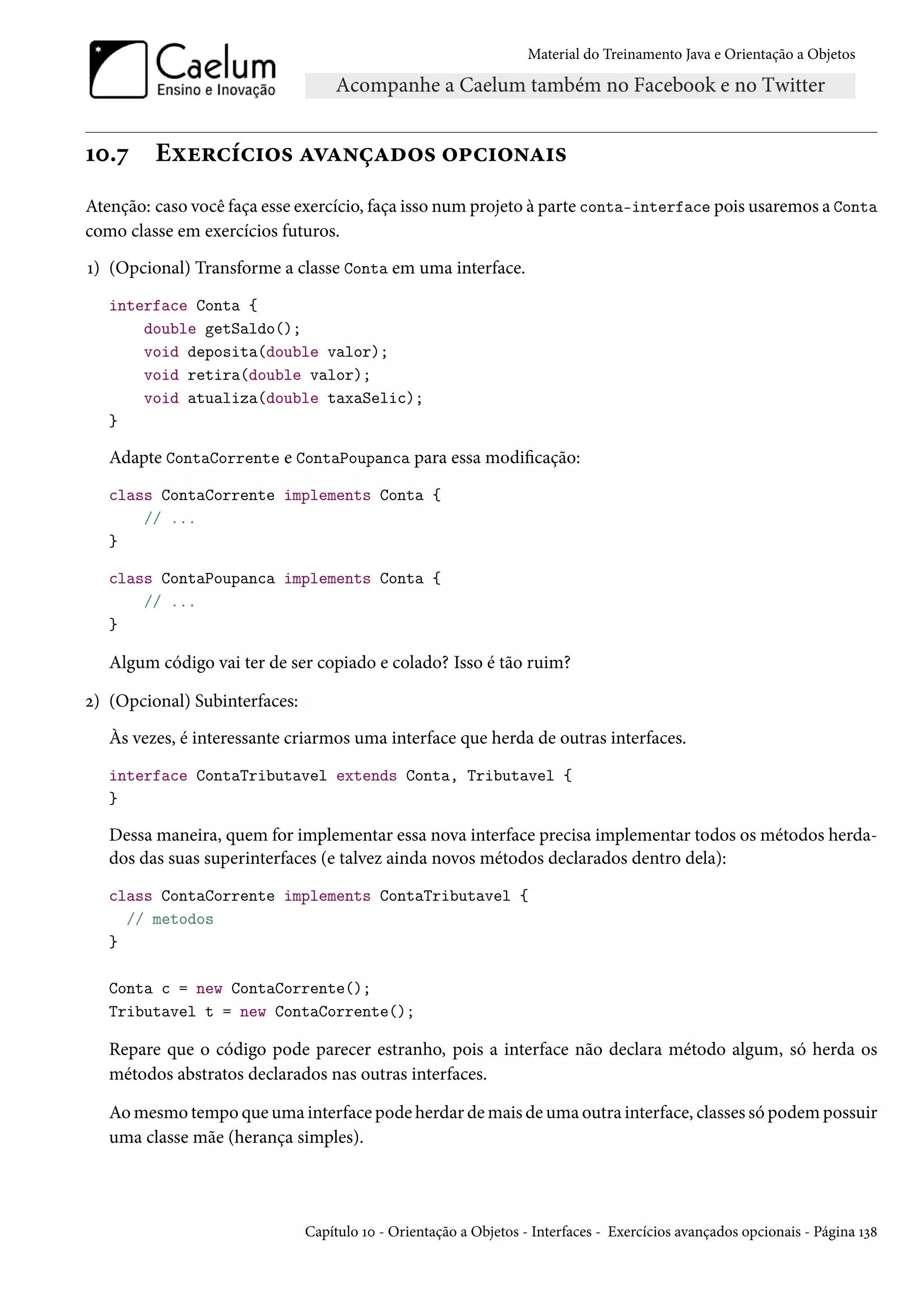 Material do Treinamento Java e Orientação a Objetos




10.7     Exercícios avançados opcionais
Atenção: caso você faça esse exercício, faça isso num projeto à parte conta-interface pois usaremos a Conta
como classe em exercícios futuros.
1) (Opcional) Transforme a classe Conta em uma interface.
   interface Conta {
       double getSaldo();
       void deposita(double valor);
       void retira(double valor);
       void atualiza(double taxaSelic);
   }

   Adapte ContaCorrente e ContaPoupanca para essa modificação:
   class ContaCorrente implements Conta {
       // ...
   }

   class ContaPoupanca implements Conta {
       // ...
   }

   Algum código vai ter de ser copiado e colado? Isso é tão ruim?

2) (Opcional) Subinterfaces:
   Às vezes, é interessante criarmos uma interface que herda de outras interfaces.
   interface ContaTributavel extends Conta, Tributavel {
   }

   Dessa maneira, quem for implementar essa nova interface precisa implementar todos os métodos herda-
   dos das suas superinterfaces (e talvez ainda novos métodos declarados dentro dela):
   class ContaCorrente implements ContaTributavel {
     // metodos
   }

   Conta c = new ContaCorrente();
   Tributavel t = new ContaCorrente();

   Repare que o código pode parecer estranho, pois a interface não declara método algum, só herda os
   métodos abstratos declarados nas outras interfaces.

   Ao mesmo tempo que uma interface pode herdar de mais de uma outra interface, classes só podem possuir
   uma classe mãe (herança simples).




                               Capítulo 10 - Orientação a Objetos - Interfaces - Exercícios avançados opcionais - Página 138
 