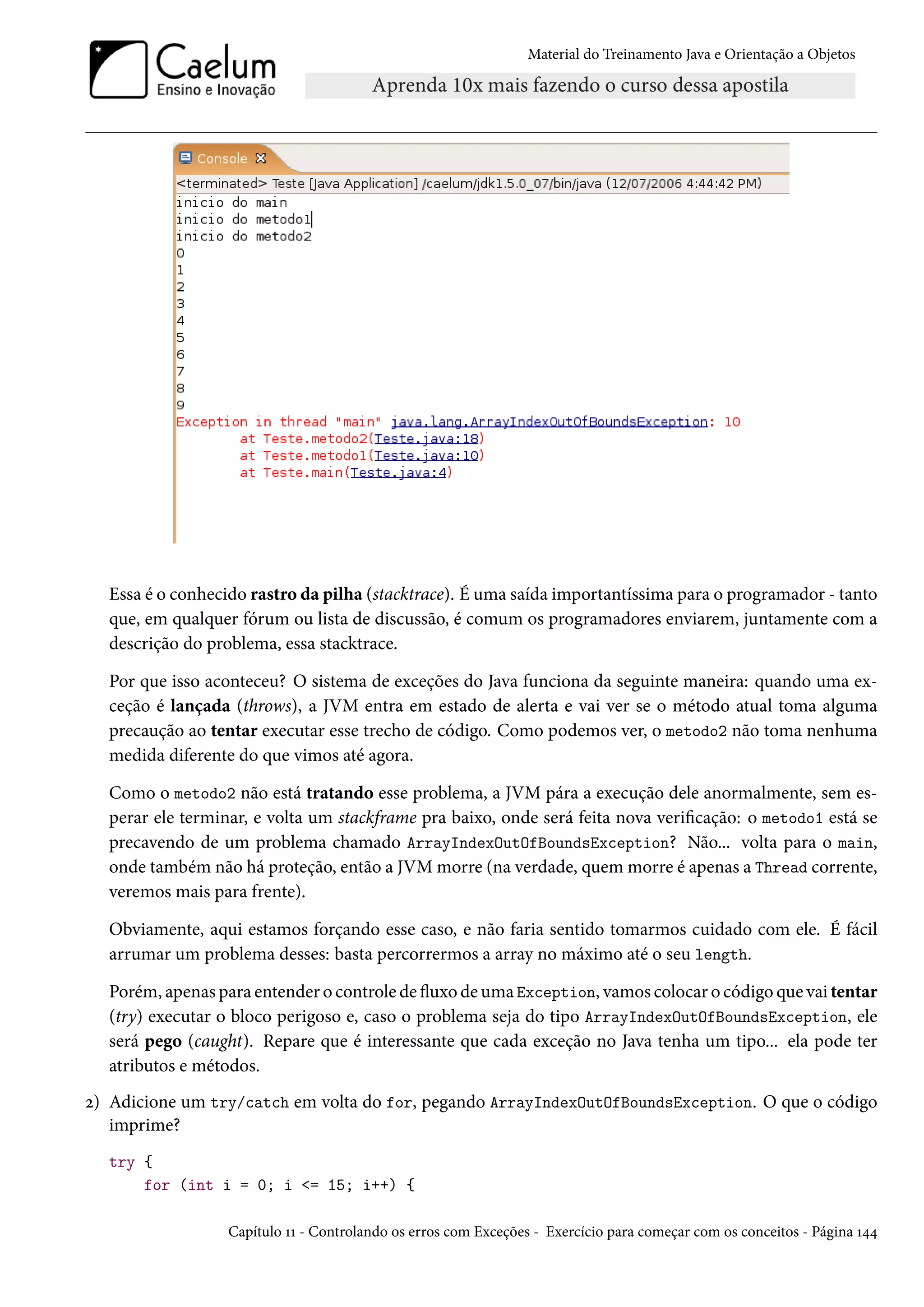Material do Treinamento Java e Orientação a Objetos




  Essa é o conhecido rastro da pilha (stacktrace). É uma saída importantíssima para o programador - tanto
  que, em qualquer fórum ou lista de discussão, é comum os programadores enviarem, juntamente com a
  descrição do problema, essa stacktrace.

  Por que isso aconteceu? O sistema de exceções do Java funciona da seguinte maneira: quando uma ex-
  ceção é lançada (throws), a JVM entra em estado de alerta e vai ver se o método atual toma alguma
  precaução ao tentar executar esse trecho de código. Como podemos ver, o metodo2 não toma nenhuma
  medida diferente do que vimos até agora.

  Como o metodo2 não está tratando esse problema, a JVM pára a execução dele anormalmente, sem es-
  perar ele terminar, e volta um stackframe pra baixo, onde será feita nova verificação: o metodo1 está se
  precavendo de um problema chamado ArrayIndexOutOfBoundsException? Não... volta para o main,
  onde também não há proteção, então a JVM morre (na verdade, quem morre é apenas a Thread corrente,
  veremos mais para frente).

  Obviamente, aqui estamos forçando esse caso, e não faria sentido tomarmos cuidado com ele. É fácil
  arrumar um problema desses: basta percorrermos a array no máximo até o seu length.

  Porém, apenas para entender o controle de fluxo de uma Exception, vamos colocar o código que vai tentar
  (try) executar o bloco perigoso e, caso o problema seja do tipo ArrayIndexOutOfBoundsException, ele
  será pego (caught). Repare que é interessante que cada exceção no Java tenha um tipo... ela pode ter
  atributos e métodos.
2) Adicione um try/catch em volta do for, pegando ArrayIndexOutOfBoundsException. O que o código
   imprime?
  try {
      for (int i = 0; i <= 15; i++) {

                  Capítulo 11 - Controlando os erros com Exceções - Exercício para começar com os conceitos - Página 144
 