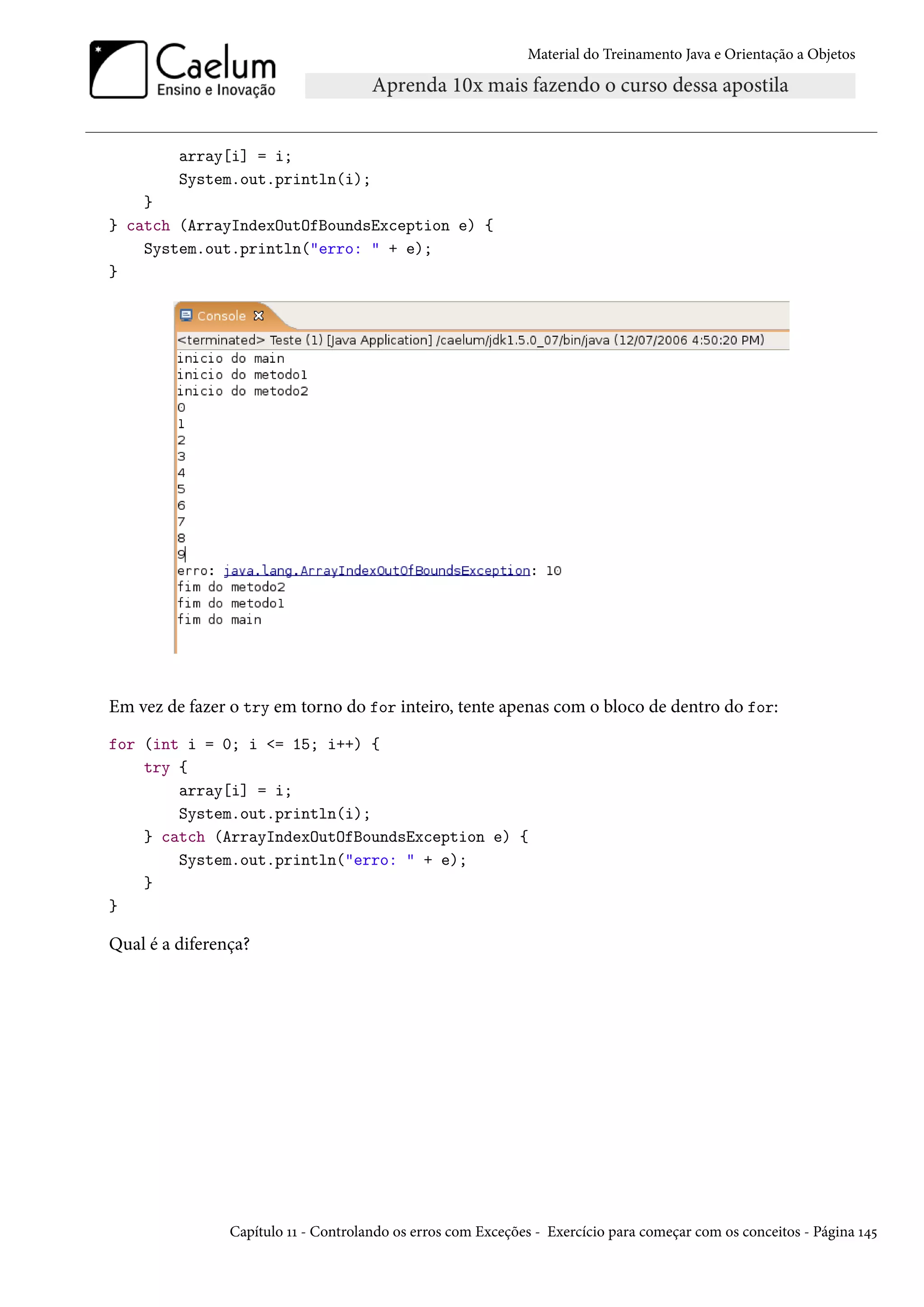 Material do Treinamento Java e Orientação a Objetos




         array[i] = i;
         System.out.println(i);
    }
} catch (ArrayIndexOutOfBoundsException e) {
    System.out.println("erro: " + e);
}




Em vez de fazer o try em torno do for inteiro, tente apenas com o bloco de dentro do for:
for (int i = 0; i <= 15; i++) {
    try {
        array[i] = i;
        System.out.println(i);
    } catch (ArrayIndexOutOfBoundsException e) {
        System.out.println("erro: " + e);
    }
}

Qual é a diferença?




                Capítulo 11 - Controlando os erros com Exceções - Exercício para começar com os conceitos - Página 145
 
