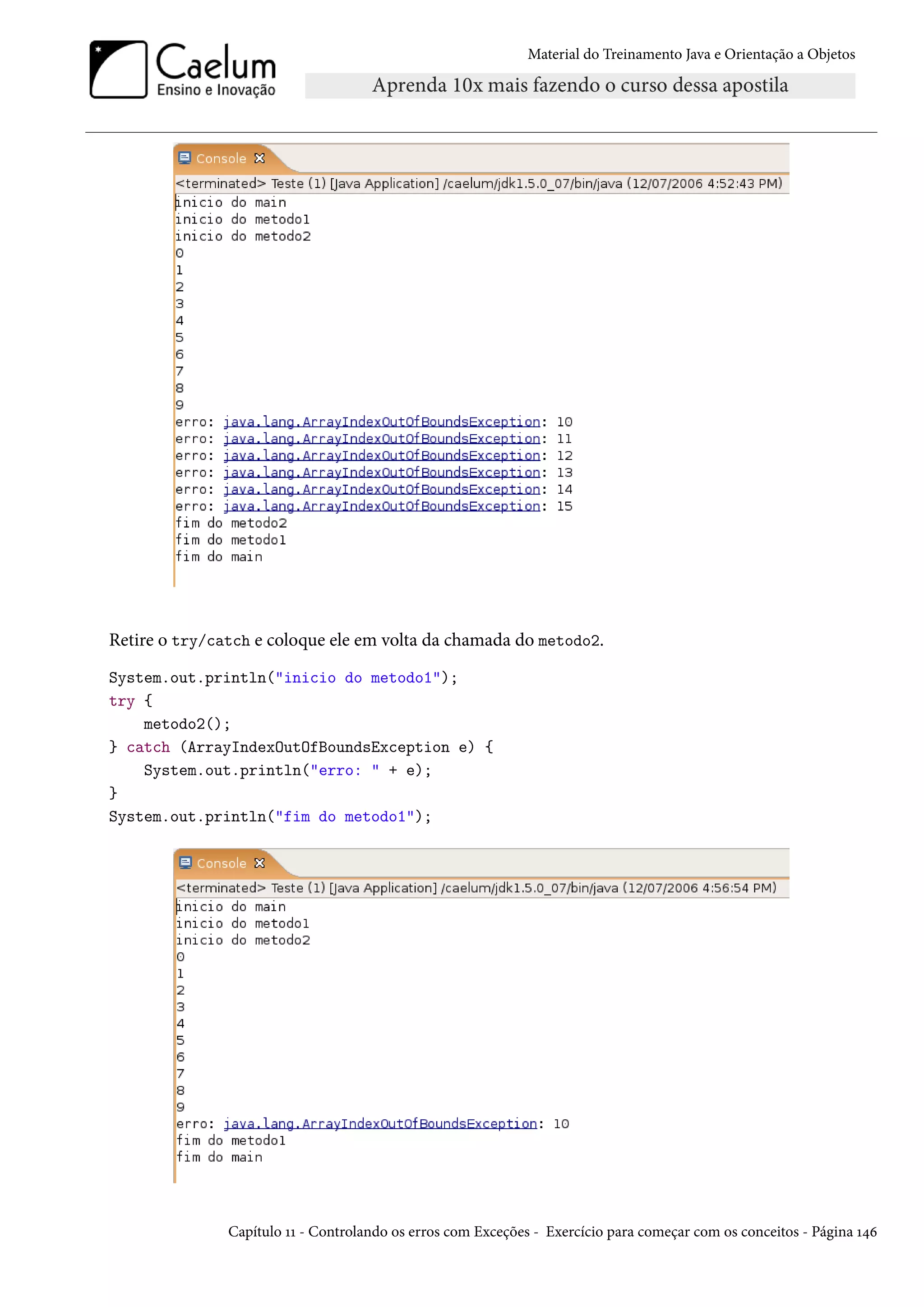 Material do Treinamento Java e Orientação a Objetos




Retire o try/catch e coloque ele em volta da chamada do metodo2.
System.out.println("inicio do metodo1");
try {
    metodo2();
} catch (ArrayIndexOutOfBoundsException e) {
    System.out.println("erro: " + e);
}
System.out.println("fim do metodo1");




               Capítulo 11 - Controlando os erros com Exceções - Exercício para começar com os conceitos - Página 146
 