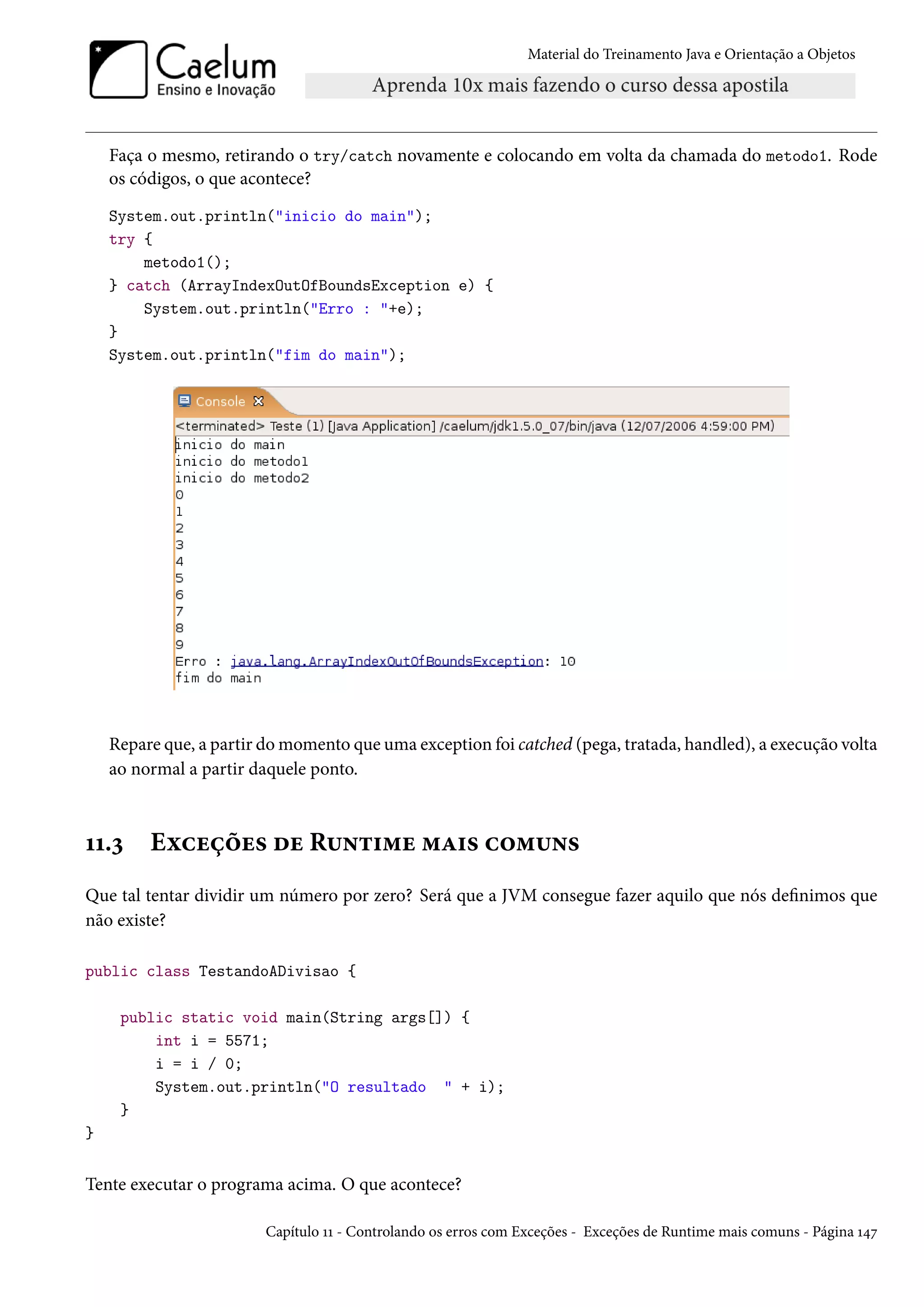 Material do Treinamento Java e Orientação a Objetos




    Faça o mesmo, retirando o try/catch novamente e colocando em volta da chamada do metodo1. Rode
    os códigos, o que acontece?
    System.out.println("inicio do main");
    try {
        metodo1();
    } catch (ArrayIndexOutOfBoundsException e) {
        System.out.println("Erro : "+e);
    }
    System.out.println("fim do main");




    Repare que, a partir do momento que uma exception foi catched (pega, tratada, handled), a execução volta
    ao normal a partir daquele ponto.



11.3     Exceções de Runtime mais comuns
Que tal tentar dividir um número por zero? Será que a JVM consegue fazer aquilo que nós definimos que
não existe?

public class TestandoADivisao {

     public static void main(String args[]) {
         int i = 5571;
         i = i / 0;
         System.out.println("O resultado " + i);
     }
}


Tente executar o programa acima. O que acontece?

                         Capítulo 11 - Controlando os erros com Exceções - Exceções de Runtime mais comuns - Página 147
 