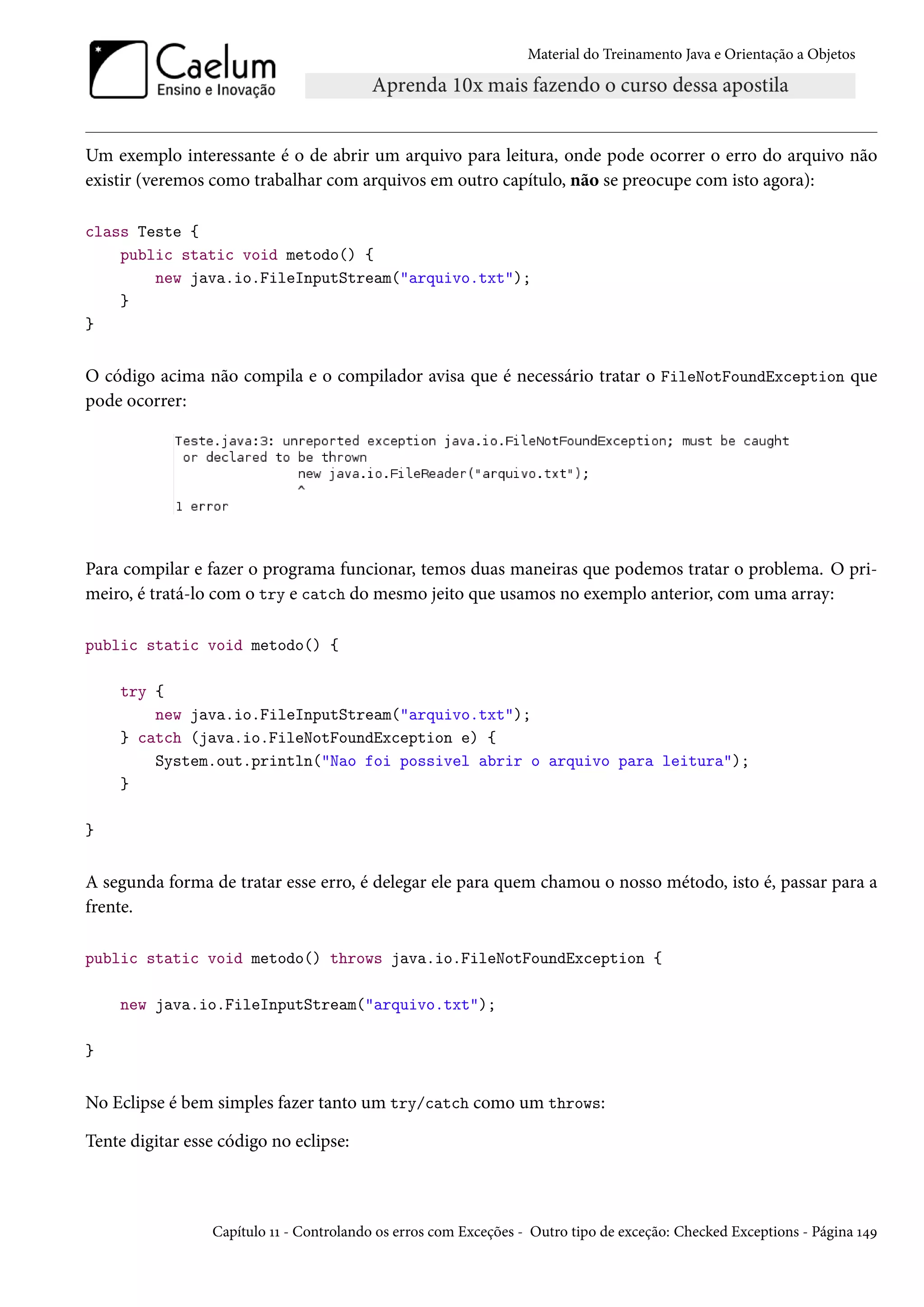 Material do Treinamento Java e Orientação a Objetos




Um exemplo interessante é o de abrir um arquivo para leitura, onde pode ocorrer o erro do arquivo não
existir (veremos como trabalhar com arquivos em outro capítulo, não se preocupe com isto agora):

class Teste {
    public static void metodo() {
        new java.io.FileInputStream("arquivo.txt");
    }
}


O código acima não compila e o compilador avisa que é necessário tratar o FileNotFoundException que
pode ocorrer:




Para compilar e fazer o programa funcionar, temos duas maneiras que podemos tratar o problema. O pri-
meiro, é tratá-lo com o try e catch do mesmo jeito que usamos no exemplo anterior, com uma array:

public static void metodo() {

    try {
        new java.io.FileInputStream("arquivo.txt");
    } catch (java.io.FileNotFoundException e) {
        System.out.println("Nao foi possivel abrir o arquivo para leitura");
    }

}


A segunda forma de tratar esse erro, é delegar ele para quem chamou o nosso método, isto é, passar para a
frente.

public static void metodo() throws java.io.FileNotFoundException {

    new java.io.FileInputStream("arquivo.txt");

}


No Eclipse é bem simples fazer tanto um try/catch como um throws:

Tente digitar esse código no eclipse:



                 Capítulo 11 - Controlando os erros com Exceções - Outro tipo de exceção: Checked Exceptions - Página 149
 
