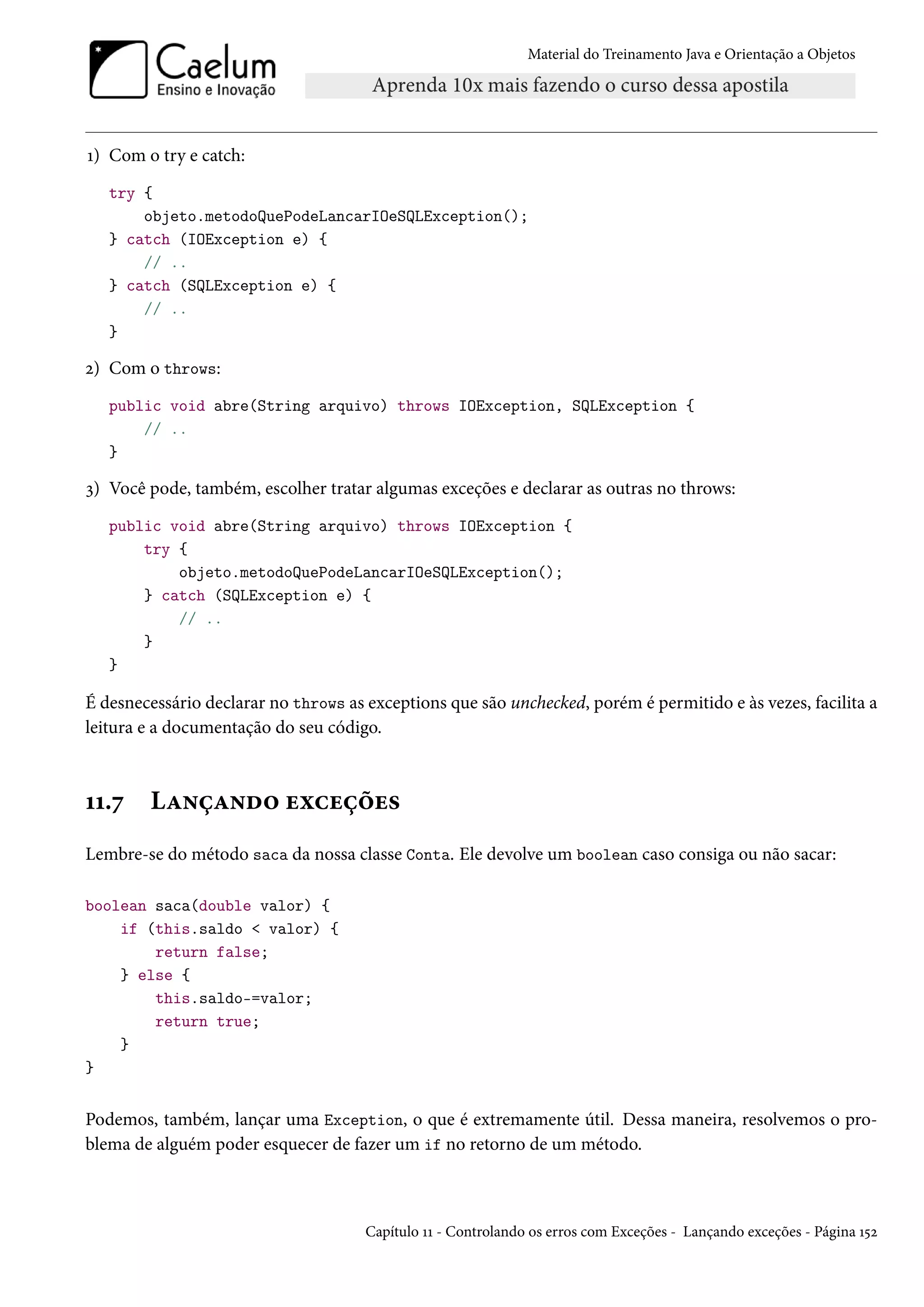 Material do Treinamento Java e Orientação a Objetos




1) Com o try e catch:
   try {
       objeto.metodoQuePodeLancarIOeSQLException();
   } catch (IOException e) {
       // ..
   } catch (SQLException e) {
       // ..
   }

2) Com o throws:
   public void abre(String arquivo) throws IOException, SQLException {
       // ..
   }

3) Você pode, também, escolher tratar algumas exceções e declarar as outras no throws:
   public void abre(String arquivo) throws IOException {
       try {
           objeto.metodoQuePodeLancarIOeSQLException();
       } catch (SQLException e) {
           // ..
       }
   }

É desnecessário declarar no throws as exceptions que são unchecked, porém é permitido e às vezes, facilita a
leitura e a documentação do seu código.



11.7    Lançando exceções
Lembre-se do método saca da nossa classe Conta. Ele devolve um boolean caso consiga ou não sacar:

boolean saca(double valor) {
    if (this.saldo < valor) {
        return false;
    } else {
        this.saldo-=valor;
        return true;
    }
}


Podemos, também, lançar uma Exception, o que é extremamente útil. Dessa maneira, resolvemos o pro-
blema de alguém poder esquecer de fazer um if no retorno de um método.



                                      Capítulo 11 - Controlando os erros com Exceções - Lançando exceções - Página 152
 