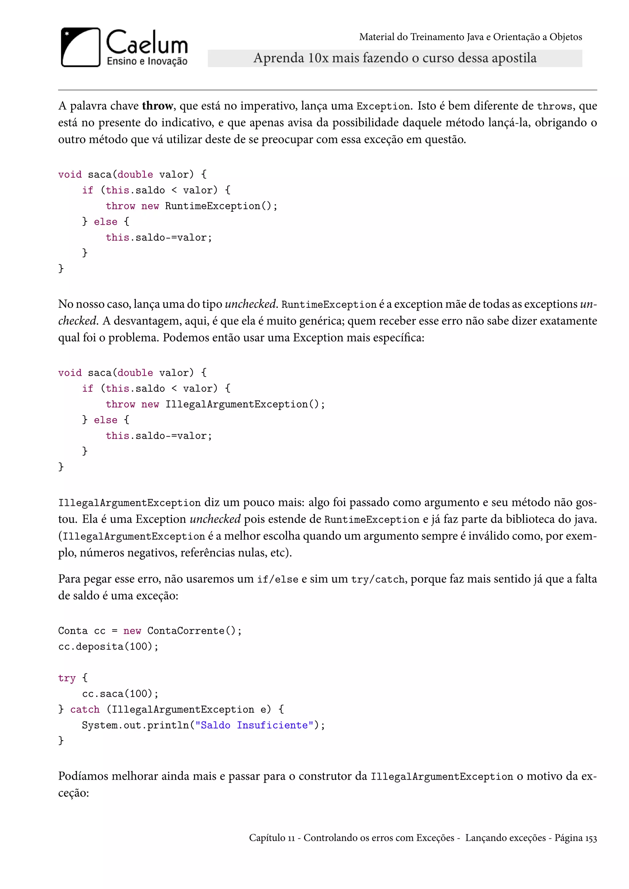 Material do Treinamento Java e Orientação a Objetos




A palavra chave throw, que está no imperativo, lança uma Exception. Isto é bem diferente de throws, que
está no presente do indicativo, e que apenas avisa da possibilidade daquele método lançá-la, obrigando o
outro método que vá utilizar deste de se preocupar com essa exceção em questão.

void saca(double valor) {
    if (this.saldo < valor) {
        throw new RuntimeException();
    } else {
        this.saldo-=valor;
    }
}


No nosso caso, lança uma do tipo unchecked. RuntimeException é a exception mãe de todas as exceptions un-
checked. A desvantagem, aqui, é que ela é muito genérica; quem receber esse erro não sabe dizer exatamente
qual foi o problema. Podemos então usar uma Exception mais específica:

void saca(double valor) {
    if (this.saldo < valor) {
        throw new IllegalArgumentException();
    } else {
        this.saldo-=valor;
    }
}


IllegalArgumentException diz um pouco mais: algo foi passado como argumento e seu método não gos-
tou. Ela é uma Exception unchecked pois estende de RuntimeException e já faz parte da biblioteca do java.
(IllegalArgumentException é a melhor escolha quando um argumento sempre é inválido como, por exem-
plo, números negativos, referências nulas, etc).

Para pegar esse erro, não usaremos um if/else e sim um try/catch, porque faz mais sentido já que a falta
de saldo é uma exceção:

Conta cc = new ContaCorrente();
cc.deposita(100);

try {
    cc.saca(100);
} catch (IllegalArgumentException e) {
    System.out.println("Saldo Insuficiente");
}


Podíamos melhorar ainda mais e passar para o construtor da IllegalArgumentException o motivo da ex-
ceção:


                                       Capítulo 11 - Controlando os erros com Exceções - Lançando exceções - Página 153
 