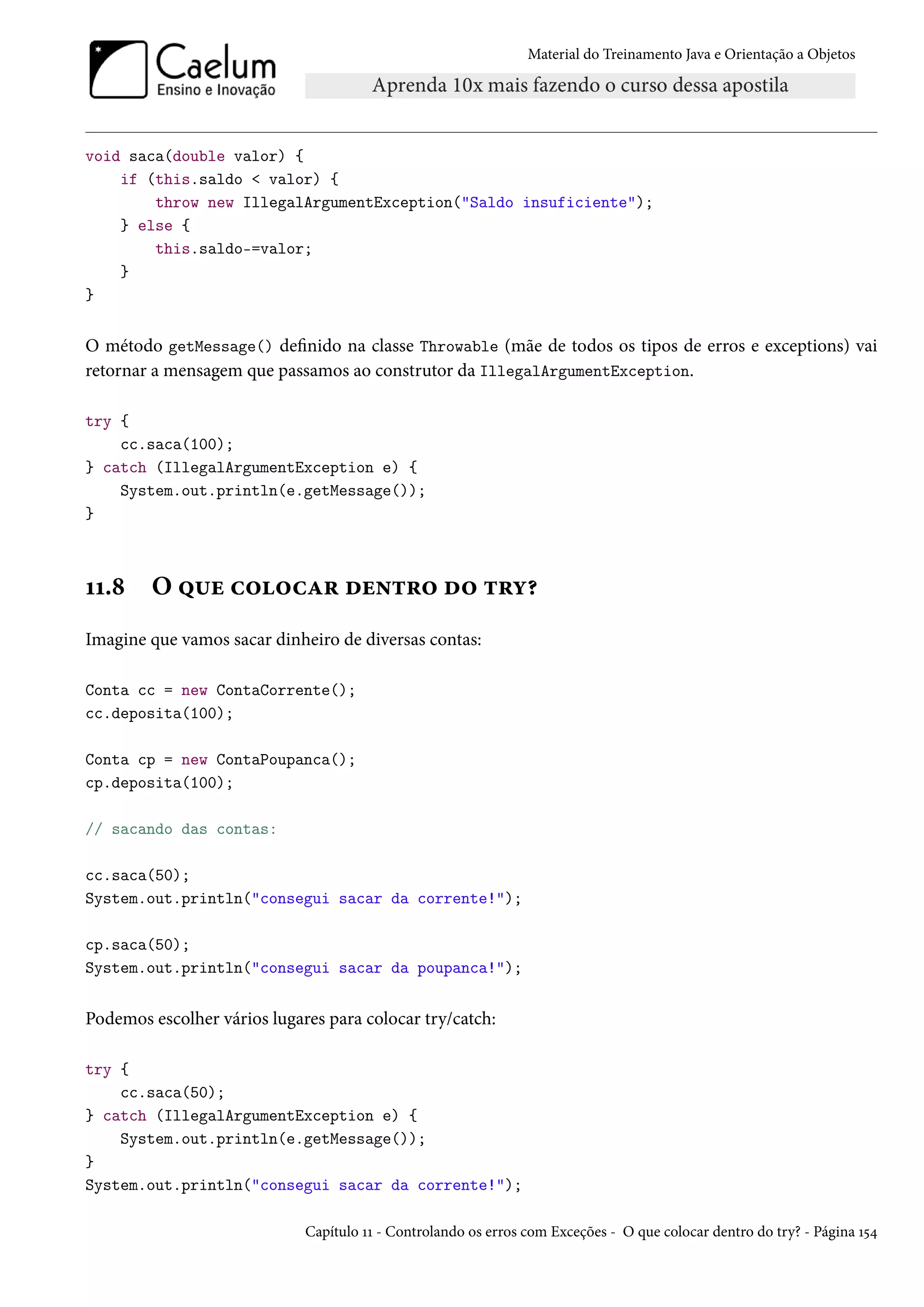 Material do Treinamento Java e Orientação a Objetos




void saca(double valor) {
    if (this.saldo < valor) {
        throw new IllegalArgumentException("Saldo insuficiente");
    } else {
        this.saldo-=valor;
    }
}


O método getMessage() definido na classe Throwable (mãe de todos os tipos de erros e exceptions) vai
retornar a mensagem que passamos ao construtor da IllegalArgumentException.

try {
    cc.saca(100);
} catch (IllegalArgumentException e) {
    System.out.println(e.getMessage());
}



11.8    O que colocar dentro do try?
Imagine que vamos sacar dinheiro de diversas contas:

Conta cc = new ContaCorrente();
cc.deposita(100);

Conta cp = new ContaPoupanca();
cp.deposita(100);

// sacando das contas:

cc.saca(50);
System.out.println("consegui sacar da corrente!");

cp.saca(50);
System.out.println("consegui sacar da poupanca!");


Podemos escolher vários lugares para colocar try/catch:

try {
    cc.saca(50);
} catch (IllegalArgumentException e) {
    System.out.println(e.getMessage());
}
System.out.println("consegui sacar da corrente!");

                             Capítulo 11 - Controlando os erros com Exceções - O que colocar dentro do try? - Página 154
 