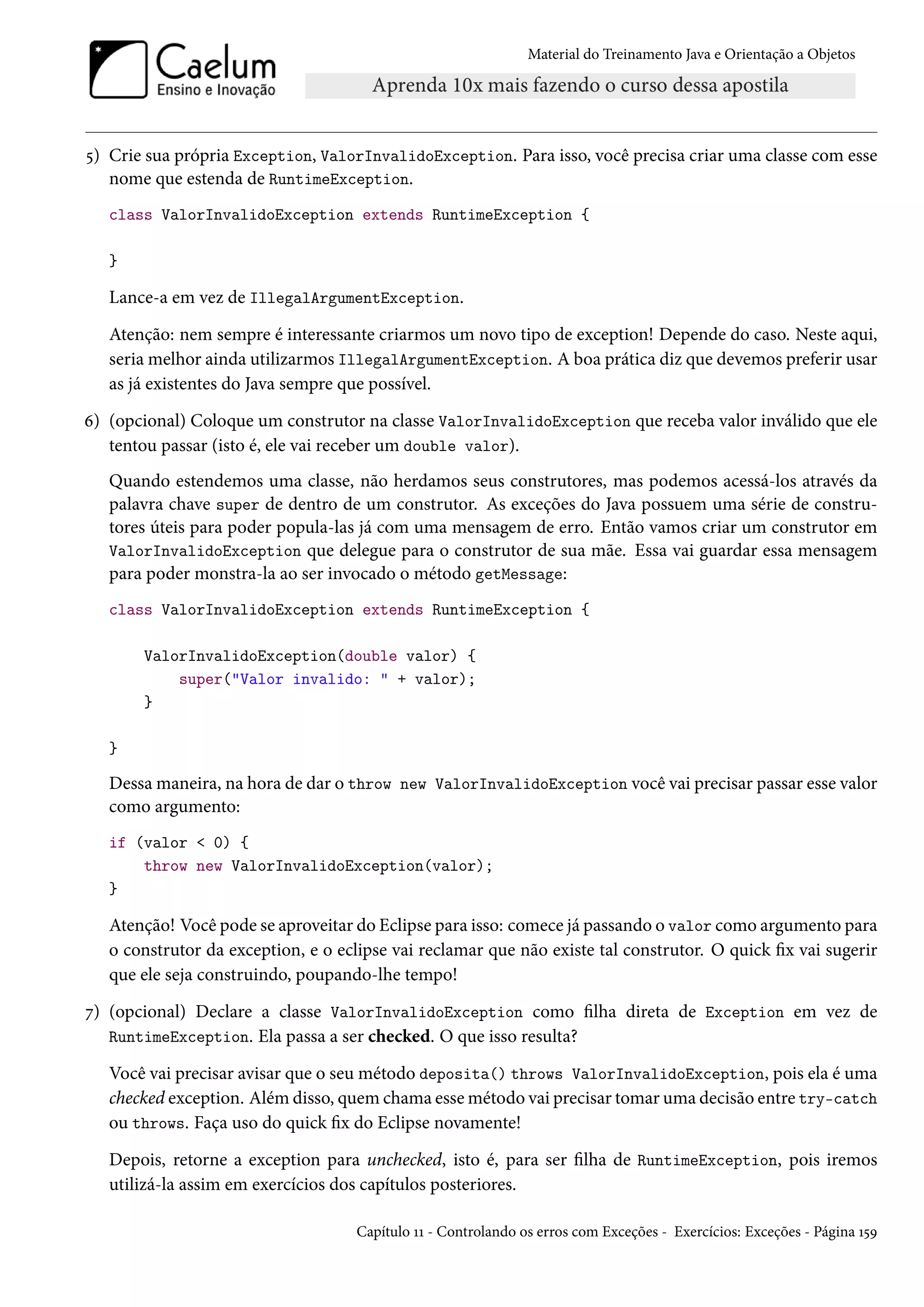 Material do Treinamento Java e Orientação a Objetos




5) Crie sua própria Exception, ValorInvalidoException. Para isso, você precisa criar uma classe com esse
   nome que estenda de RuntimeException.
   class ValorInvalidoException extends RuntimeException {

   }

   Lance-a em vez de IllegalArgumentException.
   Atenção: nem sempre é interessante criarmos um novo tipo de exception! Depende do caso. Neste aqui,
   seria melhor ainda utilizarmos IllegalArgumentException. A boa prática diz que devemos preferir usar
   as já existentes do Java sempre que possível.
6) (opcional) Coloque um construtor na classe ValorInvalidoException que receba valor inválido que ele
   tentou passar (isto é, ele vai receber um double valor).
   Quando estendemos uma classe, não herdamos seus construtores, mas podemos acessá-los através da
   palavra chave super de dentro de um construtor. As exceções do Java possuem uma série de constru-
   tores úteis para poder popula-las já com uma mensagem de erro. Então vamos criar um construtor em
   ValorInvalidoException que delegue para o construtor de sua mãe. Essa vai guardar essa mensagem
   para poder monstra-la ao ser invocado o método getMessage:
   class ValorInvalidoException extends RuntimeException {

       ValorInvalidoException(double valor) {
           super("Valor invalido: " + valor);
       }

   }

   Dessa maneira, na hora de dar o throw new ValorInvalidoException você vai precisar passar esse valor
   como argumento:
   if (valor < 0) {
       throw new ValorInvalidoException(valor);
   }

   Atenção! Você pode se aproveitar do Eclipse para isso: comece já passando o valor como argumento para
   o construtor da exception, e o eclipse vai reclamar que não existe tal construtor. O quick fix vai sugerir
   que ele seja construindo, poupando-lhe tempo!
7) (opcional) Declare a classe ValorInvalidoException como filha direta de Exception em vez de
   RuntimeException. Ela passa a ser checked. O que isso resulta?

   Você vai precisar avisar que o seu método deposita() throws ValorInvalidoException, pois ela é uma
   checked exception. Além disso, quem chama esse método vai precisar tomar uma decisão entre try-catch
   ou throws. Faça uso do quick fix do Eclipse novamente!
   Depois, retorne a exception para unchecked, isto é, para ser filha de RuntimeException, pois iremos
   utilizá-la assim em exercícios dos capítulos posteriores.

                                     Capítulo 11 - Controlando os erros com Exceções - Exercícios: Exceções - Página 159
 