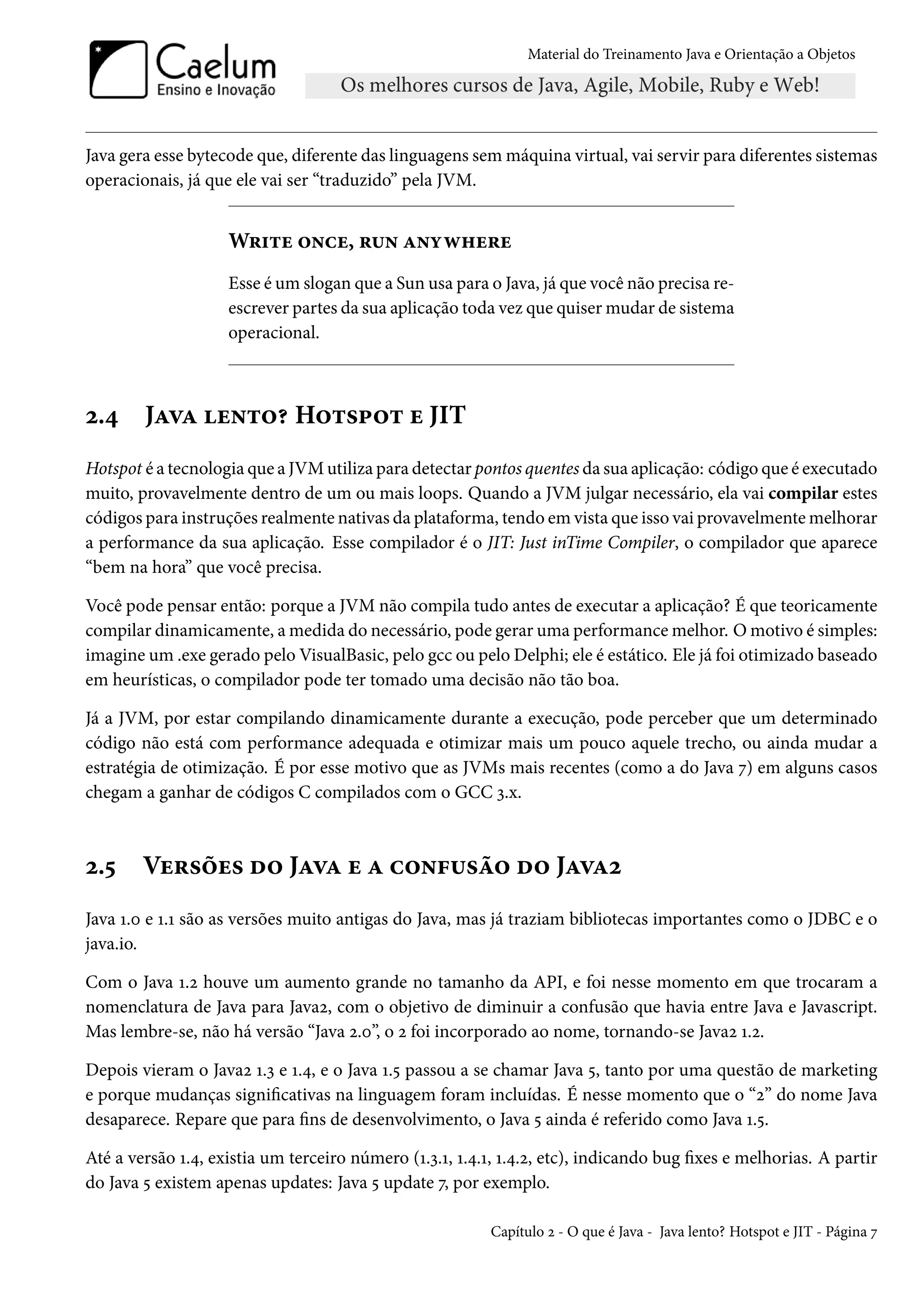 Material do Treinamento Java e Orientação a Objetos




Java gera esse bytecode que, diferente das linguagens sem máquina virtual, vai servir para diferentes sistemas
operacionais, já que ele vai ser “traduzido” pela JVM.


                    Write once, run anywhere
                    Esse é um slogan que a Sun usa para o Java, já que você não precisa re-
                    escrever partes da sua aplicação toda vez que quiser mudar de sistema
                    operacional.



2.4     Java lento? Hotspot e JIT
Hotspot é a tecnologia que a JVM utiliza para detectar pontos quentes da sua aplicação: código que é executado
muito, provavelmente dentro de um ou mais loops. Quando a JVM julgar necessário, ela vai compilar estes
códigos para instruções realmente nativas da plataforma, tendo em vista que isso vai provavelmente melhorar
a performance da sua aplicação. Esse compilador é o JIT: Just inTime Compiler, o compilador que aparece
“bem na hora” que você precisa.

Você pode pensar então: porque a JVM não compila tudo antes de executar a aplicação? É que teoricamente
compilar dinamicamente, a medida do necessário, pode gerar uma performance melhor. O motivo é simples:
imagine um .exe gerado pelo VisualBasic, pelo gcc ou pelo Delphi; ele é estático. Ele já foi otimizado baseado
em heurísticas, o compilador pode ter tomado uma decisão não tão boa.

Já a JVM, por estar compilando dinamicamente durante a execução, pode perceber que um determinado
código não está com performance adequada e otimizar mais um pouco aquele trecho, ou ainda mudar a
estratégia de otimização. É por esse motivo que as JVMs mais recentes (como a do Java 7) em alguns casos
chegam a ganhar de códigos C compilados com o GCC 3.x.



2.5     Versões do Java e a confusão do Java2
Java 1.0 e 1.1 são as versões muito antigas do Java, mas já traziam bibliotecas importantes como o JDBC e o
java.io.

Com o Java 1.2 houve um aumento grande no tamanho da API, e foi nesse momento em que trocaram a
nomenclatura de Java para Java2, com o objetivo de diminuir a confusão que havia entre Java e Javascript.
Mas lembre-se, não há versão “Java 2.0”, o 2 foi incorporado ao nome, tornando-se Java2 1.2.

Depois vieram o Java2 1.3 e 1.4, e o Java 1.5 passou a se chamar Java 5, tanto por uma questão de marketing
e porque mudanças significativas na linguagem foram incluídas. É nesse momento que o “2” do nome Java
desaparece. Repare que para fins de desenvolvimento, o Java 5 ainda é referido como Java 1.5.

Até a versão 1.4, existia um terceiro número (1.3.1, 1.4.1, 1.4.2, etc), indicando bug fixes e melhorias. A partir
do Java 5 existem apenas updates: Java 5 update 7, por exemplo.

                                                          Capítulo 2 - O que é Java - Java lento? Hotspot e JIT - Página 7
 