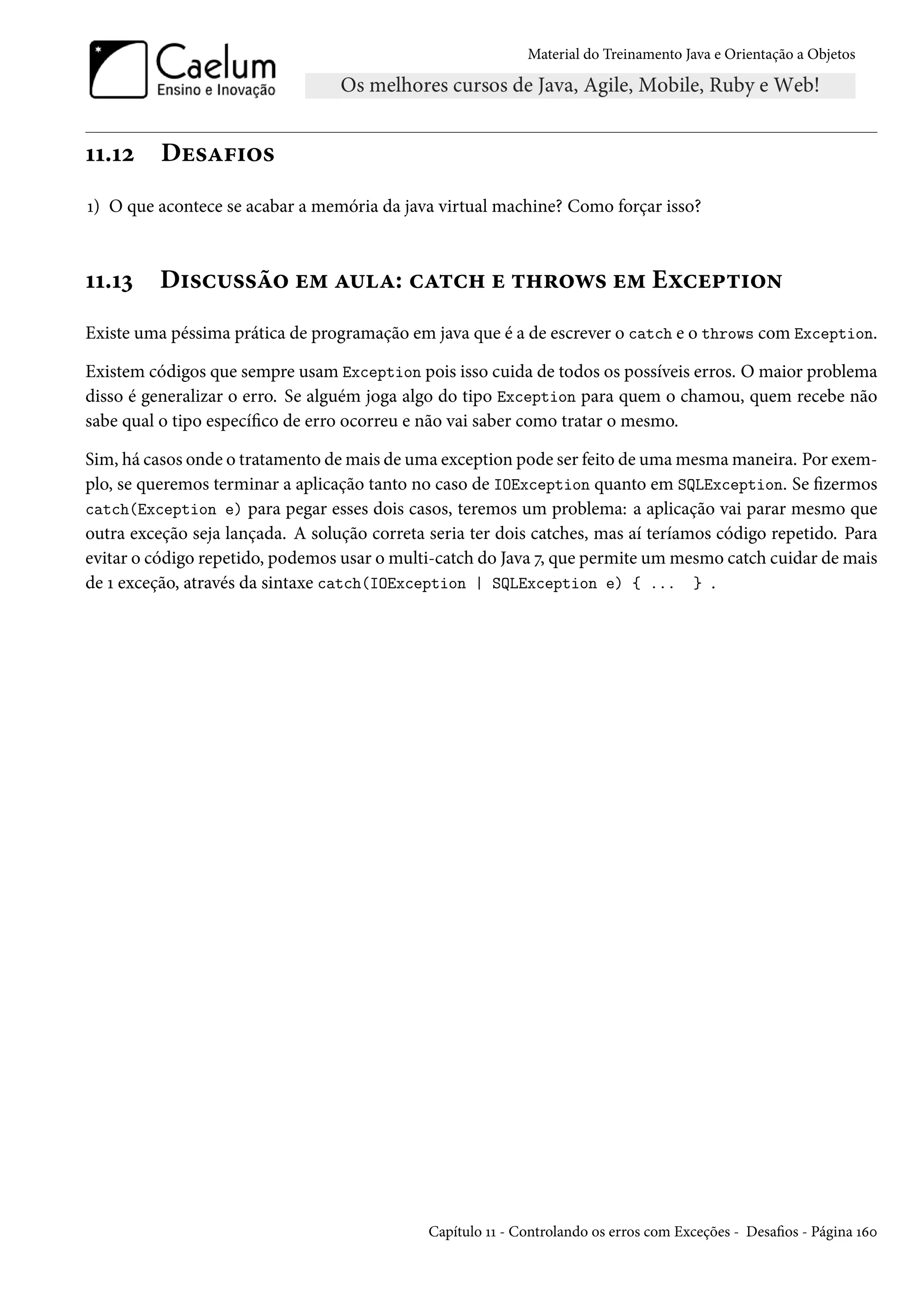 Material do Treinamento Java e Orientação a Objetos




11.12     Desafios
1) O que acontece se acabar a memória da java virtual machine? Como forçar isso?



11.13     Discussão em aula: catch e throws em Exception
Existe uma péssima prática de programação em java que é a de escrever o catch e o throws com Exception.

Existem códigos que sempre usam Exception pois isso cuida de todos os possíveis erros. O maior problema
disso é generalizar o erro. Se alguém joga algo do tipo Exception para quem o chamou, quem recebe não
sabe qual o tipo específico de erro ocorreu e não vai saber como tratar o mesmo.

Sim, há casos onde o tratamento de mais de uma exception pode ser feito de uma mesma maneira. Por exem-
plo, se queremos terminar a aplicação tanto no caso de IOException quanto em SQLException. Se fizermos
catch(Exception e) para pegar esses dois casos, teremos um problema: a aplicação vai parar mesmo que
outra exceção seja lançada. A solução correta seria ter dois catches, mas aí teríamos código repetido. Para
evitar o código repetido, podemos usar o multi-catch do Java 7, que permite um mesmo catch cuidar de mais
de 1 exceção, através da sintaxe catch(IOException | SQLException e) { ... } .




                                              Capítulo 11 - Controlando os erros com Exceções - Desafios - Página 160
 
