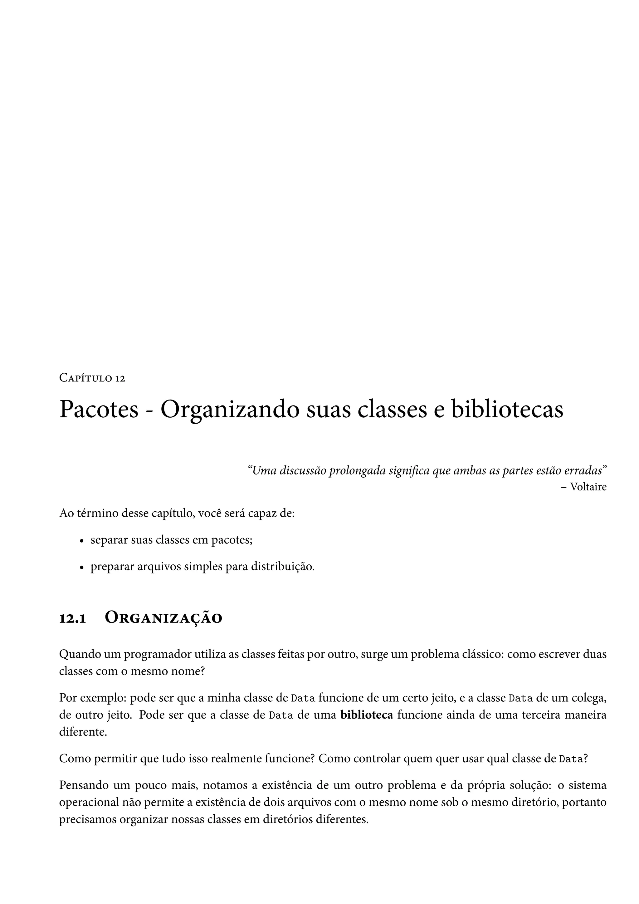 Capítulo 12

Pacotes - Organizando suas classes e bibliotecas

                                    “Uma discussão prolongada significa que ambas as partes estão erradas”
                                                                                                 – Voltaire

Ao término desse capítulo, você será capaz de:

   • separar suas classes em pacotes;

   • preparar arquivos simples para distribuição.



12.1    Organização
Quando um programador utiliza as classes feitas por outro, surge um problema clássico: como escrever duas
classes com o mesmo nome?

Por exemplo: pode ser que a minha classe de Data funcione de um certo jeito, e a classe Data de um colega,
de outro jeito. Pode ser que a classe de Data de uma biblioteca funcione ainda de uma terceira maneira
diferente.

Como permitir que tudo isso realmente funcione? Como controlar quem quer usar qual classe de Data?

Pensando um pouco mais, notamos a existência de um outro problema e da própria solução: o sistema
operacional não permite a existência de dois arquivos com o mesmo nome sob o mesmo diretório, portanto
precisamos organizar nossas classes em diretórios diferentes.
 