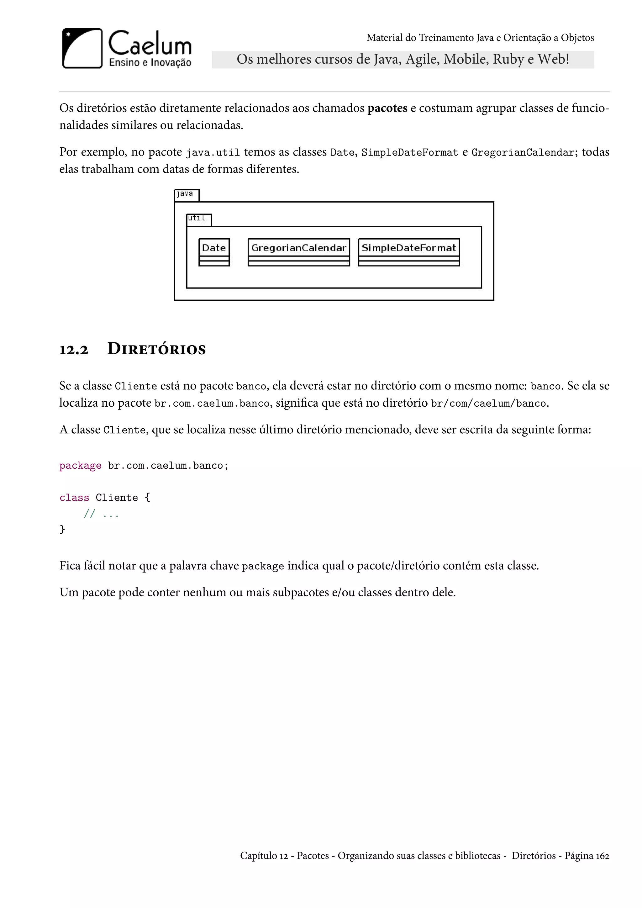 Material do Treinamento Java e Orientação a Objetos




Os diretórios estão diretamente relacionados aos chamados pacotes e costumam agrupar classes de funcio-
nalidades similares ou relacionadas.

Por exemplo, no pacote java.util temos as classes Date, SimpleDateFormat e GregorianCalendar; todas
elas trabalham com datas de formas diferentes.




12.2     Diretórios
Se a classe Cliente está no pacote banco, ela deverá estar no diretório com o mesmo nome: banco. Se ela se
localiza no pacote br.com.caelum.banco, significa que está no diretório br/com/caelum/banco.

A classe Cliente, que se localiza nesse último diretório mencionado, deve ser escrita da seguinte forma:

package br.com.caelum.banco;

class Cliente {
    // ...
}


Fica fácil notar que a palavra chave package indica qual o pacote/diretório contém esta classe.

Um pacote pode conter nenhum ou mais subpacotes e/ou classes dentro dele.




                                   Capítulo 12 - Pacotes - Organizando suas classes e bibliotecas - Diretórios - Página 162
 