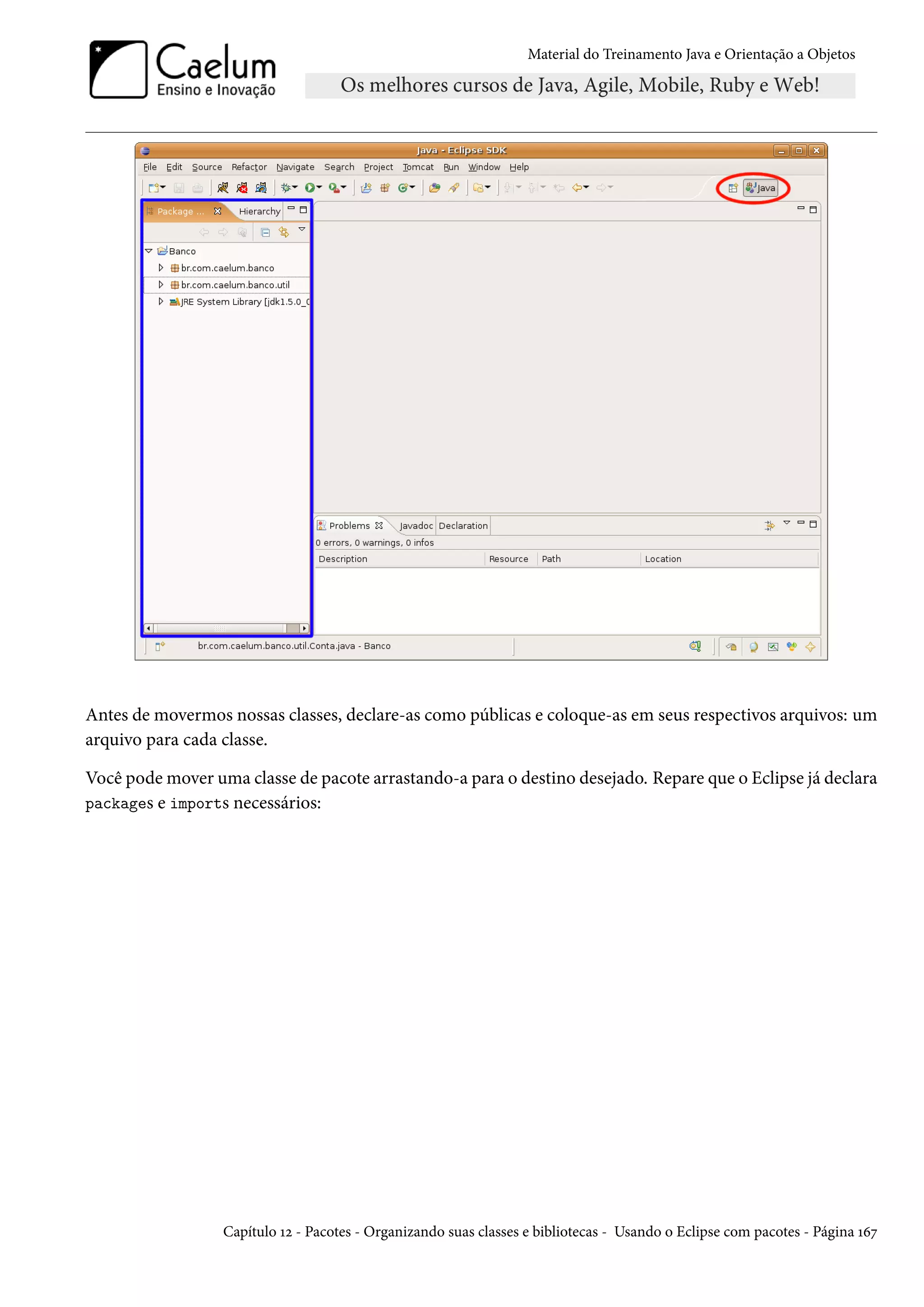 Material do Treinamento Java e Orientação a Objetos




Antes de movermos nossas classes, declare-as como públicas e coloque-as em seus respectivos arquivos: um
arquivo para cada classe.

Você pode mover uma classe de pacote arrastando-a para o destino desejado. Repare que o Eclipse já declara
packages e imports necessários:




                  Capítulo 12 - Pacotes - Organizando suas classes e bibliotecas - Usando o Eclipse com pacotes - Página 167
 