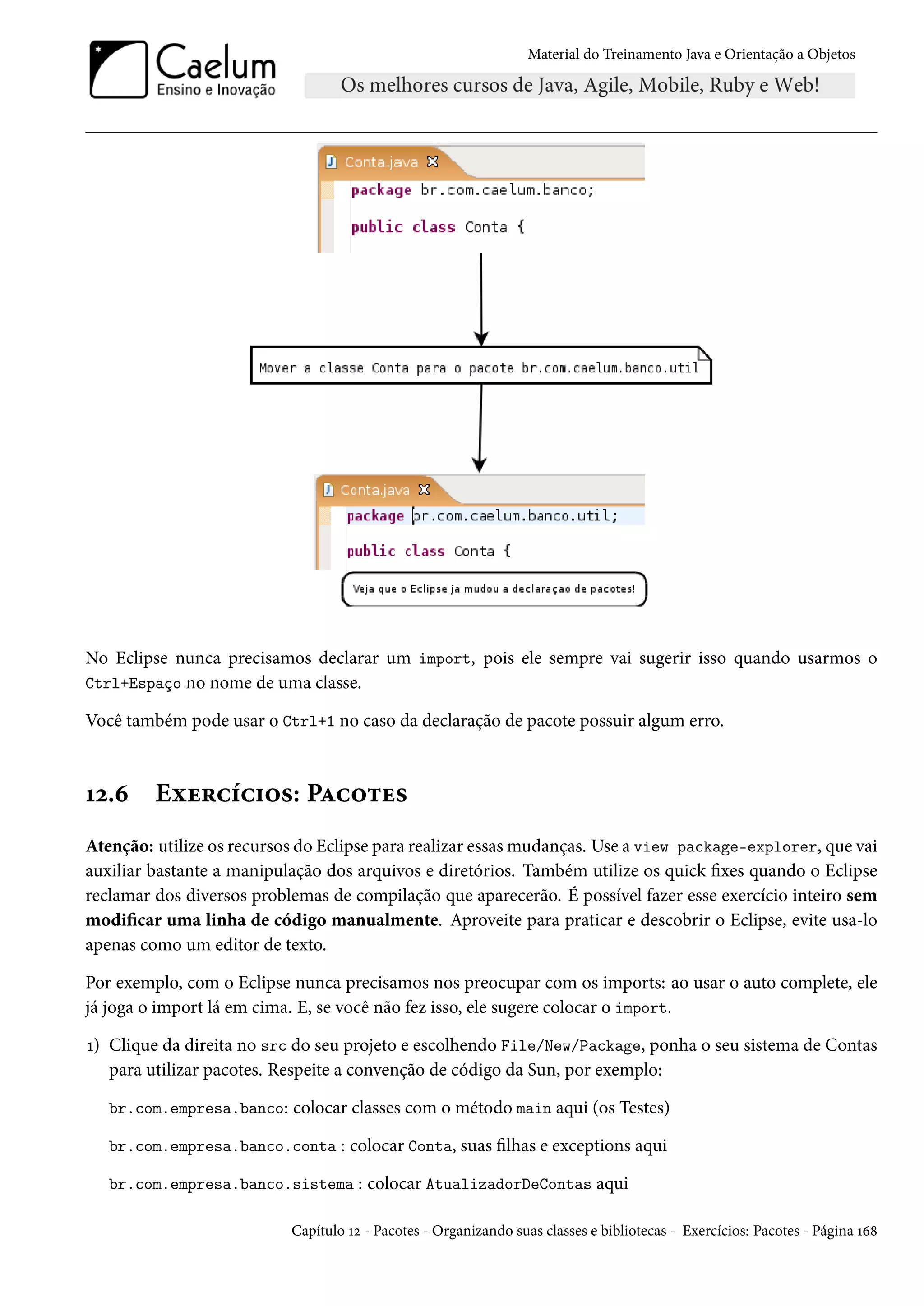 Material do Treinamento Java e Orientação a Objetos




No Eclipse nunca precisamos declarar um import, pois ele sempre vai sugerir isso quando usarmos o
Ctrl+Espaço no nome de uma classe.

Você também pode usar o Ctrl+1 no caso da declaração de pacote possuir algum erro.



12.6     Exercícios: Pacotes
Atenção: utilize os recursos do Eclipse para realizar essas mudanças. Use a view package-explorer, que vai
auxiliar bastante a manipulação dos arquivos e diretórios. Também utilize os quick fixes quando o Eclipse
reclamar dos diversos problemas de compilação que aparecerão. É possível fazer esse exercício inteiro sem
modificar uma linha de código manualmente. Aproveite para praticar e descobrir o Eclipse, evite usa-lo
apenas como um editor de texto.

Por exemplo, com o Eclipse nunca precisamos nos preocupar com os imports: ao usar o auto complete, ele
já joga o import lá em cima. E, se você não fez isso, ele sugere colocar o import.

1) Clique da direita no src do seu projeto e escolhendo File/New/Package, ponha o seu sistema de Contas
   para utilizar pacotes. Respeite a convenção de código da Sun, por exemplo:

   br.com.empresa.banco: colocar classes com o método main aqui (os Testes)

   br.com.empresa.banco.conta : colocar Conta, suas filhas e exceptions aqui

   br.com.empresa.banco.sistema : colocar AtualizadorDeContas aqui

                           Capítulo 12 - Pacotes - Organizando suas classes e bibliotecas - Exercícios: Pacotes - Página 168
 