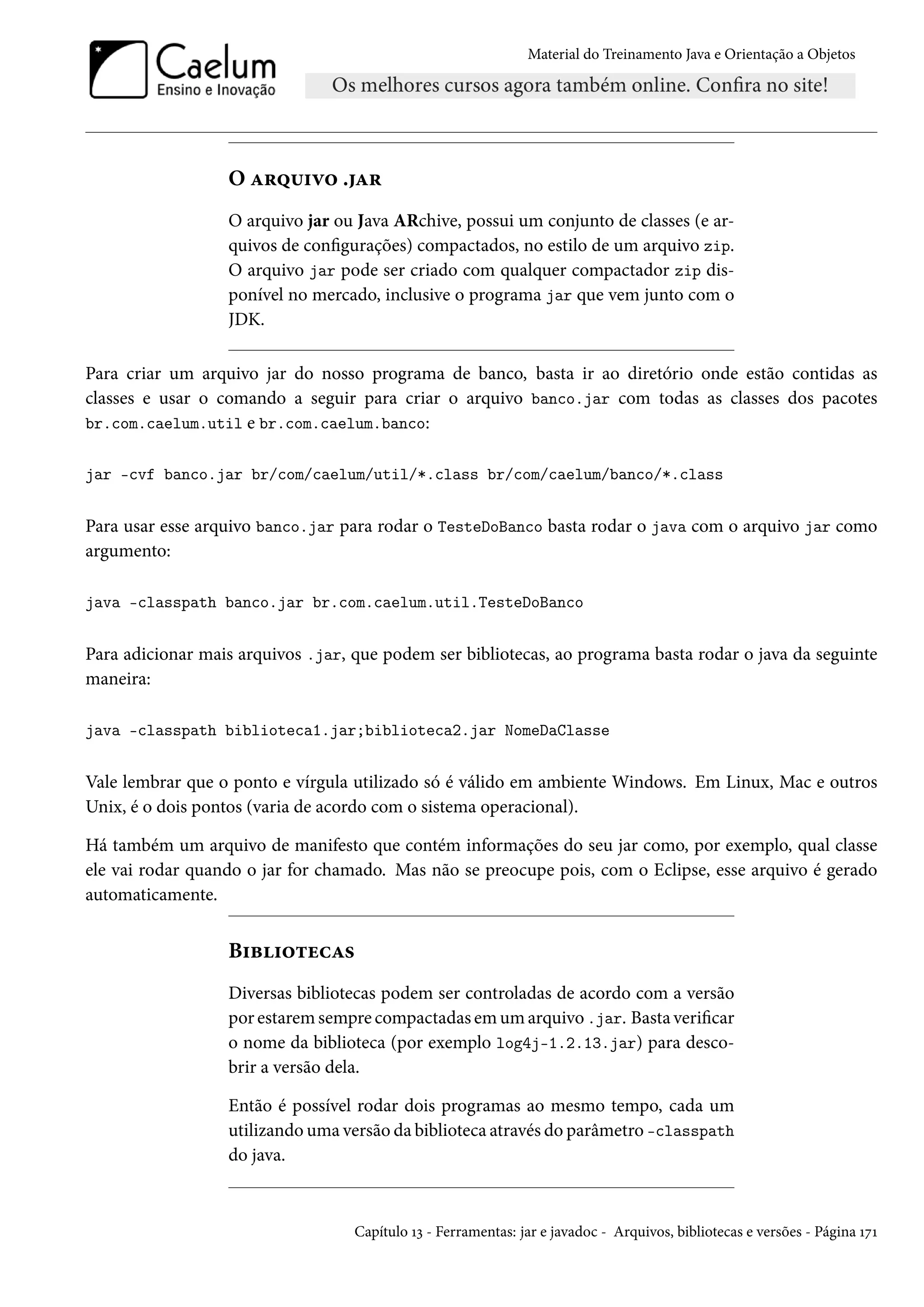 Material do Treinamento Java e Orientação a Objetos




                  O arquivo .jar
                  O arquivo jar ou Java ARchive, possui um conjunto de classes (e ar-
                  quivos de configurações) compactados, no estilo de um arquivo zip.
                  O arquivo jar pode ser criado com qualquer compactador zip dis-
                  ponível no mercado, inclusive o programa jar que vem junto com o
                  JDK.

Para criar um arquivo jar do nosso programa de banco, basta ir ao diretório onde estão contidas as
classes e usar o comando a seguir para criar o arquivo banco.jar com todas as classes dos pacotes
br.com.caelum.util e br.com.caelum.banco:


jar -cvf banco.jar br/com/caelum/util/*.class br/com/caelum/banco/*.class


Para usar esse arquivo banco.jar para rodar o TesteDoBanco basta rodar o java com o arquivo jar como
argumento:

java -classpath banco.jar br.com.caelum.util.TesteDoBanco


Para adicionar mais arquivos .jar, que podem ser bibliotecas, ao programa basta rodar o java da seguinte
maneira:

java -classpath biblioteca1.jar;biblioteca2.jar NomeDaClasse


Vale lembrar que o ponto e vírgula utilizado só é válido em ambiente Windows. Em Linux, Mac e outros
Unix, é o dois pontos (varia de acordo com o sistema operacional).

Há também um arquivo de manifesto que contém informações do seu jar como, por exemplo, qual classe
ele vai rodar quando o jar for chamado. Mas não se preocupe pois, com o Eclipse, esse arquivo é gerado
automaticamente.


                  Bibliotecas
                  Diversas bibliotecas podem ser controladas de acordo com a versão
                  por estarem sempre compactadas em um arquivo .jar. Basta verificar
                  o nome da biblioteca (por exemplo log4j-1.2.13.jar) para desco-
                  brir a versão dela.

                  Então é possível rodar dois programas ao mesmo tempo, cada um
                  utilizando uma versão da biblioteca através do parâmetro -classpath
                  do java.



                                   Capítulo 13 - Ferramentas: jar e javadoc - Arquivos, bibliotecas e versões - Página 171
 