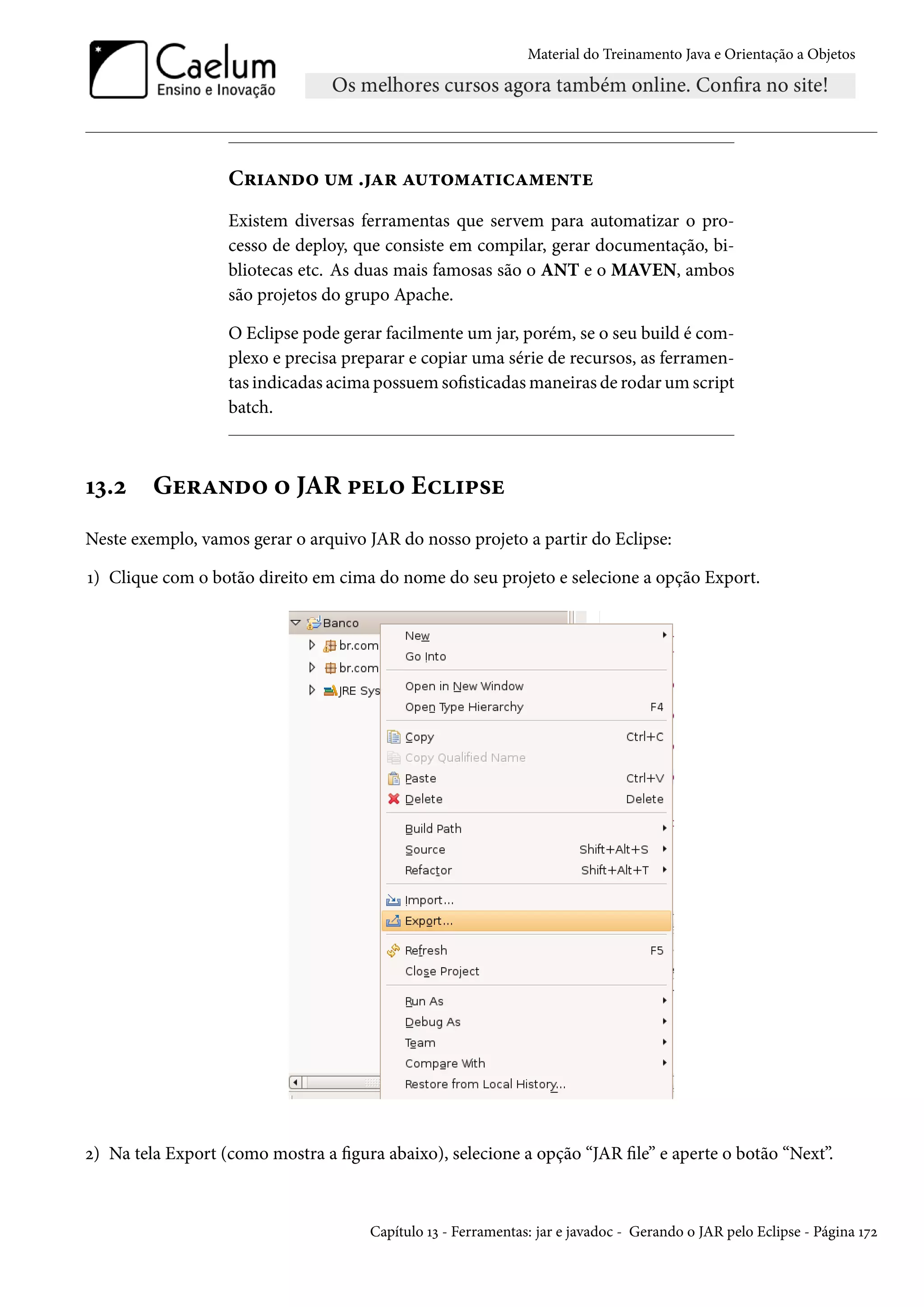 Material do Treinamento Java e Orientação a Objetos




                   Criando um .jar automaticamente
                   Existem diversas ferramentas que servem para automatizar o pro-
                   cesso de deploy, que consiste em compilar, gerar documentação, bi-
                   bliotecas etc. As duas mais famosas são o ANT e o MAVEN, ambos
                   são projetos do grupo Apache.

                   O Eclipse pode gerar facilmente um jar, porém, se o seu build é com-
                   plexo e precisa preparar e copiar uma série de recursos, as ferramen-
                   tas indicadas acima possuem sofisticadas maneiras de rodar um script
                   batch.



13.2     Gerando o JAR pelo Eclipse
Neste exemplo, vamos gerar o arquivo JAR do nosso projeto a partir do Eclipse:

1) Clique com o botão direito em cima do nome do seu projeto e selecione a opção Export.




2) Na tela Export (como mostra a figura abaixo), selecione a opção “JAR file” e aperte o botão “Next”.



                                      Capítulo 13 - Ferramentas: jar e javadoc - Gerando o JAR pelo Eclipse - Página 172
 